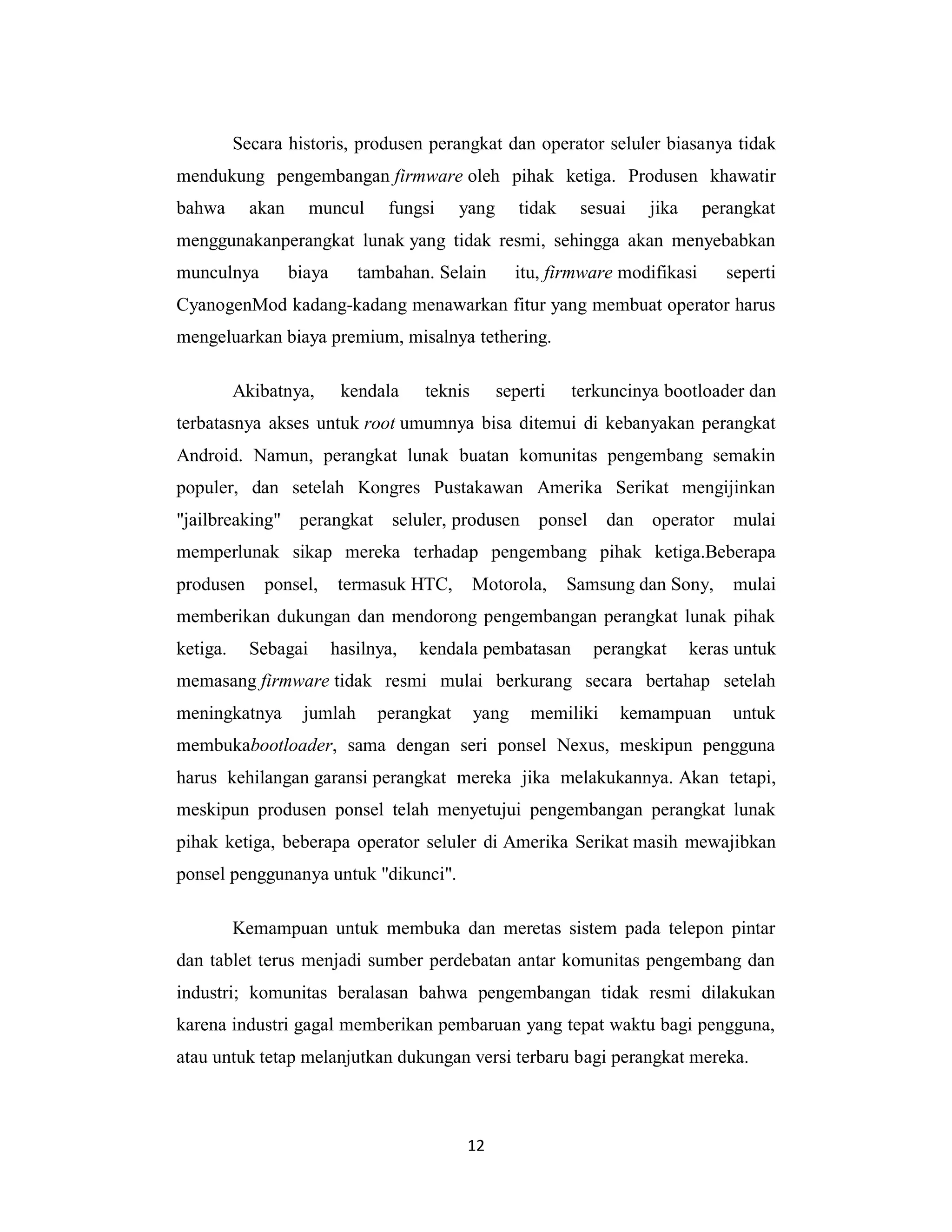 12
Secara historis, produsen perangkat dan operator seluler biasanya tidak
mendukung pengembangan firmware oleh pihak ketiga. Produsen khawatir
bahwa akan muncul fungsi yang tidak sesuai jika perangkat
menggunakanperangkat lunak yang tidak resmi, sehingga akan menyebabkan
munculnya biaya tambahan. Selain itu, firmware modifikasi seperti
CyanogenMod kadang-kadang menawarkan fitur yang membuat operator harus
mengeluarkan biaya premium, misalnya tethering.
Akibatnya, kendala teknis seperti terkuncinya bootloader dan
terbatasnya akses untuk root umumnya bisa ditemui di kebanyakan perangkat
Android. Namun, perangkat lunak buatan komunitas pengembang semakin
populer, dan setelah Kongres Pustakawan Amerika Serikat mengijinkan
"jailbreaking" perangkat seluler, produsen ponsel dan operator mulai
memperlunak sikap mereka terhadap pengembang pihak ketiga.Beberapa
produsen ponsel, termasuk HTC, Motorola, Samsung dan Sony, mulai
memberikan dukungan dan mendorong pengembangan perangkat lunak pihak
ketiga. Sebagai hasilnya, kendala pembatasan perangkat keras untuk
memasang firmware tidak resmi mulai berkurang secara bertahap setelah
meningkatnya jumlah perangkat yang memiliki kemampuan untuk
membukabootloader, sama dengan seri ponsel Nexus, meskipun pengguna
harus kehilangan garansi perangkat mereka jika melakukannya. Akan tetapi,
meskipun produsen ponsel telah menyetujui pengembangan perangkat lunak
pihak ketiga, beberapa operator seluler di Amerika Serikat masih mewajibkan
ponsel penggunanya untuk "dikunci".
Kemampuan untuk membuka dan meretas sistem pada telepon pintar
dan tablet terus menjadi sumber perdebatan antar komunitas pengembang dan
industri; komunitas beralasan bahwa pengembangan tidak resmi dilakukan
karena industri gagal memberikan pembaruan yang tepat waktu bagi pengguna,
atau untuk tetap melanjutkan dukungan versi terbaru bagi perangkat mereka.
 