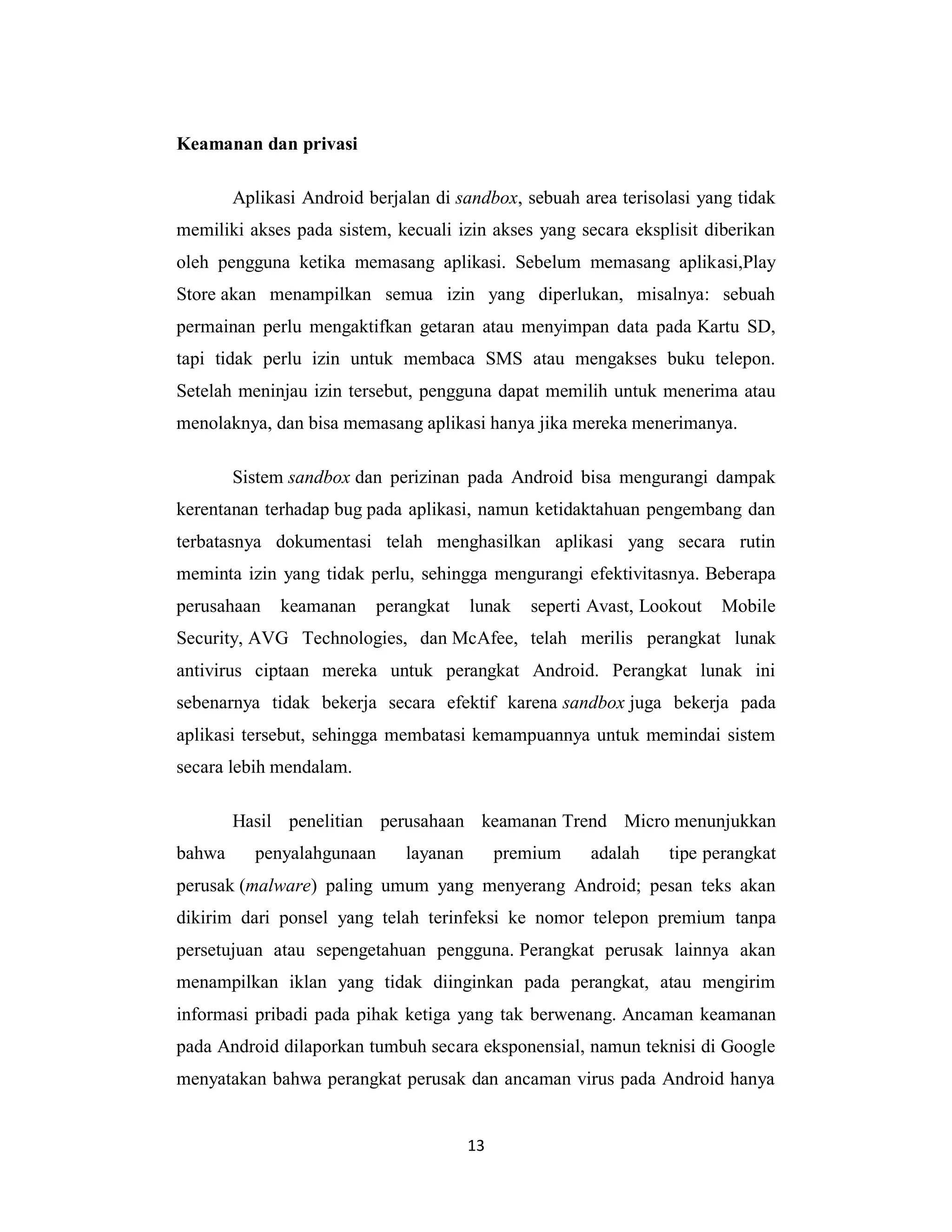 13
Keamanan dan privasi
Aplikasi Android berjalan di sandbox, sebuah area terisolasi yang tidak
memiliki akses pada sistem, kecuali izin akses yang secara eksplisit diberikan
oleh pengguna ketika memasang aplikasi. Sebelum memasang aplikasi,Play
Store akan menampilkan semua izin yang diperlukan, misalnya: sebuah
permainan perlu mengaktifkan getaran atau menyimpan data pada Kartu SD,
tapi tidak perlu izin untuk membaca SMS atau mengakses buku telepon.
Setelah meninjau izin tersebut, pengguna dapat memilih untuk menerima atau
menolaknya, dan bisa memasang aplikasi hanya jika mereka menerimanya.
Sistem sandbox dan perizinan pada Android bisa mengurangi dampak
kerentanan terhadap bug pada aplikasi, namun ketidaktahuan pengembang dan
terbatasnya dokumentasi telah menghasilkan aplikasi yang secara rutin
meminta izin yang tidak perlu, sehingga mengurangi efektivitasnya. Beberapa
perusahaan keamanan perangkat lunak seperti Avast, Lookout Mobile
Security, AVG Technologies, dan McAfee, telah merilis perangkat lunak
antivirus ciptaan mereka untuk perangkat Android. Perangkat lunak ini
sebenarnya tidak bekerja secara efektif karena sandbox juga bekerja pada
aplikasi tersebut, sehingga membatasi kemampuannya untuk memindai sistem
secara lebih mendalam.
Hasil penelitian perusahaan keamanan Trend Micro menunjukkan
bahwa penyalahgunaan layanan premium adalah tipe perangkat
perusak (malware) paling umum yang menyerang Android; pesan teks akan
dikirim dari ponsel yang telah terinfeksi ke nomor telepon premium tanpa
persetujuan atau sepengetahuan pengguna. Perangkat perusak lainnya akan
menampilkan iklan yang tidak diinginkan pada perangkat, atau mengirim
informasi pribadi pada pihak ketiga yang tak berwenang. Ancaman keamanan
pada Android dilaporkan tumbuh secara eksponensial, namun teknisi di Google
menyatakan bahwa perangkat perusak dan ancaman virus pada Android hanya
 