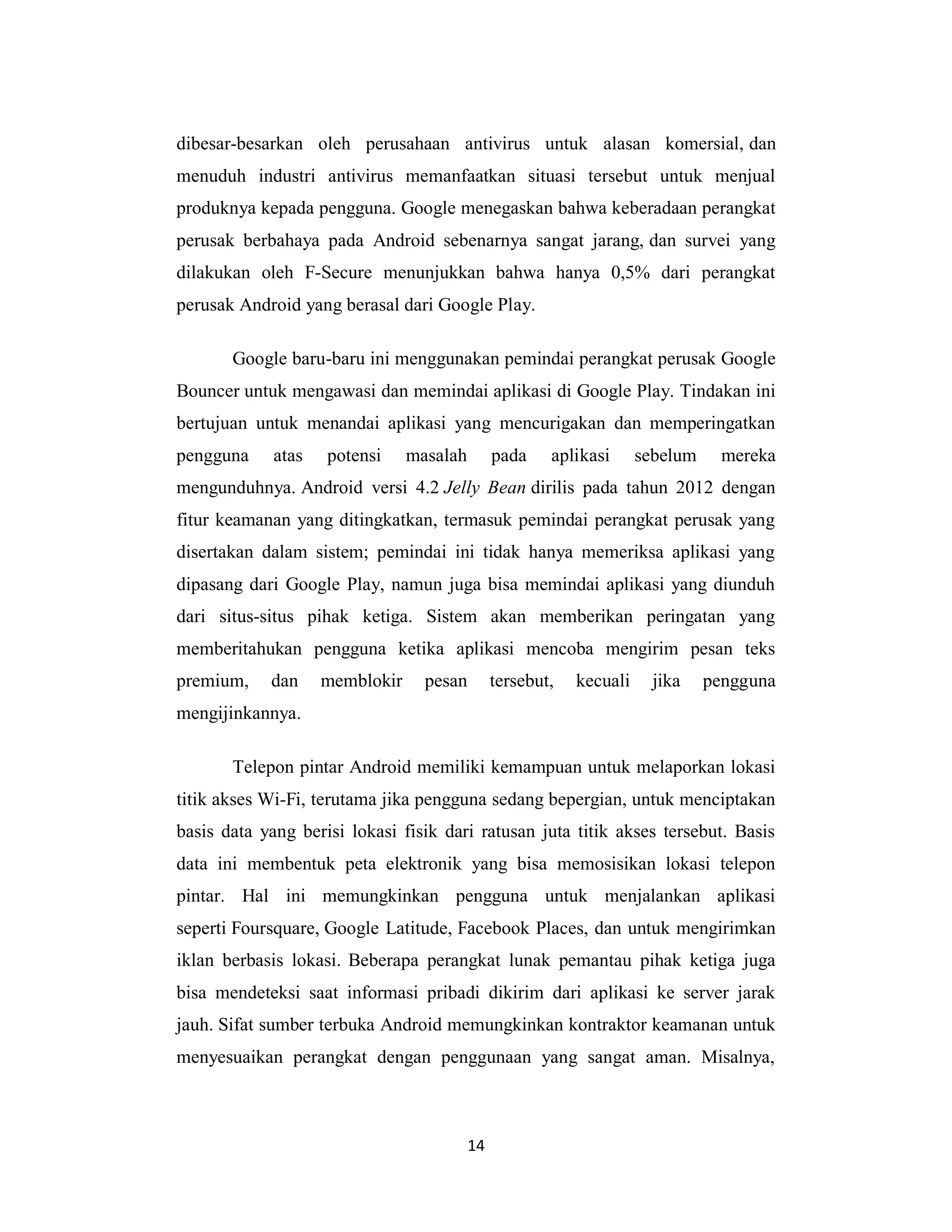 14
dibesar-besarkan oleh perusahaan antivirus untuk alasan komersial, dan
menuduh industri antivirus memanfaatkan situasi tersebut untuk menjual
produknya kepada pengguna. Google menegaskan bahwa keberadaan perangkat
perusak berbahaya pada Android sebenarnya sangat jarang, dan survei yang
dilakukan oleh F-Secure menunjukkan bahwa hanya 0,5% dari perangkat
perusak Android yang berasal dari Google Play.
Google baru-baru ini menggunakan pemindai perangkat perusak Google
Bouncer untuk mengawasi dan memindai aplikasi di Google Play. Tindakan ini
bertujuan untuk menandai aplikasi yang mencurigakan dan memperingatkan
pengguna atas potensi masalah pada aplikasi sebelum mereka
mengunduhnya. Android versi 4.2 Jelly Bean dirilis pada tahun 2012 dengan
fitur keamanan yang ditingkatkan, termasuk pemindai perangkat perusak yang
disertakan dalam sistem; pemindai ini tidak hanya memeriksa aplikasi yang
dipasang dari Google Play, namun juga bisa memindai aplikasi yang diunduh
dari situs-situs pihak ketiga. Sistem akan memberikan peringatan yang
memberitahukan pengguna ketika aplikasi mencoba mengirim pesan teks
premium, dan memblokir pesan tersebut, kecuali jika pengguna
mengijinkannya.
Telepon pintar Android memiliki kemampuan untuk melaporkan lokasi
titik akses Wi-Fi, terutama jika pengguna sedang bepergian, untuk menciptakan
basis data yang berisi lokasi fisik dari ratusan juta titik akses tersebut. Basis
data ini membentuk peta elektronik yang bisa memosisikan lokasi telepon
pintar. Hal ini memungkinkan pengguna untuk menjalankan aplikasi
seperti Foursquare, Google Latitude, Facebook Places, dan untuk mengirimkan
iklan berbasis lokasi. Beberapa perangkat lunak pemantau pihak ketiga juga
bisa mendeteksi saat informasi pribadi dikirim dari aplikasi ke server jarak
jauh. Sifat sumber terbuka Android memungkinkan kontraktor keamanan untuk
menyesuaikan perangkat dengan penggunaan yang sangat aman. Misalnya,
 