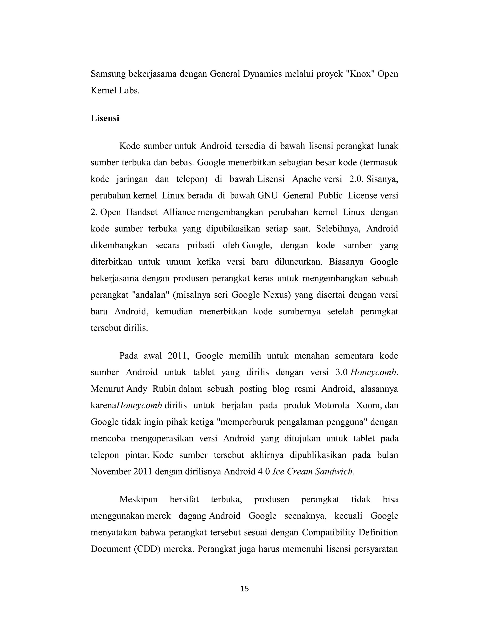 15
Samsung bekerjasama dengan General Dynamics melalui proyek "Knox" Open
Kernel Labs.
Lisensi
Kode sumber untuk Android tersedia di bawah lisensi perangkat lunak
sumber terbuka dan bebas. Google menerbitkan sebagian besar kode (termasuk
kode jaringan dan telepon) di bawah Lisensi Apache versi 2.0. Sisanya,
perubahan kernel Linux berada di bawah GNU General Public License versi
2. Open Handset Alliance mengembangkan perubahan kernel Linux dengan
kode sumber terbuka yang dipubikasikan setiap saat. Selebihnya, Android
dikembangkan secara pribadi oleh Google, dengan kode sumber yang
diterbitkan untuk umum ketika versi baru diluncurkan. Biasanya Google
bekerjasama dengan produsen perangkat keras untuk mengembangkan sebuah
perangkat "andalan" (misalnya seri Google Nexus) yang disertai dengan versi
baru Android, kemudian menerbitkan kode sumbernya setelah perangkat
tersebut dirilis.
Pada awal 2011, Google memilih untuk menahan sementara kode
sumber Android untuk tablet yang dirilis dengan versi 3.0 Honeycomb.
Menurut Andy Rubin dalam sebuah posting blog resmi Android, alasannya
karenaHoneycomb dirilis untuk berjalan pada produk Motorola Xoom, dan
Google tidak ingin pihak ketiga "memperburuk pengalaman pengguna" dengan
mencoba mengoperasikan versi Android yang ditujukan untuk tablet pada
telepon pintar. Kode sumber tersebut akhirnya dipublikasikan pada bulan
November 2011 dengan dirilisnya Android 4.0 Ice Cream Sandwich.
Meskipun bersifat terbuka, produsen perangkat tidak bisa
menggunakan merek dagang Android Google seenaknya, kecuali Google
menyatakan bahwa perangkat tersebut sesuai dengan Compatibility Definition
Document (CDD) mereka. Perangkat juga harus memenuhi lisensi persyaratan
 