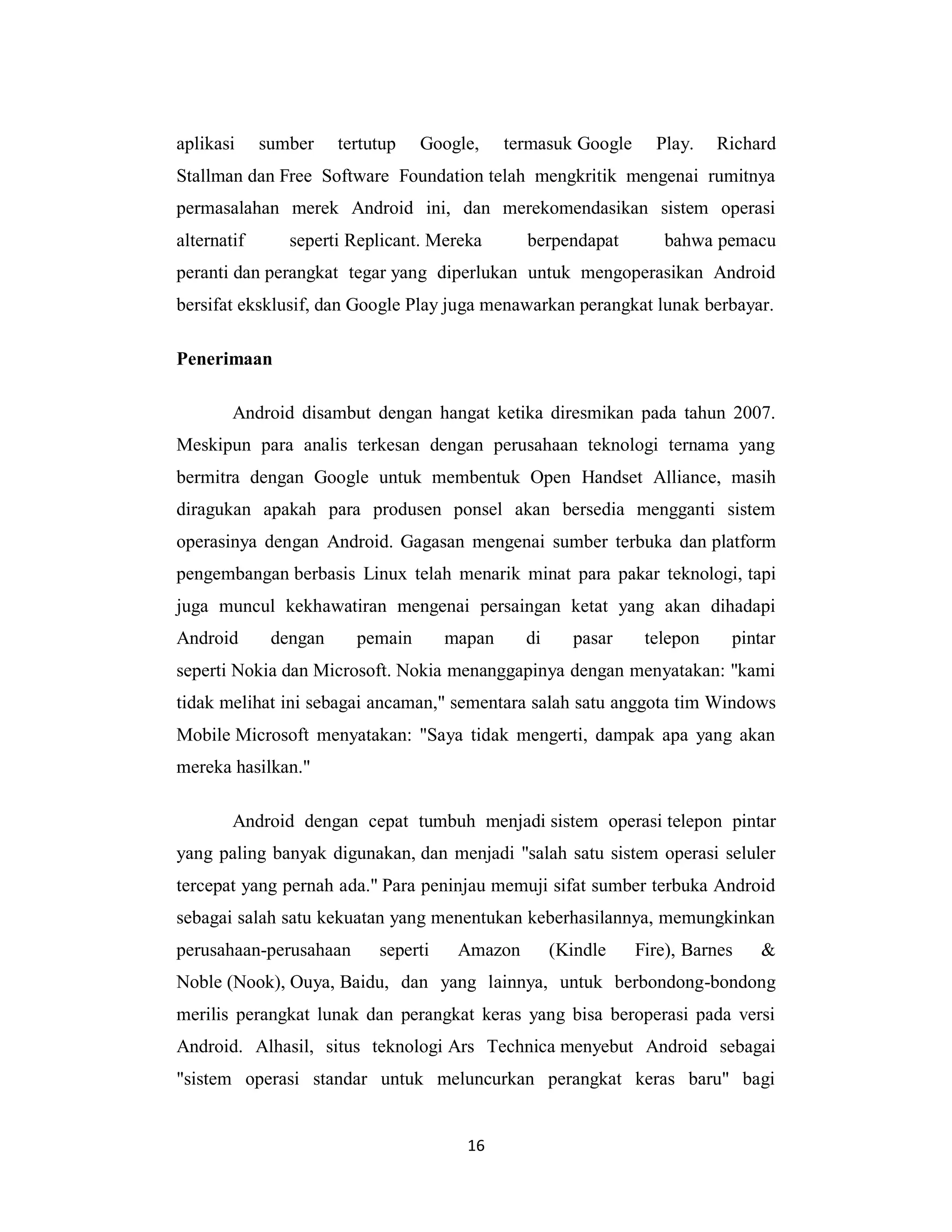 16
aplikasi sumber tertutup Google, termasuk Google Play. Richard
Stallman dan Free Software Foundation telah mengkritik mengenai rumitnya
permasalahan merek Android ini, dan merekomendasikan sistem operasi
alternatif seperti Replicant. Mereka berpendapat bahwa pemacu
peranti dan perangkat tegar yang diperlukan untuk mengoperasikan Android
bersifat eksklusif, dan Google Play juga menawarkan perangkat lunak berbayar.
Penerimaan
Android disambut dengan hangat ketika diresmikan pada tahun 2007.
Meskipun para analis terkesan dengan perusahaan teknologi ternama yang
bermitra dengan Google untuk membentuk Open Handset Alliance, masih
diragukan apakah para produsen ponsel akan bersedia mengganti sistem
operasinya dengan Android. Gagasan mengenai sumber terbuka dan platform
pengembangan berbasis Linux telah menarik minat para pakar teknologi, tapi
juga muncul kekhawatiran mengenai persaingan ketat yang akan dihadapi
Android dengan pemain mapan di pasar telepon pintar
seperti Nokia dan Microsoft. Nokia menanggapinya dengan menyatakan: "kami
tidak melihat ini sebagai ancaman," sementara salah satu anggota tim Windows
Mobile Microsoft menyatakan: "Saya tidak mengerti, dampak apa yang akan
mereka hasilkan."
Android dengan cepat tumbuh menjadi sistem operasi telepon pintar
yang paling banyak digunakan, dan menjadi "salah satu sistem operasi seluler
tercepat yang pernah ada." Para peninjau memuji sifat sumber terbuka Android
sebagai salah satu kekuatan yang menentukan keberhasilannya, memungkinkan
perusahaan-perusahaan seperti Amazon (Kindle Fire), Barnes &
Noble (Nook), Ouya, Baidu, dan yang lainnya, untuk berbondong-bondong
merilis perangkat lunak dan perangkat keras yang bisa beroperasi pada versi
Android. Alhasil, situs teknologi Ars Technica menyebut Android sebagai
"sistem operasi standar untuk meluncurkan perangkat keras baru" bagi
 