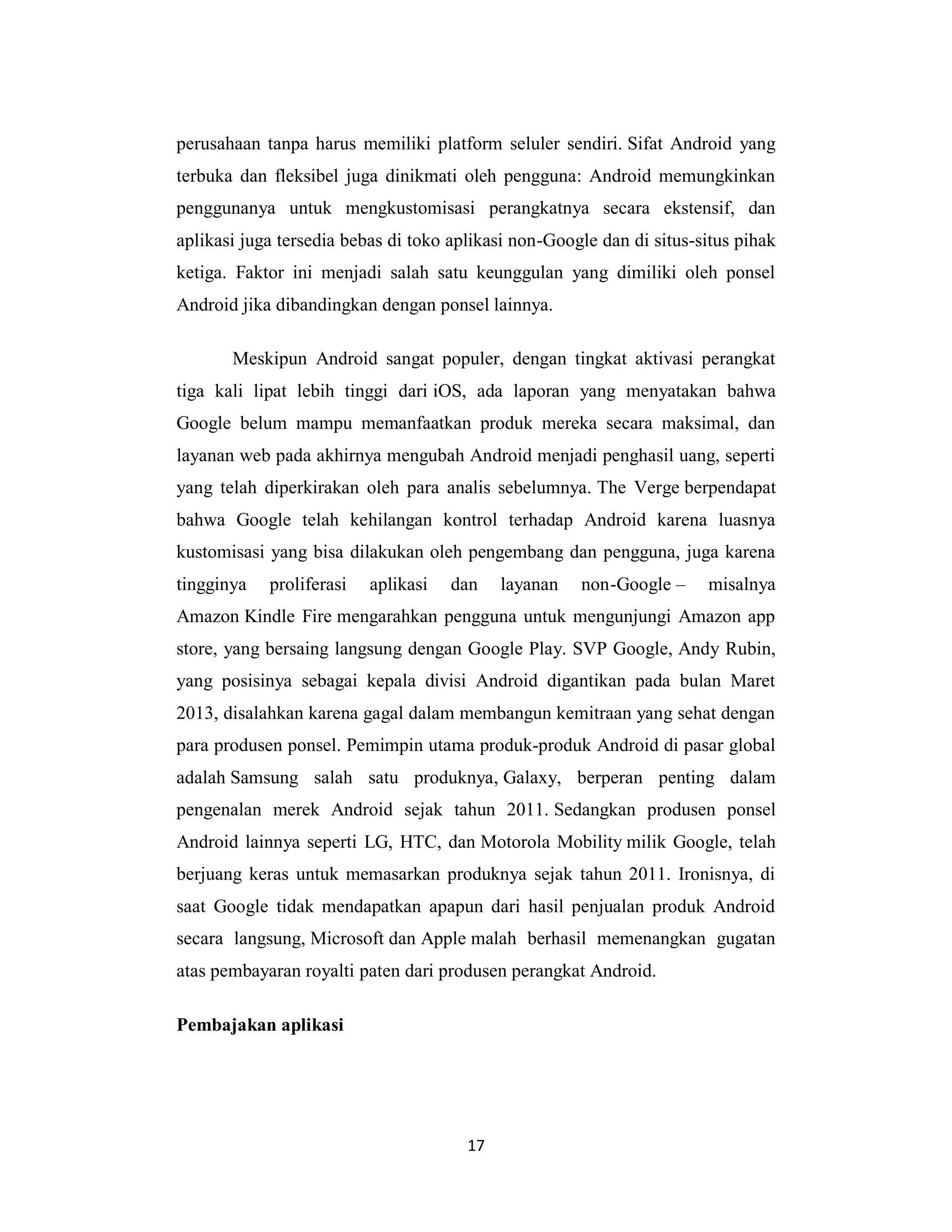 17
perusahaan tanpa harus memiliki platform seluler sendiri. Sifat Android yang
terbuka dan fleksibel juga dinikmati oleh pengguna: Android memungkinkan
penggunanya untuk mengkustomisasi perangkatnya secara ekstensif, dan
aplikasi juga tersedia bebas di toko aplikasi non-Google dan di situs-situs pihak
ketiga. Faktor ini menjadi salah satu keunggulan yang dimiliki oleh ponsel
Android jika dibandingkan dengan ponsel lainnya.
Meskipun Android sangat populer, dengan tingkat aktivasi perangkat
tiga kali lipat lebih tinggi dari iOS, ada laporan yang menyatakan bahwa
Google belum mampu memanfaatkan produk mereka secara maksimal, dan
layanan web pada akhirnya mengubah Android menjadi penghasil uang, seperti
yang telah diperkirakan oleh para analis sebelumnya. The Verge berpendapat
bahwa Google telah kehilangan kontrol terhadap Android karena luasnya
kustomisasi yang bisa dilakukan oleh pengembang dan pengguna, juga karena
tingginya proliferasi aplikasi dan layanan non-Google – misalnya
Amazon Kindle Fire mengarahkan pengguna untuk mengunjungi Amazon app
store, yang bersaing langsung dengan Google Play. SVP Google, Andy Rubin,
yang posisinya sebagai kepala divisi Android digantikan pada bulan Maret
2013, disalahkan karena gagal dalam membangun kemitraan yang sehat dengan
para produsen ponsel. Pemimpin utama produk-produk Android di pasar global
adalah Samsung salah satu produknya, Galaxy, berperan penting dalam
pengenalan merek Android sejak tahun 2011. Sedangkan produsen ponsel
Android lainnya seperti LG, HTC, dan Motorola Mobility milik Google, telah
berjuang keras untuk memasarkan produknya sejak tahun 2011. Ironisnya, di
saat Google tidak mendapatkan apapun dari hasil penjualan produk Android
secara langsung, Microsoft dan Apple malah berhasil memenangkan gugatan
atas pembayaran royalti paten dari produsen perangkat Android.
Pembajakan aplikasi
 