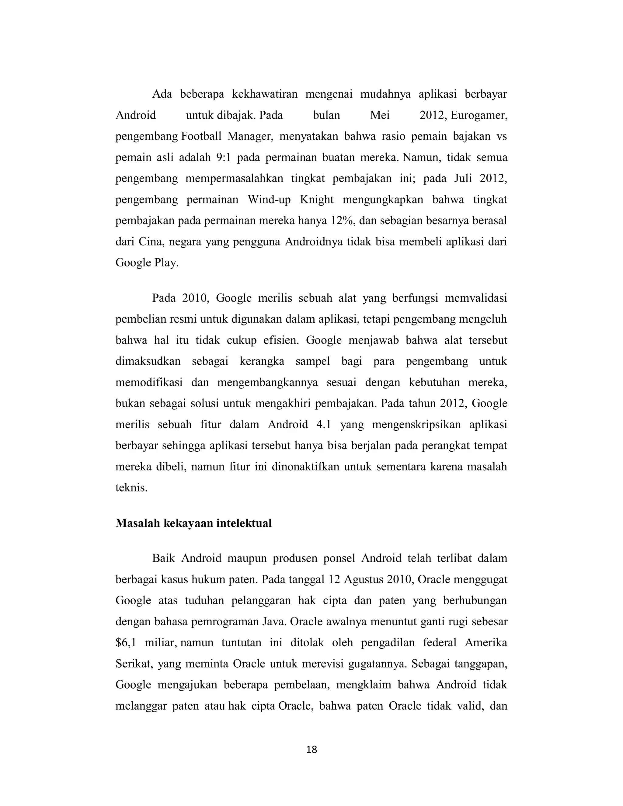 18
Ada beberapa kekhawatiran mengenai mudahnya aplikasi berbayar
Android untuk dibajak. Pada bulan Mei 2012, Eurogamer,
pengembang Football Manager, menyatakan bahwa rasio pemain bajakan vs
pemain asli adalah 9:1 pada permainan buatan mereka. Namun, tidak semua
pengembang mempermasalahkan tingkat pembajakan ini; pada Juli 2012,
pengembang permainan Wind-up Knight mengungkapkan bahwa tingkat
pembajakan pada permainan mereka hanya 12%, dan sebagian besarnya berasal
dari Cina, negara yang pengguna Androidnya tidak bisa membeli aplikasi dari
Google Play.
Pada 2010, Google merilis sebuah alat yang berfungsi memvalidasi
pembelian resmi untuk digunakan dalam aplikasi, tetapi pengembang mengeluh
bahwa hal itu tidak cukup efisien. Google menjawab bahwa alat tersebut
dimaksudkan sebagai kerangka sampel bagi para pengembang untuk
memodifikasi dan mengembangkannya sesuai dengan kebutuhan mereka,
bukan sebagai solusi untuk mengakhiri pembajakan. Pada tahun 2012, Google
merilis sebuah fitur dalam Android 4.1 yang mengenskripsikan aplikasi
berbayar sehingga aplikasi tersebut hanya bisa berjalan pada perangkat tempat
mereka dibeli, namun fitur ini dinonaktifkan untuk sementara karena masalah
teknis.
Masalah kekayaan intelektual
Baik Android maupun produsen ponsel Android telah terlibat dalam
berbagai kasus hukum paten. Pada tanggal 12 Agustus 2010, Oracle menggugat
Google atas tuduhan pelanggaran hak cipta dan paten yang berhubungan
dengan bahasa pemrograman Java. Oracle awalnya menuntut ganti rugi sebesar
$6,1 miliar, namun tuntutan ini ditolak oleh pengadilan federal Amerika
Serikat, yang meminta Oracle untuk merevisi gugatannya. Sebagai tanggapan,
Google mengajukan beberapa pembelaan, mengklaim bahwa Android tidak
melanggar paten atau hak cipta Oracle, bahwa paten Oracle tidak valid, dan
 