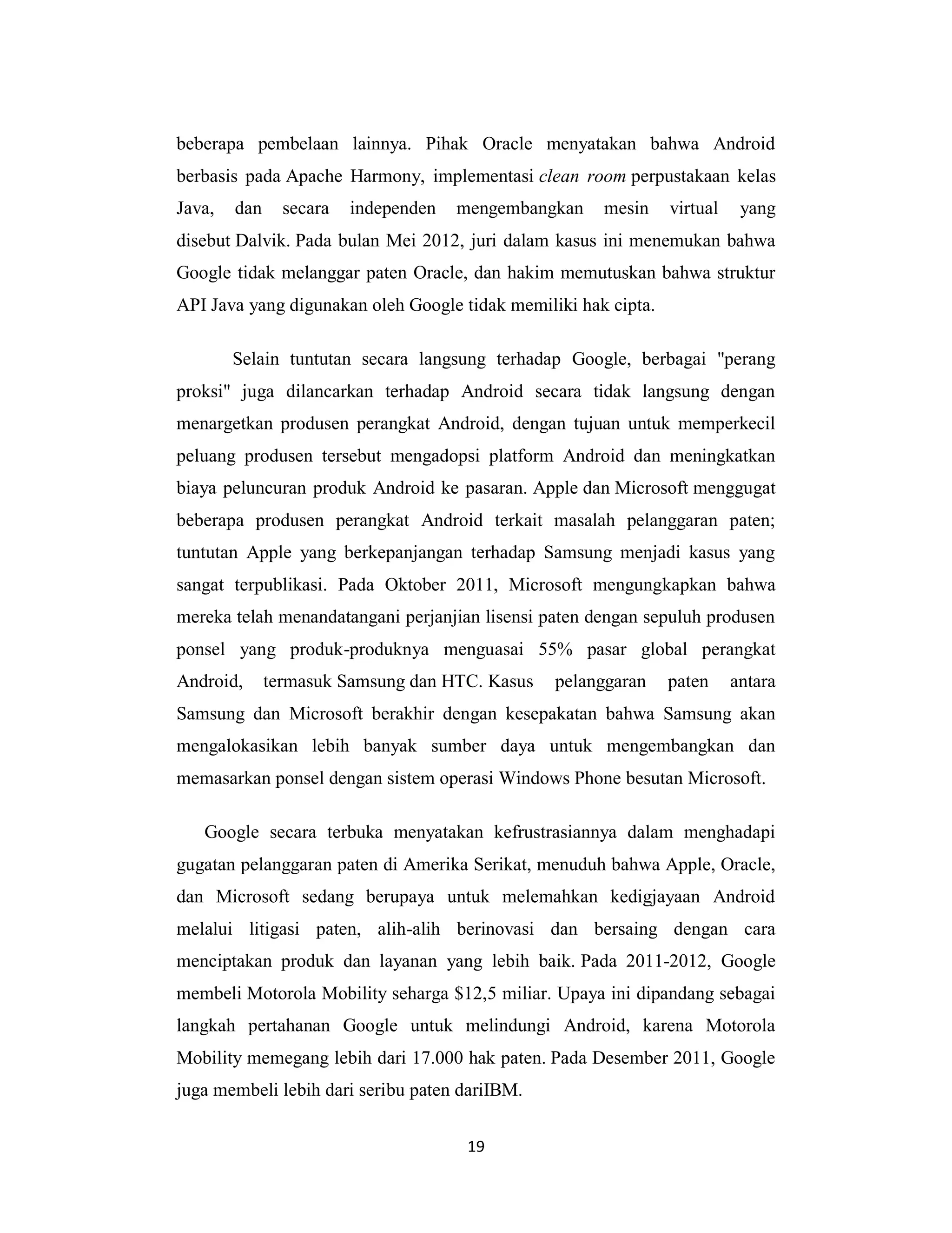19
beberapa pembelaan lainnya. Pihak Oracle menyatakan bahwa Android
berbasis pada Apache Harmony, implementasi clean room perpustakaan kelas
Java, dan secara independen mengembangkan mesin virtual yang
disebut Dalvik. Pada bulan Mei 2012, juri dalam kasus ini menemukan bahwa
Google tidak melanggar paten Oracle, dan hakim memutuskan bahwa struktur
API Java yang digunakan oleh Google tidak memiliki hak cipta.
Selain tuntutan secara langsung terhadap Google, berbagai "perang
proksi" juga dilancarkan terhadap Android secara tidak langsung dengan
menargetkan produsen perangkat Android, dengan tujuan untuk memperkecil
peluang produsen tersebut mengadopsi platform Android dan meningkatkan
biaya peluncuran produk Android ke pasaran. Apple dan Microsoft menggugat
beberapa produsen perangkat Android terkait masalah pelanggaran paten;
tuntutan Apple yang berkepanjangan terhadap Samsung menjadi kasus yang
sangat terpublikasi. Pada Oktober 2011, Microsoft mengungkapkan bahwa
mereka telah menandatangani perjanjian lisensi paten dengan sepuluh produsen
ponsel yang produk-produknya menguasai 55% pasar global perangkat
Android, termasuk Samsung dan HTC. Kasus pelanggaran paten antara
Samsung dan Microsoft berakhir dengan kesepakatan bahwa Samsung akan
mengalokasikan lebih banyak sumber daya untuk mengembangkan dan
memasarkan ponsel dengan sistem operasi Windows Phone besutan Microsoft.
Google secara terbuka menyatakan kefrustrasiannya dalam menghadapi
gugatan pelanggaran paten di Amerika Serikat, menuduh bahwa Apple, Oracle,
dan Microsoft sedang berupaya untuk melemahkan kedigjayaan Android
melalui litigasi paten, alih-alih berinovasi dan bersaing dengan cara
menciptakan produk dan layanan yang lebih baik. Pada 2011-2012, Google
membeli Motorola Mobility seharga $12,5 miliar. Upaya ini dipandang sebagai
langkah pertahanan Google untuk melindungi Android, karena Motorola
Mobility memegang lebih dari 17.000 hak paten. Pada Desember 2011, Google
juga membeli lebih dari seribu paten dariIBM.
 