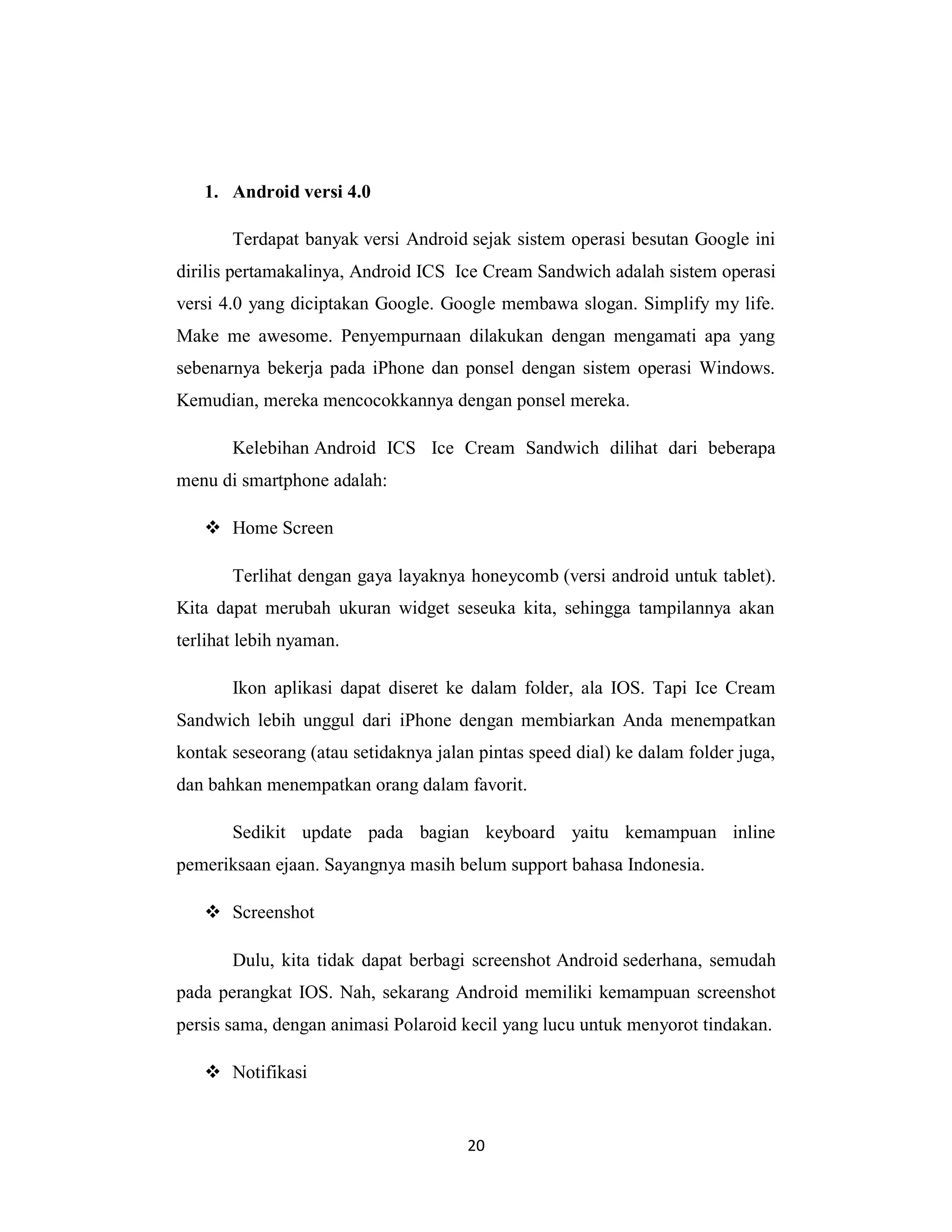 20
1. Android versi 4.0
Terdapat banyak versi Android sejak sistem operasi besutan Google ini
dirilis pertamakalinya, Android ICS Ice Cream Sandwich adalah sistem operasi
versi 4.0 yang diciptakan Google. Google membawa slogan. Simplify my life.
Make me awesome. Penyempurnaan dilakukan dengan mengamati apa yang
sebenarnya bekerja pada iPhone dan ponsel dengan sistem operasi Windows.
Kemudian, mereka mencocokkannya dengan ponsel mereka.
Kelebihan Android ICS Ice Cream Sandwich dilihat dari beberapa
menu di smartphone adalah:
 Home Screen
Terlihat dengan gaya layaknya honeycomb (versi android untuk tablet).
Kita dapat merubah ukuran widget seseuka kita, sehingga tampilannya akan
terlihat lebih nyaman.
Ikon aplikasi dapat diseret ke dalam folder, ala IOS. Tapi Ice Cream
Sandwich lebih unggul dari iPhone dengan membiarkan Anda menempatkan
kontak seseorang (atau setidaknya jalan pintas speed dial) ke dalam folder juga,
dan bahkan menempatkan orang dalam favorit.
Sedikit update pada bagian keyboard yaitu kemampuan inline
pemeriksaan ejaan. Sayangnya masih belum support bahasa Indonesia.
 Screenshot
Dulu, kita tidak dapat berbagi screenshot Android sederhana, semudah
pada perangkat IOS. Nah, sekarang Android memiliki kemampuan screenshot
persis sama, dengan animasi Polaroid kecil yang lucu untuk menyorot tindakan.
 Notifikasi
 