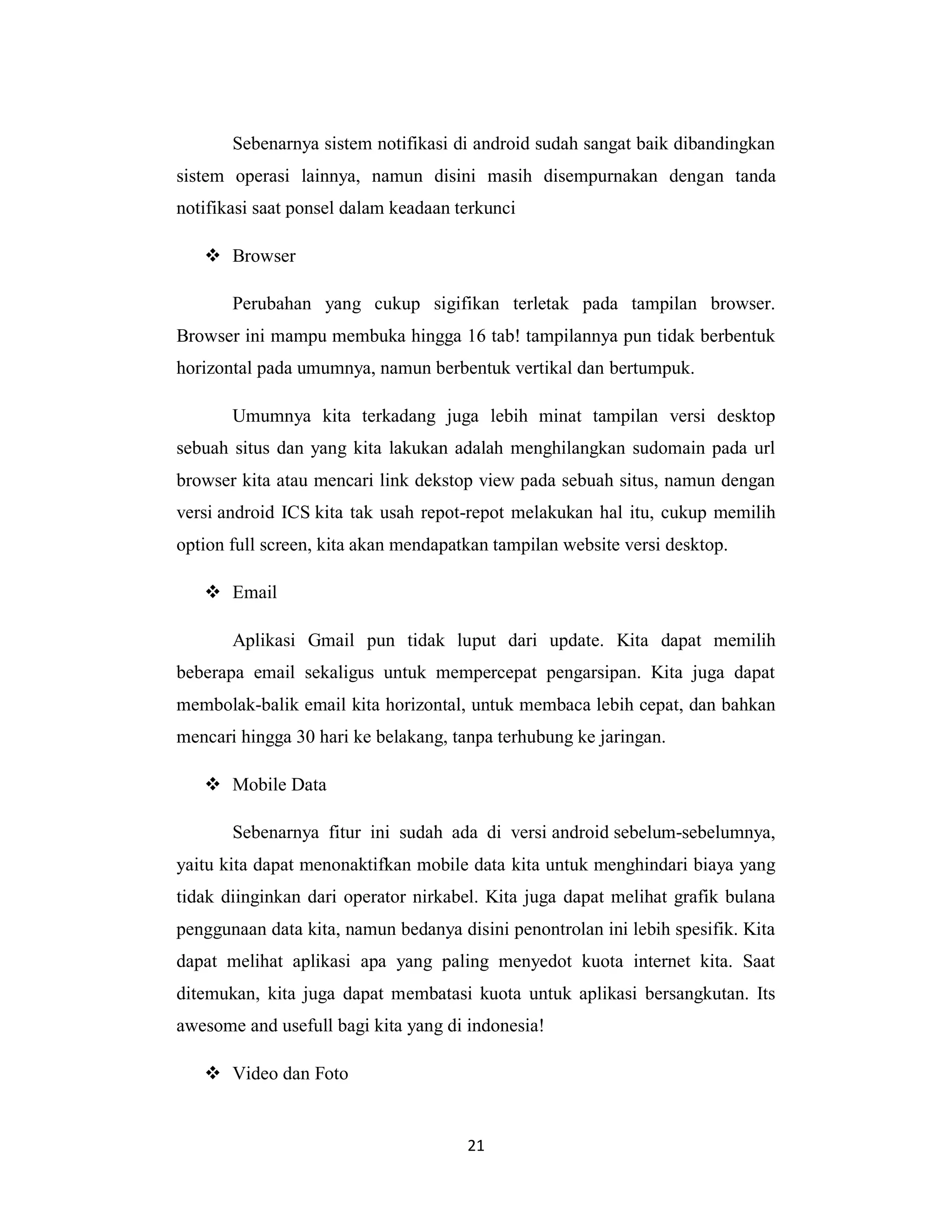 21
Sebenarnya sistem notifikasi di android sudah sangat baik dibandingkan
sistem operasi lainnya, namun disini masih disempurnakan dengan tanda
notifikasi saat ponsel dalam keadaan terkunci
 Browser
Perubahan yang cukup sigifikan terletak pada tampilan browser.
Browser ini mampu membuka hingga 16 tab! tampilannya pun tidak berbentuk
horizontal pada umumnya, namun berbentuk vertikal dan bertumpuk.
Umumnya kita terkadang juga lebih minat tampilan versi desktop
sebuah situs dan yang kita lakukan adalah menghilangkan sudomain pada url
browser kita atau mencari link dekstop view pada sebuah situs, namun dengan
versi android ICS kita tak usah repot-repot melakukan hal itu, cukup memilih
option full screen, kita akan mendapatkan tampilan website versi desktop.
 Email
Aplikasi Gmail pun tidak luput dari update. Kita dapat memilih
beberapa email sekaligus untuk mempercepat pengarsipan. Kita juga dapat
membolak-balik email kita horizontal, untuk membaca lebih cepat, dan bahkan
mencari hingga 30 hari ke belakang, tanpa terhubung ke jaringan.
 Mobile Data
Sebenarnya fitur ini sudah ada di versi android sebelum-sebelumnya,
yaitu kita dapat menonaktifkan mobile data kita untuk menghindari biaya yang
tidak diinginkan dari operator nirkabel. Kita juga dapat melihat grafik bulana
penggunaan data kita, namun bedanya disini penontrolan ini lebih spesifik. Kita
dapat melihat aplikasi apa yang paling menyedot kuota internet kita. Saat
ditemukan, kita juga dapat membatasi kuota untuk aplikasi bersangkutan. Its
awesome and usefull bagi kita yang di indonesia!
 Video dan Foto
 
