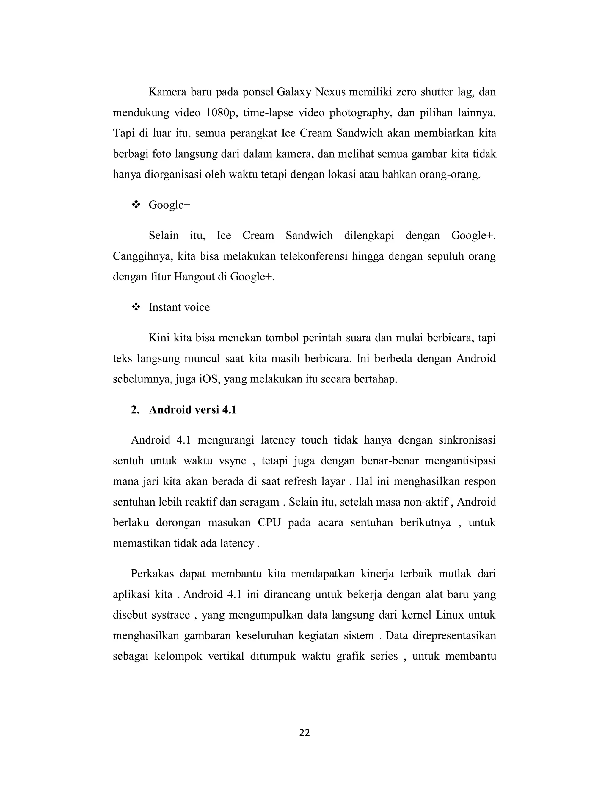 22
Kamera baru pada ponsel Galaxy Nexus memiliki zero shutter lag, dan
mendukung video 1080p, time-lapse video photography, dan pilihan lainnya.
Tapi di luar itu, semua perangkat Ice Cream Sandwich akan membiarkan kita
berbagi foto langsung dari dalam kamera, dan melihat semua gambar kita tidak
hanya diorganisasi oleh waktu tetapi dengan lokasi atau bahkan orang-orang.
 Google+
Selain itu, Ice Cream Sandwich dilengkapi dengan Google+.
Canggihnya, kita bisa melakukan telekonferensi hingga dengan sepuluh orang
dengan fitur Hangout di Google+.
 Instant voice
Kini kita bisa menekan tombol perintah suara dan mulai berbicara, tapi
teks langsung muncul saat kita masih berbicara. Ini berbeda dengan Android
sebelumnya, juga iOS, yang melakukan itu secara bertahap.
2. Android versi 4.1
Android 4.1 mengurangi latency touch tidak hanya dengan sinkronisasi
sentuh untuk waktu vsync , tetapi juga dengan benar-benar mengantisipasi
mana jari kita akan berada di saat refresh layar . Hal ini menghasilkan respon
sentuhan lebih reaktif dan seragam . Selain itu, setelah masa non-aktif , Android
berlaku dorongan masukan CPU pada acara sentuhan berikutnya , untuk
memastikan tidak ada latency .
Perkakas dapat membantu kita mendapatkan kinerja terbaik mutlak dari
aplikasi kita . Android 4.1 ini dirancang untuk bekerja dengan alat baru yang
disebut systrace , yang mengumpulkan data langsung dari kernel Linux untuk
menghasilkan gambaran keseluruhan kegiatan sistem . Data direpresentasikan
sebagai kelompok vertikal ditumpuk waktu grafik series , untuk membantu
 