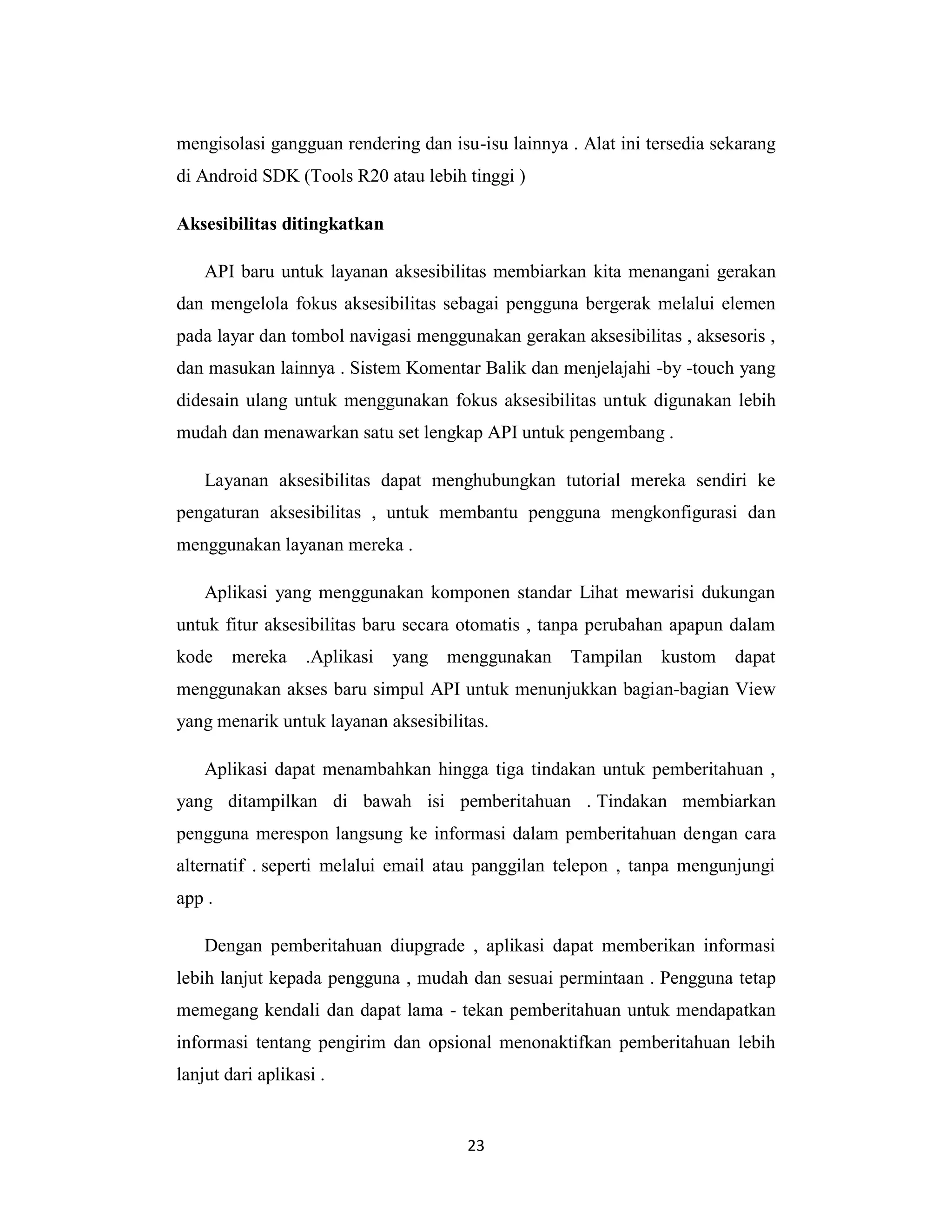 23
mengisolasi gangguan rendering dan isu-isu lainnya . Alat ini tersedia sekarang
di Android SDK (Tools R20 atau lebih tinggi )
Aksesibilitas ditingkatkan
API baru untuk layanan aksesibilitas membiarkan kita menangani gerakan
dan mengelola fokus aksesibilitas sebagai pengguna bergerak melalui elemen
pada layar dan tombol navigasi menggunakan gerakan aksesibilitas , aksesoris ,
dan masukan lainnya . Sistem Komentar Balik dan menjelajahi -by -touch yang
didesain ulang untuk menggunakan fokus aksesibilitas untuk digunakan lebih
mudah dan menawarkan satu set lengkap API untuk pengembang .
Layanan aksesibilitas dapat menghubungkan tutorial mereka sendiri ke
pengaturan aksesibilitas , untuk membantu pengguna mengkonfigurasi dan
menggunakan layanan mereka .
Aplikasi yang menggunakan komponen standar Lihat mewarisi dukungan
untuk fitur aksesibilitas baru secara otomatis , tanpa perubahan apapun dalam
kode mereka .Aplikasi yang menggunakan Tampilan kustom dapat
menggunakan akses baru simpul API untuk menunjukkan bagian-bagian View
yang menarik untuk layanan aksesibilitas.
Aplikasi dapat menambahkan hingga tiga tindakan untuk pemberitahuan ,
yang ditampilkan di bawah isi pemberitahuan . Tindakan membiarkan
pengguna merespon langsung ke informasi dalam pemberitahuan dengan cara
alternatif . seperti melalui email atau panggilan telepon , tanpa mengunjungi
app .
Dengan pemberitahuan diupgrade , aplikasi dapat memberikan informasi
lebih lanjut kepada pengguna , mudah dan sesuai permintaan . Pengguna tetap
memegang kendali dan dapat lama - tekan pemberitahuan untuk mendapatkan
informasi tentang pengirim dan opsional menonaktifkan pemberitahuan lebih
lanjut dari aplikasi .
 