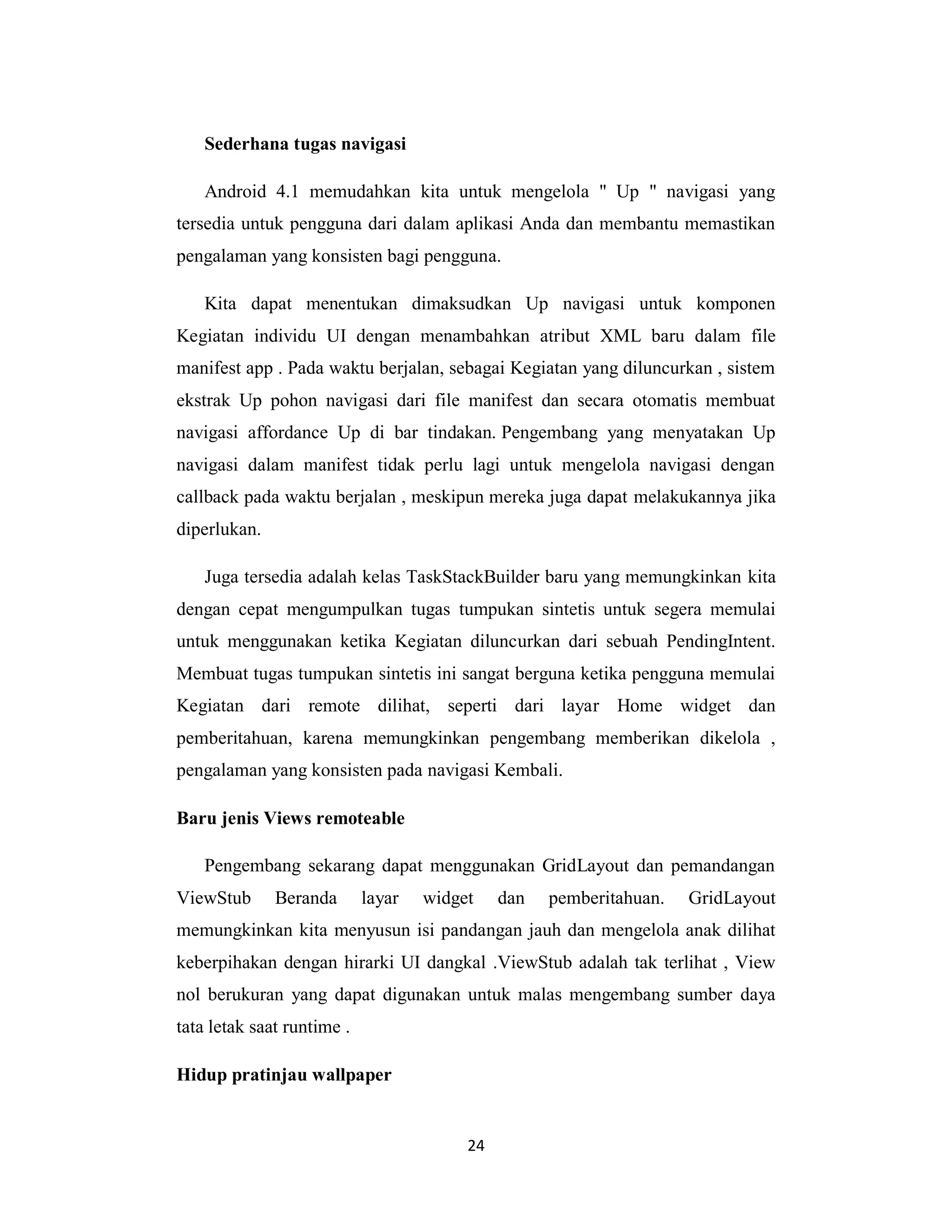 24
Sederhana tugas navigasi
Android 4.1 memudahkan kita untuk mengelola " Up " navigasi yang
tersedia untuk pengguna dari dalam aplikasi Anda dan membantu memastikan
pengalaman yang konsisten bagi pengguna.
Kita dapat menentukan dimaksudkan Up navigasi untuk komponen
Kegiatan individu UI dengan menambahkan atribut XML baru dalam file
manifest app . Pada waktu berjalan, sebagai Kegiatan yang diluncurkan , sistem
ekstrak Up pohon navigasi dari file manifest dan secara otomatis membuat
navigasi affordance Up di bar tindakan. Pengembang yang menyatakan Up
navigasi dalam manifest tidak perlu lagi untuk mengelola navigasi dengan
callback pada waktu berjalan , meskipun mereka juga dapat melakukannya jika
diperlukan.
Juga tersedia adalah kelas TaskStackBuilder baru yang memungkinkan kita
dengan cepat mengumpulkan tugas tumpukan sintetis untuk segera memulai
untuk menggunakan ketika Kegiatan diluncurkan dari sebuah PendingIntent.
Membuat tugas tumpukan sintetis ini sangat berguna ketika pengguna memulai
Kegiatan dari remote dilihat, seperti dari layar Home widget dan
pemberitahuan, karena memungkinkan pengembang memberikan dikelola ,
pengalaman yang konsisten pada navigasi Kembali.
Baru jenis Views remoteable
Pengembang sekarang dapat menggunakan GridLayout dan pemandangan
ViewStub Beranda layar widget dan pemberitahuan. GridLayout
memungkinkan kita menyusun isi pandangan jauh dan mengelola anak dilihat
keberpihakan dengan hirarki UI dangkal .ViewStub adalah tak terlihat , View
nol berukuran yang dapat digunakan untuk malas mengembang sumber daya
tata letak saat runtime .
Hidup pratinjau wallpaper
 