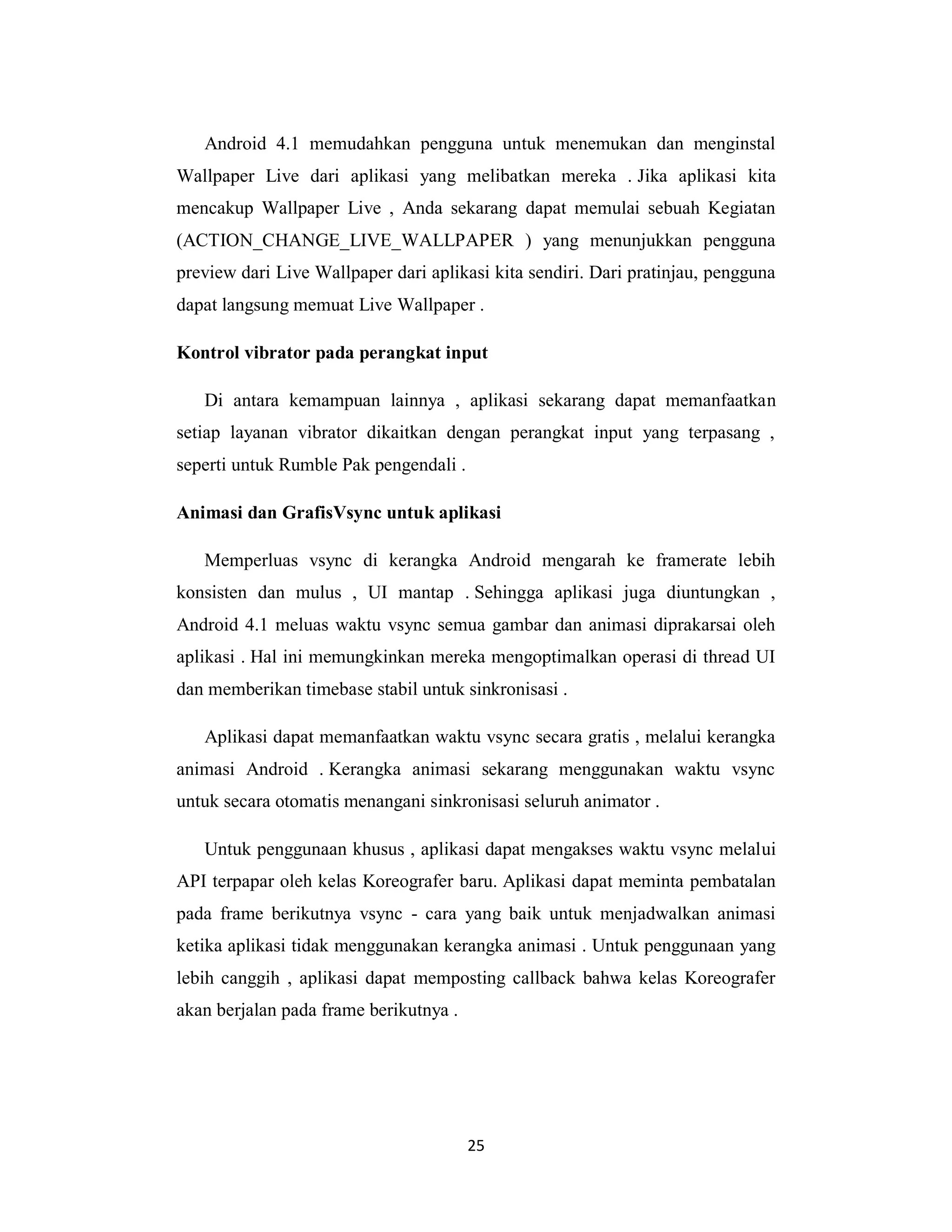 25
Android 4.1 memudahkan pengguna untuk menemukan dan menginstal
Wallpaper Live dari aplikasi yang melibatkan mereka . Jika aplikasi kita
mencakup Wallpaper Live , Anda sekarang dapat memulai sebuah Kegiatan
(ACTION_CHANGE_LIVE_WALLPAPER ) yang menunjukkan pengguna
preview dari Live Wallpaper dari aplikasi kita sendiri. Dari pratinjau, pengguna
dapat langsung memuat Live Wallpaper .
Kontrol vibrator pada perangkat input
Di antara kemampuan lainnya , aplikasi sekarang dapat memanfaatkan
setiap layanan vibrator dikaitkan dengan perangkat input yang terpasang ,
seperti untuk Rumble Pak pengendali .
Animasi dan GrafisVsync untuk aplikasi
Memperluas vsync di kerangka Android mengarah ke framerate lebih
konsisten dan mulus , UI mantap . Sehingga aplikasi juga diuntungkan ,
Android 4.1 meluas waktu vsync semua gambar dan animasi diprakarsai oleh
aplikasi . Hal ini memungkinkan mereka mengoptimalkan operasi di thread UI
dan memberikan timebase stabil untuk sinkronisasi .
Aplikasi dapat memanfaatkan waktu vsync secara gratis , melalui kerangka
animasi Android . Kerangka animasi sekarang menggunakan waktu vsync
untuk secara otomatis menangani sinkronisasi seluruh animator .
Untuk penggunaan khusus , aplikasi dapat mengakses waktu vsync melalui
API terpapar oleh kelas Koreografer baru. Aplikasi dapat meminta pembatalan
pada frame berikutnya vsync - cara yang baik untuk menjadwalkan animasi
ketika aplikasi tidak menggunakan kerangka animasi . Untuk penggunaan yang
lebih canggih , aplikasi dapat memposting callback bahwa kelas Koreografer
akan berjalan pada frame berikutnya .
 