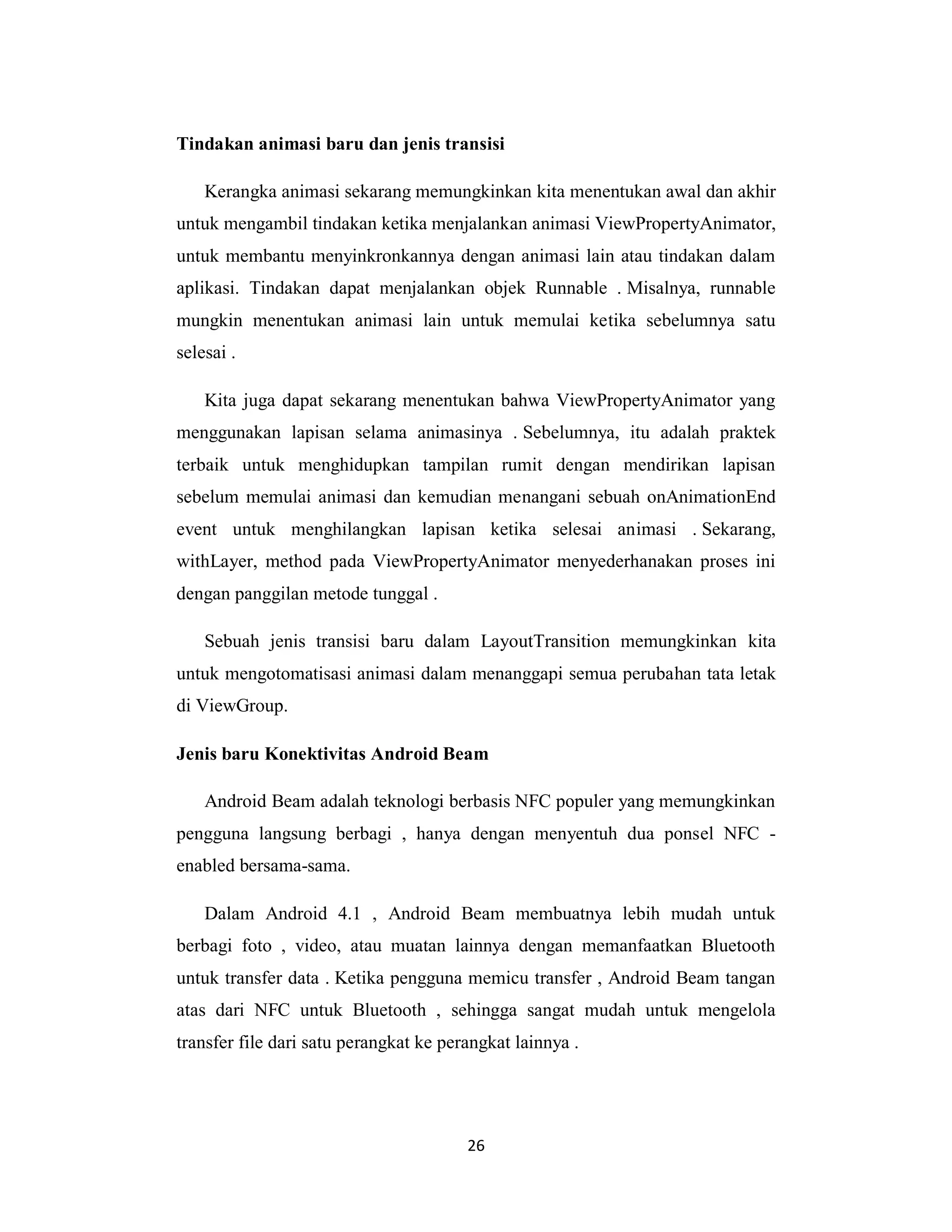 26
Tindakan animasi baru dan jenis transisi
Kerangka animasi sekarang memungkinkan kita menentukan awal dan akhir
untuk mengambil tindakan ketika menjalankan animasi ViewPropertyAnimator,
untuk membantu menyinkronkannya dengan animasi lain atau tindakan dalam
aplikasi. Tindakan dapat menjalankan objek Runnable . Misalnya, runnable
mungkin menentukan animasi lain untuk memulai ketika sebelumnya satu
selesai .
Kita juga dapat sekarang menentukan bahwa ViewPropertyAnimator yang
menggunakan lapisan selama animasinya . Sebelumnya, itu adalah praktek
terbaik untuk menghidupkan tampilan rumit dengan mendirikan lapisan
sebelum memulai animasi dan kemudian menangani sebuah onAnimationEnd
event untuk menghilangkan lapisan ketika selesai animasi . Sekarang,
withLayer, method pada ViewPropertyAnimator menyederhanakan proses ini
dengan panggilan metode tunggal .
Sebuah jenis transisi baru dalam LayoutTransition memungkinkan kita
untuk mengotomatisasi animasi dalam menanggapi semua perubahan tata letak
di ViewGroup.
Jenis baru Konektivitas Android Beam
Android Beam adalah teknologi berbasis NFC populer yang memungkinkan
pengguna langsung berbagi , hanya dengan menyentuh dua ponsel NFC -
enabled bersama-sama.
Dalam Android 4.1 , Android Beam membuatnya lebih mudah untuk
berbagi foto , video, atau muatan lainnya dengan memanfaatkan Bluetooth
untuk transfer data . Ketika pengguna memicu transfer , Android Beam tangan
atas dari NFC untuk Bluetooth , sehingga sangat mudah untuk mengelola
transfer file dari satu perangkat ke perangkat lainnya .
 