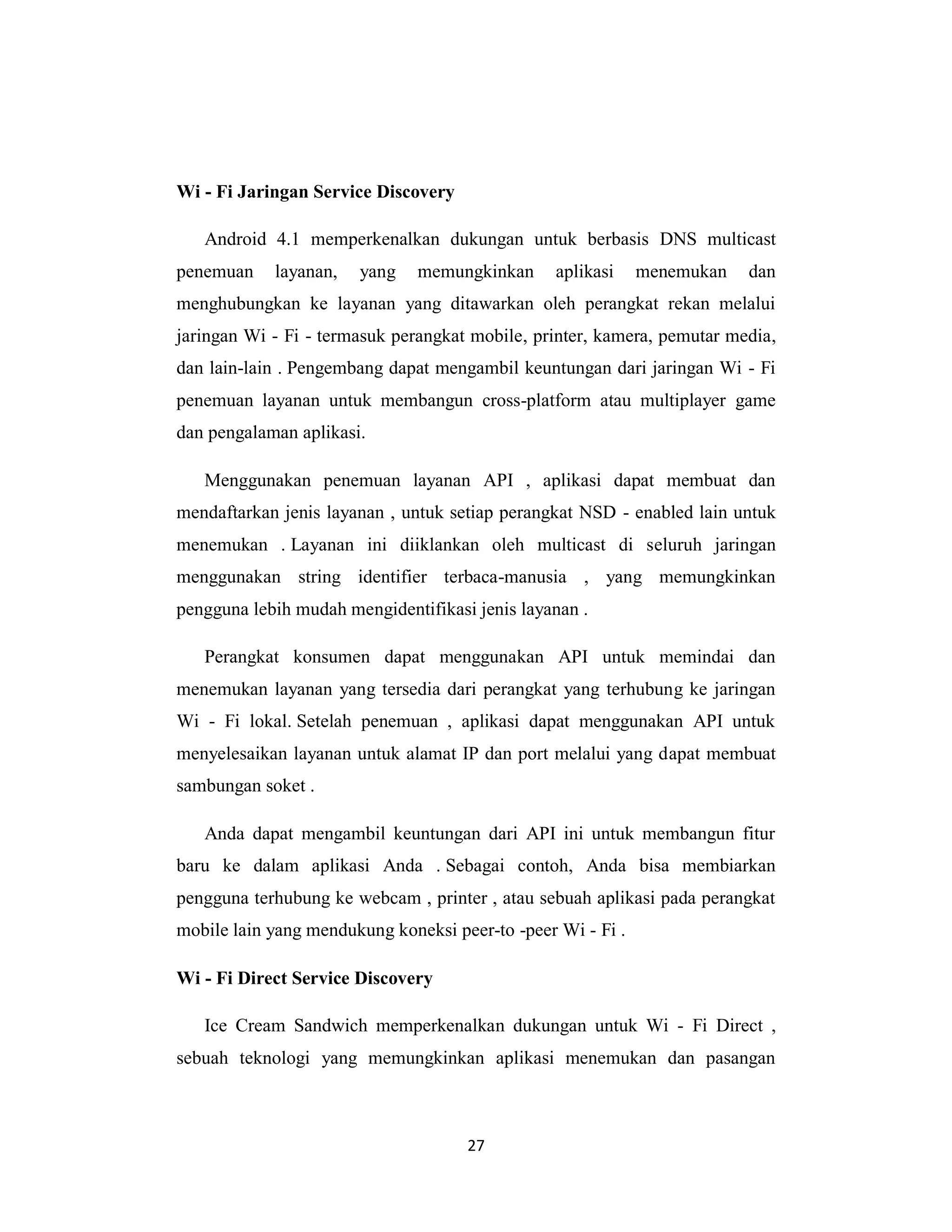 27
Wi - Fi Jaringan Service Discovery
Android 4.1 memperkenalkan dukungan untuk berbasis DNS multicast
penemuan layanan, yang memungkinkan aplikasi menemukan dan
menghubungkan ke layanan yang ditawarkan oleh perangkat rekan melalui
jaringan Wi - Fi - termasuk perangkat mobile, printer, kamera, pemutar media,
dan lain-lain . Pengembang dapat mengambil keuntungan dari jaringan Wi - Fi
penemuan layanan untuk membangun cross-platform atau multiplayer game
dan pengalaman aplikasi.
Menggunakan penemuan layanan API , aplikasi dapat membuat dan
mendaftarkan jenis layanan , untuk setiap perangkat NSD - enabled lain untuk
menemukan . Layanan ini diiklankan oleh multicast di seluruh jaringan
menggunakan string identifier terbaca-manusia , yang memungkinkan
pengguna lebih mudah mengidentifikasi jenis layanan .
Perangkat konsumen dapat menggunakan API untuk memindai dan
menemukan layanan yang tersedia dari perangkat yang terhubung ke jaringan
Wi - Fi lokal. Setelah penemuan , aplikasi dapat menggunakan API untuk
menyelesaikan layanan untuk alamat IP dan port melalui yang dapat membuat
sambungan soket .
Anda dapat mengambil keuntungan dari API ini untuk membangun fitur
baru ke dalam aplikasi Anda . Sebagai contoh, Anda bisa membiarkan
pengguna terhubung ke webcam , printer , atau sebuah aplikasi pada perangkat
mobile lain yang mendukung koneksi peer-to -peer Wi - Fi .
Wi - Fi Direct Service Discovery
Ice Cream Sandwich memperkenalkan dukungan untuk Wi - Fi Direct ,
sebuah teknologi yang memungkinkan aplikasi menemukan dan pasangan
 