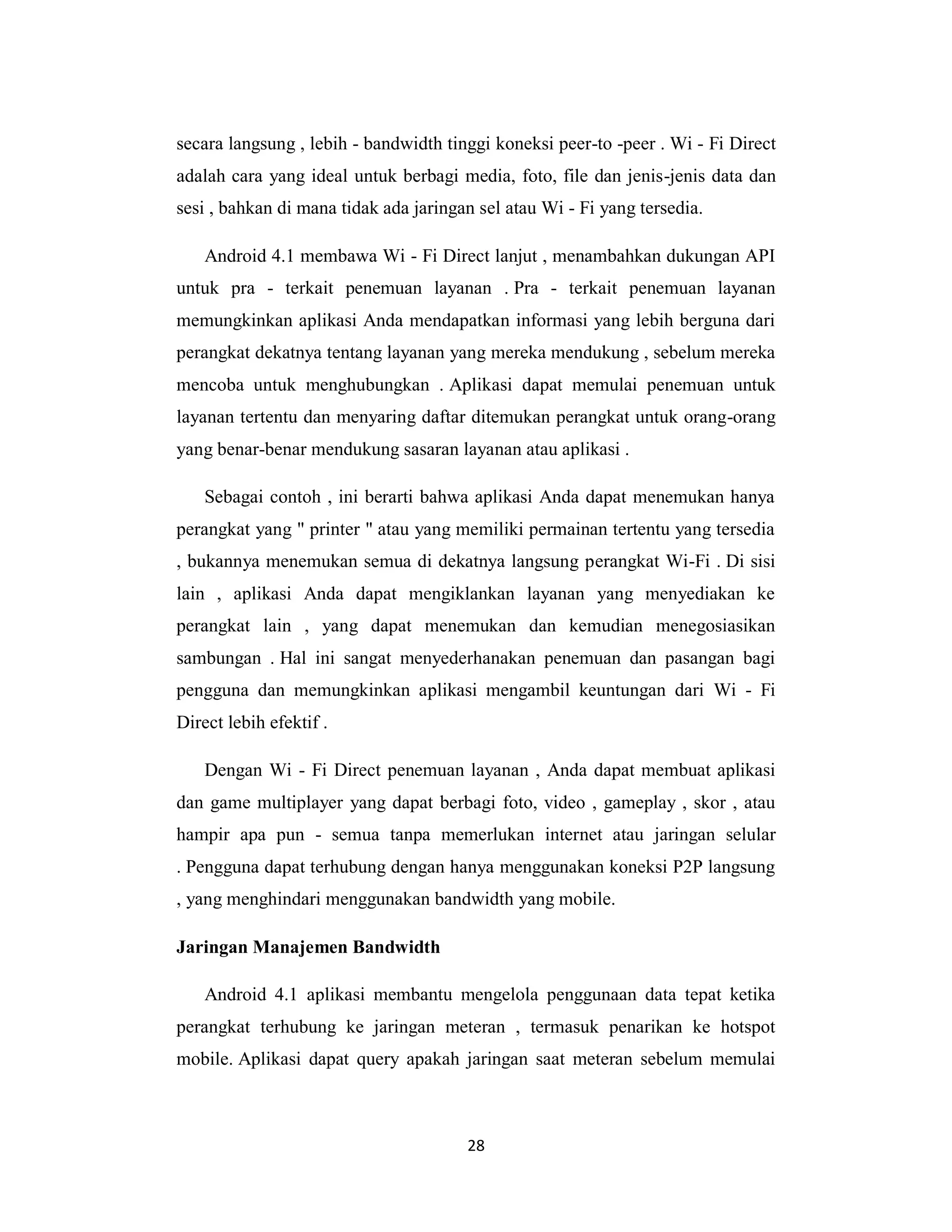 28
secara langsung , lebih - bandwidth tinggi koneksi peer-to -peer . Wi - Fi Direct
adalah cara yang ideal untuk berbagi media, foto, file dan jenis-jenis data dan
sesi , bahkan di mana tidak ada jaringan sel atau Wi - Fi yang tersedia.
Android 4.1 membawa Wi - Fi Direct lanjut , menambahkan dukungan API
untuk pra - terkait penemuan layanan . Pra - terkait penemuan layanan
memungkinkan aplikasi Anda mendapatkan informasi yang lebih berguna dari
perangkat dekatnya tentang layanan yang mereka mendukung , sebelum mereka
mencoba untuk menghubungkan . Aplikasi dapat memulai penemuan untuk
layanan tertentu dan menyaring daftar ditemukan perangkat untuk orang-orang
yang benar-benar mendukung sasaran layanan atau aplikasi .
Sebagai contoh , ini berarti bahwa aplikasi Anda dapat menemukan hanya
perangkat yang " printer " atau yang memiliki permainan tertentu yang tersedia
, bukannya menemukan semua di dekatnya langsung perangkat Wi-Fi . Di sisi
lain , aplikasi Anda dapat mengiklankan layanan yang menyediakan ke
perangkat lain , yang dapat menemukan dan kemudian menegosiasikan
sambungan . Hal ini sangat menyederhanakan penemuan dan pasangan bagi
pengguna dan memungkinkan aplikasi mengambil keuntungan dari Wi - Fi
Direct lebih efektif .
Dengan Wi - Fi Direct penemuan layanan , Anda dapat membuat aplikasi
dan game multiplayer yang dapat berbagi foto, video , gameplay , skor , atau
hampir apa pun - semua tanpa memerlukan internet atau jaringan selular
. Pengguna dapat terhubung dengan hanya menggunakan koneksi P2P langsung
, yang menghindari menggunakan bandwidth yang mobile.
Jaringan Manajemen Bandwidth
Android 4.1 aplikasi membantu mengelola penggunaan data tepat ketika
perangkat terhubung ke jaringan meteran , termasuk penarikan ke hotspot
mobile. Aplikasi dapat query apakah jaringan saat meteran sebelum memulai
 