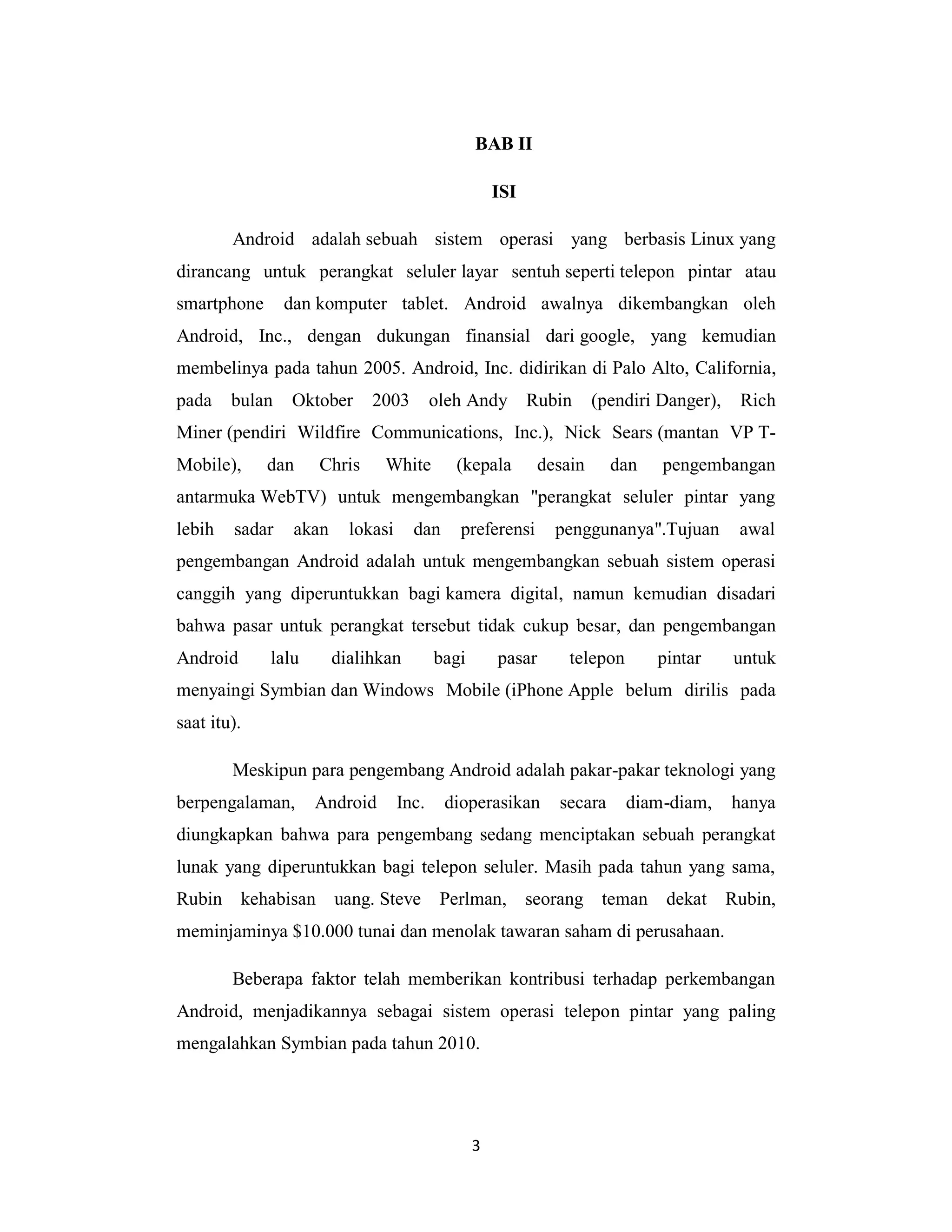 3
BAB II
ISI
Android adalah sebuah sistem operasi yang berbasis Linux yang
dirancang untuk perangkat seluler layar sentuh seperti telepon pintar atau
smartphone dan komputer tablet. Android awalnya dikembangkan oleh
Android, Inc., dengan dukungan finansial dari google, yang kemudian
membelinya pada tahun 2005. Android, Inc. didirikan di Palo Alto, California,
pada bulan Oktober 2003 oleh Andy Rubin (pendiri Danger), Rich
Miner (pendiri Wildfire Communications, Inc.), Nick Sears (mantan VP T-
Mobile), dan Chris White (kepala desain dan pengembangan
antarmuka WebTV) untuk mengembangkan "perangkat seluler pintar yang
lebih sadar akan lokasi dan preferensi penggunanya".Tujuan awal
pengembangan Android adalah untuk mengembangkan sebuah sistem operasi
canggih yang diperuntukkan bagi kamera digital, namun kemudian disadari
bahwa pasar untuk perangkat tersebut tidak cukup besar, dan pengembangan
Android lalu dialihkan bagi pasar telepon pintar untuk
menyaingi Symbian dan Windows Mobile (iPhone Apple belum dirilis pada
saat itu).
Meskipun para pengembang Android adalah pakar-pakar teknologi yang
berpengalaman, Android Inc. dioperasikan secara diam-diam, hanya
diungkapkan bahwa para pengembang sedang menciptakan sebuah perangkat
lunak yang diperuntukkan bagi telepon seluler. Masih pada tahun yang sama,
Rubin kehabisan uang. Steve Perlman, seorang teman dekat Rubin,
meminjaminya $10.000 tunai dan menolak tawaran saham di perusahaan.
Beberapa faktor telah memberikan kontribusi terhadap perkembangan
Android, menjadikannya sebagai sistem operasi telepon pintar yang paling
mengalahkan Symbian pada tahun 2010.
 