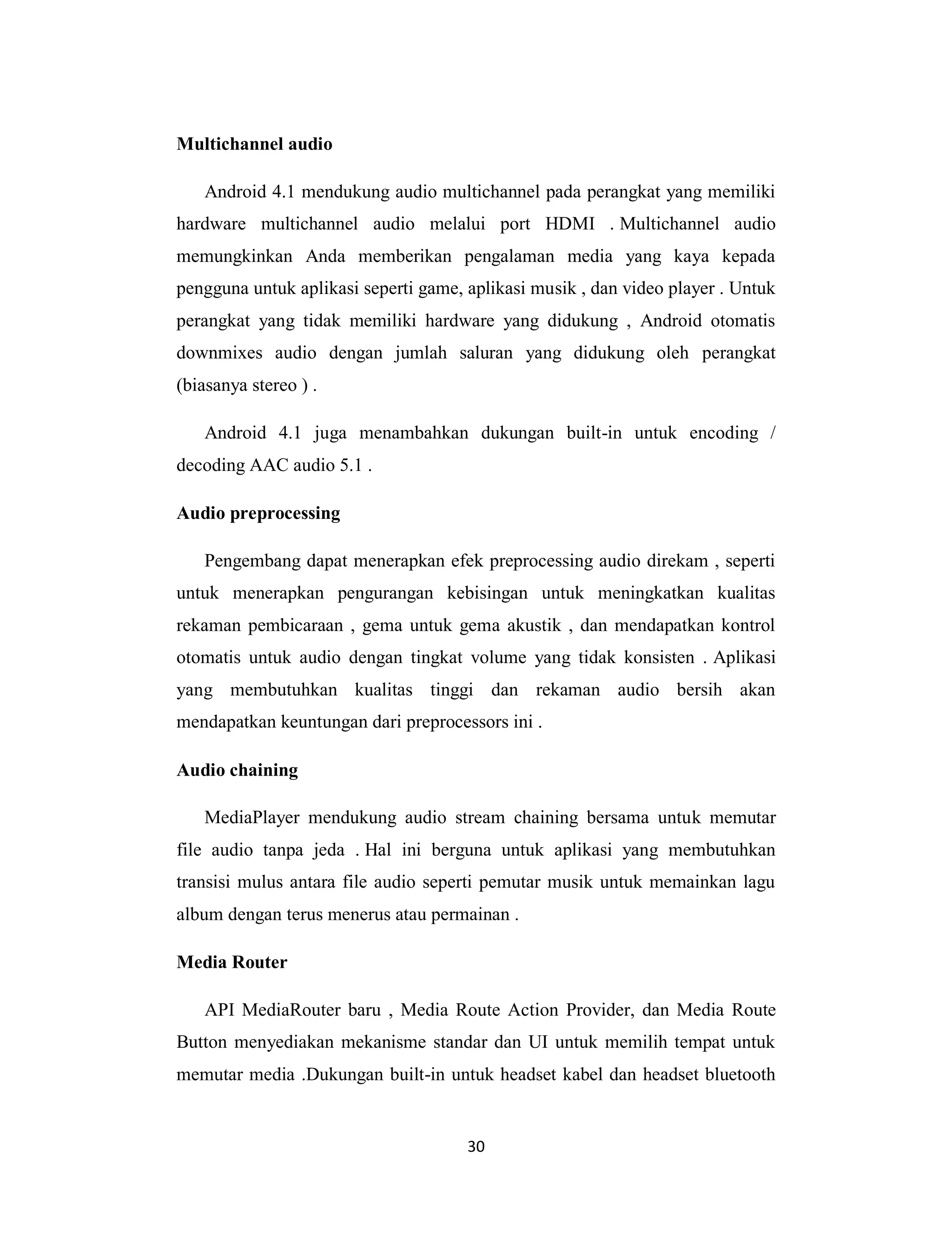 30
Multichannel audio
Android 4.1 mendukung audio multichannel pada perangkat yang memiliki
hardware multichannel audio melalui port HDMI . Multichannel audio
memungkinkan Anda memberikan pengalaman media yang kaya kepada
pengguna untuk aplikasi seperti game, aplikasi musik , dan video player . Untuk
perangkat yang tidak memiliki hardware yang didukung , Android otomatis
downmixes audio dengan jumlah saluran yang didukung oleh perangkat
(biasanya stereo ) .
Android 4.1 juga menambahkan dukungan built-in untuk encoding /
decoding AAC audio 5.1 .
Audio preprocessing
Pengembang dapat menerapkan efek preprocessing audio direkam , seperti
untuk menerapkan pengurangan kebisingan untuk meningkatkan kualitas
rekaman pembicaraan , gema untuk gema akustik , dan mendapatkan kontrol
otomatis untuk audio dengan tingkat volume yang tidak konsisten . Aplikasi
yang membutuhkan kualitas tinggi dan rekaman audio bersih akan
mendapatkan keuntungan dari preprocessors ini .
Audio chaining
MediaPlayer mendukung audio stream chaining bersama untuk memutar
file audio tanpa jeda . Hal ini berguna untuk aplikasi yang membutuhkan
transisi mulus antara file audio seperti pemutar musik untuk memainkan lagu
album dengan terus menerus atau permainan .
Media Router
API MediaRouter baru , Media Route Action Provider, dan Media Route
Button menyediakan mekanisme standar dan UI untuk memilih tempat untuk
memutar media .Dukungan built-in untuk headset kabel dan headset bluetooth
 