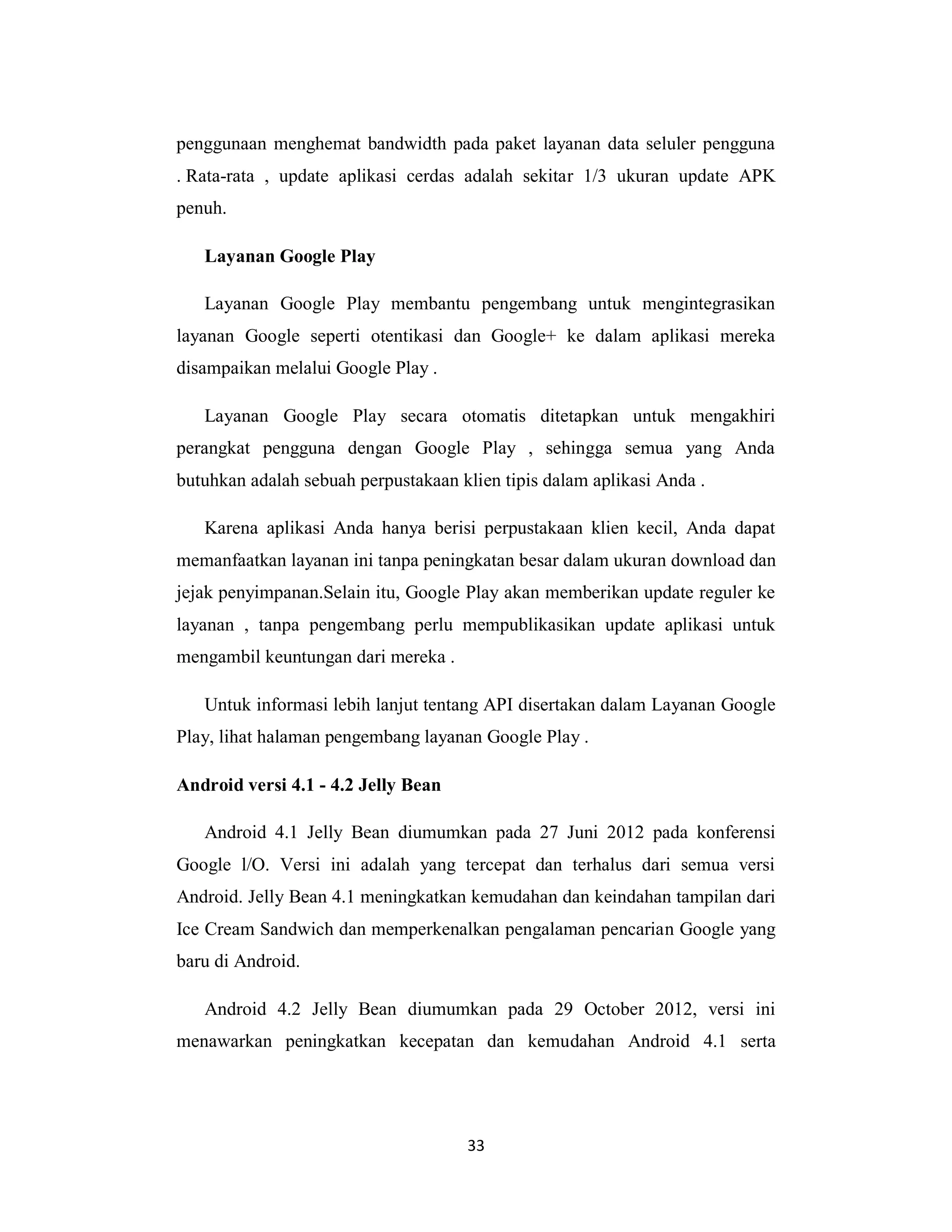 33
penggunaan menghemat bandwidth pada paket layanan data seluler pengguna
. Rata-rata , update aplikasi cerdas adalah sekitar 1/3 ukuran update APK
penuh.
Layanan Google Play
Layanan Google Play membantu pengembang untuk mengintegrasikan
layanan Google seperti otentikasi dan Google+ ke dalam aplikasi mereka
disampaikan melalui Google Play .
Layanan Google Play secara otomatis ditetapkan untuk mengakhiri
perangkat pengguna dengan Google Play , sehingga semua yang Anda
butuhkan adalah sebuah perpustakaan klien tipis dalam aplikasi Anda .
Karena aplikasi Anda hanya berisi perpustakaan klien kecil, Anda dapat
memanfaatkan layanan ini tanpa peningkatan besar dalam ukuran download dan
jejak penyimpanan.Selain itu, Google Play akan memberikan update reguler ke
layanan , tanpa pengembang perlu mempublikasikan update aplikasi untuk
mengambil keuntungan dari mereka .
Untuk informasi lebih lanjut tentang API disertakan dalam Layanan Google
Play, lihat halaman pengembang layanan Google Play .
Android versi 4.1 - 4.2 Jelly Bean
Android 4.1 Jelly Bean diumumkan pada 27 Juni 2012 pada konferensi
Google l/O. Versi ini adalah yang tercepat dan terhalus dari semua versi
Android. Jelly Bean 4.1 meningkatkan kemudahan dan keindahan tampilan dari
Ice Cream Sandwich dan memperkenalkan pengalaman pencarian Google yang
baru di Android.
Android 4.2 Jelly Bean diumumkan pada 29 October 2012, versi ini
menawarkan peningkatkan kecepatan dan kemudahan Android 4.1 serta
 