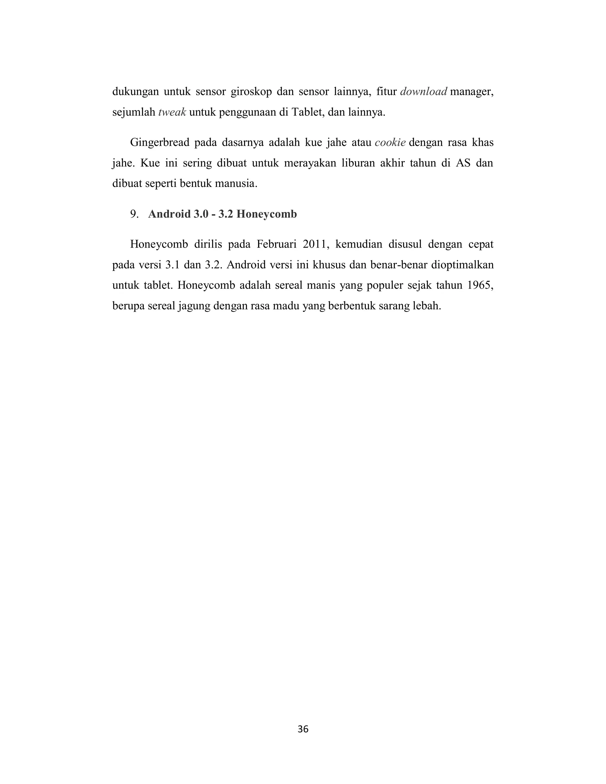 36
dukungan untuk sensor giroskop dan sensor lainnya, fitur download manager,
sejumlah tweak untuk penggunaan di Tablet, dan lainnya.
Gingerbread pada dasarnya adalah kue jahe atau cookie dengan rasa khas
jahe. Kue ini sering dibuat untuk merayakan liburan akhir tahun di AS dan
dibuat seperti bentuk manusia.
9. Android 3.0 - 3.2 Honeycomb
Honeycomb dirilis pada Februari 2011, kemudian disusul dengan cepat
pada versi 3.1 dan 3.2. Android versi ini khusus dan benar-benar dioptimalkan
untuk tablet. Honeycomb adalah sereal manis yang populer sejak tahun 1965,
berupa sereal jagung dengan rasa madu yang berbentuk sarang lebah.
 