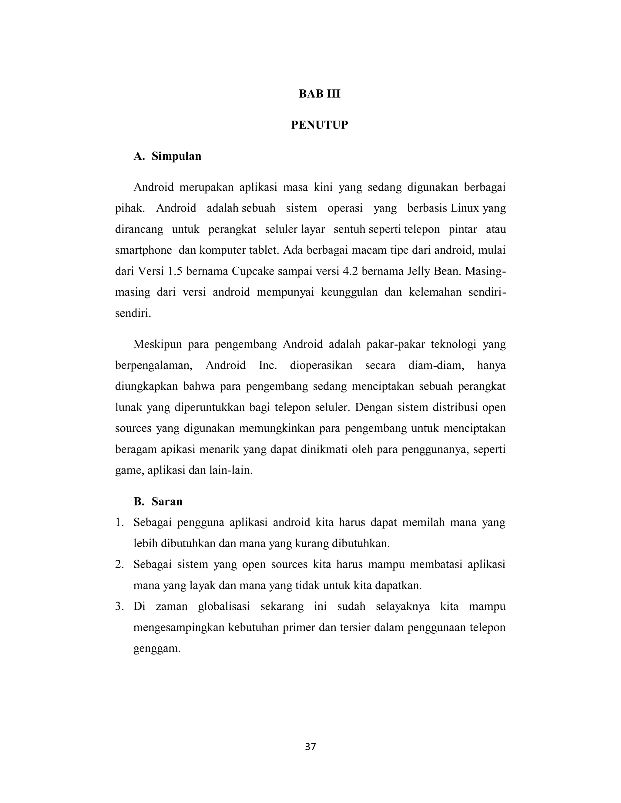 37
BAB III
PENUTUP
A. Simpulan
Android merupakan aplikasi masa kini yang sedang digunakan berbagai
pihak. Android adalah sebuah sistem operasi yang berbasis Linux yang
dirancang untuk perangkat seluler layar sentuh seperti telepon pintar atau
smartphone dan komputer tablet. Ada berbagai macam tipe dari android, mulai
dari Versi 1.5 bernama Cupcake sampai versi 4.2 bernama Jelly Bean. Masing-
masing dari versi android mempunyai keunggulan dan kelemahan sendiri-
sendiri.
Meskipun para pengembang Android adalah pakar-pakar teknologi yang
berpengalaman, Android Inc. dioperasikan secara diam-diam, hanya
diungkapkan bahwa para pengembang sedang menciptakan sebuah perangkat
lunak yang diperuntukkan bagi telepon seluler. Dengan sistem distribusi open
sources yang digunakan memungkinkan para pengembang untuk menciptakan
beragam apikasi menarik yang dapat dinikmati oleh para penggunanya, seperti
game, aplikasi dan lain-lain.
B. Saran
1. Sebagai pengguna aplikasi android kita harus dapat memilah mana yang
lebih dibutuhkan dan mana yang kurang dibutuhkan.
2. Sebagai sistem yang open sources kita harus mampu membatasi aplikasi
mana yang layak dan mana yang tidak untuk kita dapatkan.
3. Di zaman globalisasi sekarang ini sudah selayaknya kita mampu
mengesampingkan kebutuhan primer dan tersier dalam penggunaan telepon
genggam.
 
