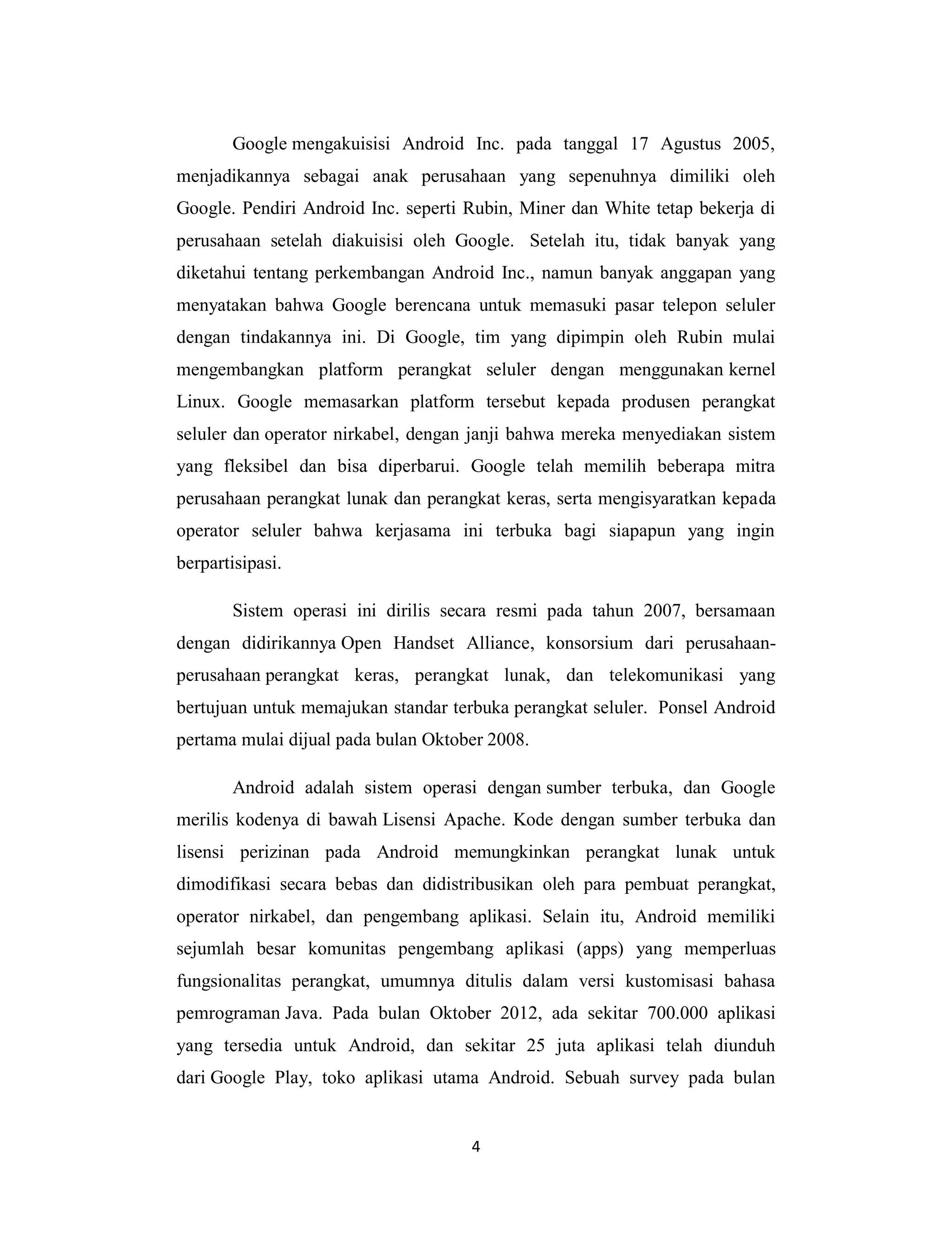 4
Google mengakuisisi Android Inc. pada tanggal 17 Agustus 2005,
menjadikannya sebagai anak perusahaan yang sepenuhnya dimiliki oleh
Google. Pendiri Android Inc. seperti Rubin, Miner dan White tetap bekerja di
perusahaan setelah diakuisisi oleh Google. Setelah itu, tidak banyak yang
diketahui tentang perkembangan Android Inc., namun banyak anggapan yang
menyatakan bahwa Google berencana untuk memasuki pasar telepon seluler
dengan tindakannya ini. Di Google, tim yang dipimpin oleh Rubin mulai
mengembangkan platform perangkat seluler dengan menggunakan kernel
Linux. Google memasarkan platform tersebut kepada produsen perangkat
seluler dan operator nirkabel, dengan janji bahwa mereka menyediakan sistem
yang fleksibel dan bisa diperbarui. Google telah memilih beberapa mitra
perusahaan perangkat lunak dan perangkat keras, serta mengisyaratkan kepada
operator seluler bahwa kerjasama ini terbuka bagi siapapun yang ingin
berpartisipasi.
Sistem operasi ini dirilis secara resmi pada tahun 2007, bersamaan
dengan didirikannya Open Handset Alliance, konsorsium dari perusahaan-
perusahaan perangkat keras, perangkat lunak, dan telekomunikasi yang
bertujuan untuk memajukan standar terbuka perangkat seluler. Ponsel Android
pertama mulai dijual pada bulan Oktober 2008.
Android adalah sistem operasi dengan sumber terbuka, dan Google
merilis kodenya di bawah Lisensi Apache. Kode dengan sumber terbuka dan
lisensi perizinan pada Android memungkinkan perangkat lunak untuk
dimodifikasi secara bebas dan didistribusikan oleh para pembuat perangkat,
operator nirkabel, dan pengembang aplikasi. Selain itu, Android memiliki
sejumlah besar komunitas pengembang aplikasi (apps) yang memperluas
fungsionalitas perangkat, umumnya ditulis dalam versi kustomisasi bahasa
pemrograman Java. Pada bulan Oktober 2012, ada sekitar 700.000 aplikasi
yang tersedia untuk Android, dan sekitar 25 juta aplikasi telah diunduh
dari Google Play, toko aplikasi utama Android. Sebuah survey pada bulan
 