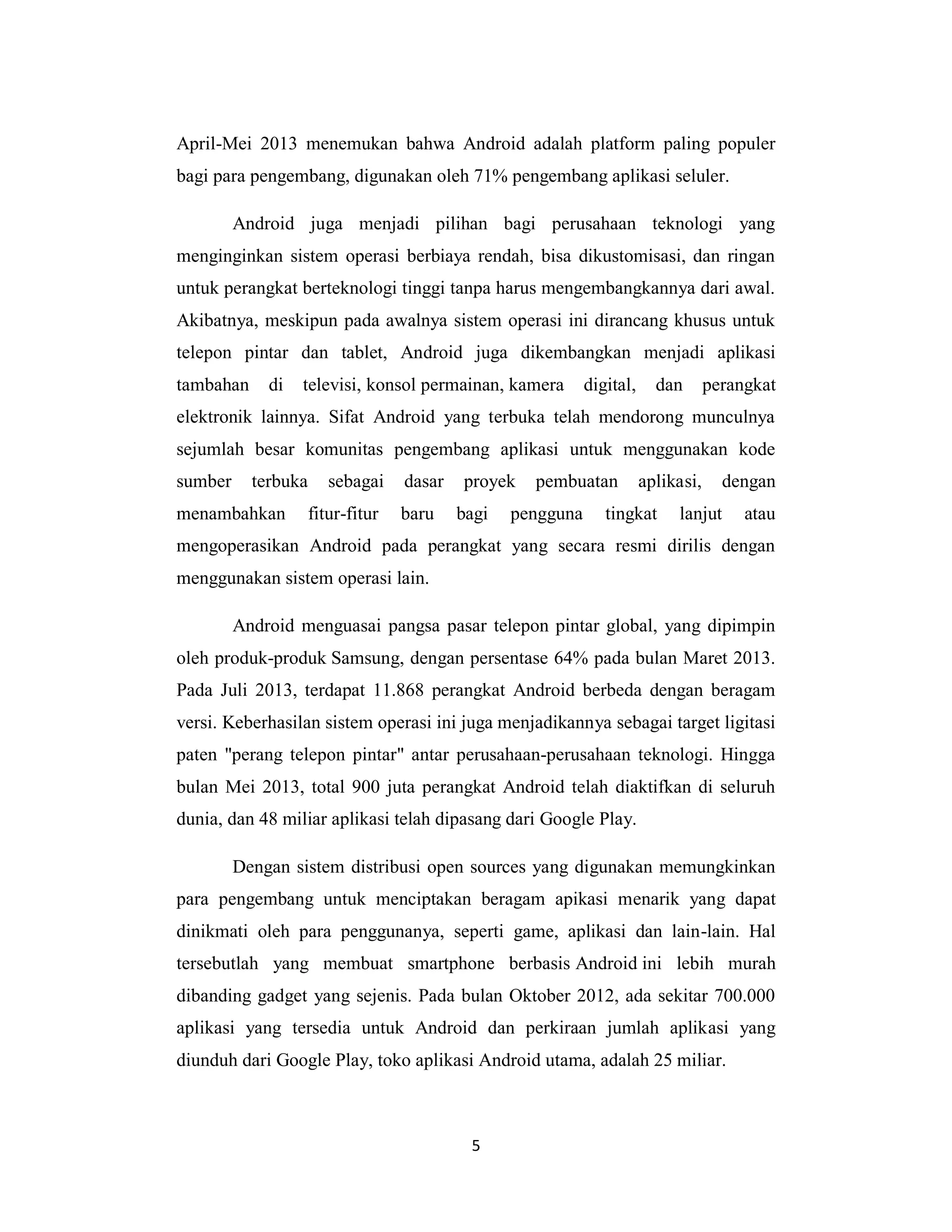 5
April-Mei 2013 menemukan bahwa Android adalah platform paling populer
bagi para pengembang, digunakan oleh 71% pengembang aplikasi seluler.
Android juga menjadi pilihan bagi perusahaan teknologi yang
menginginkan sistem operasi berbiaya rendah, bisa dikustomisasi, dan ringan
untuk perangkat berteknologi tinggi tanpa harus mengembangkannya dari awal.
Akibatnya, meskipun pada awalnya sistem operasi ini dirancang khusus untuk
telepon pintar dan tablet, Android juga dikembangkan menjadi aplikasi
tambahan di televisi, konsol permainan, kamera digital, dan perangkat
elektronik lainnya. Sifat Android yang terbuka telah mendorong munculnya
sejumlah besar komunitas pengembang aplikasi untuk menggunakan kode
sumber terbuka sebagai dasar proyek pembuatan aplikasi, dengan
menambahkan fitur-fitur baru bagi pengguna tingkat lanjut atau
mengoperasikan Android pada perangkat yang secara resmi dirilis dengan
menggunakan sistem operasi lain.
Android menguasai pangsa pasar telepon pintar global, yang dipimpin
oleh produk-produk Samsung, dengan persentase 64% pada bulan Maret 2013.
Pada Juli 2013, terdapat 11.868 perangkat Android berbeda dengan beragam
versi. Keberhasilan sistem operasi ini juga menjadikannya sebagai target ligitasi
paten "perang telepon pintar" antar perusahaan-perusahaan teknologi. Hingga
bulan Mei 2013, total 900 juta perangkat Android telah diaktifkan di seluruh
dunia, dan 48 miliar aplikasi telah dipasang dari Google Play.
Dengan sistem distribusi open sources yang digunakan memungkinkan
para pengembang untuk menciptakan beragam apikasi menarik yang dapat
dinikmati oleh para penggunanya, seperti game, aplikasi dan lain-lain. Hal
tersebutlah yang membuat smartphone berbasis Android ini lebih murah
dibanding gadget yang sejenis. Pada bulan Oktober 2012, ada sekitar 700.000
aplikasi yang tersedia untuk Android dan perkiraan jumlah aplikasi yang
diunduh dari Google Play, toko aplikasi Android utama, adalah 25 miliar.
 