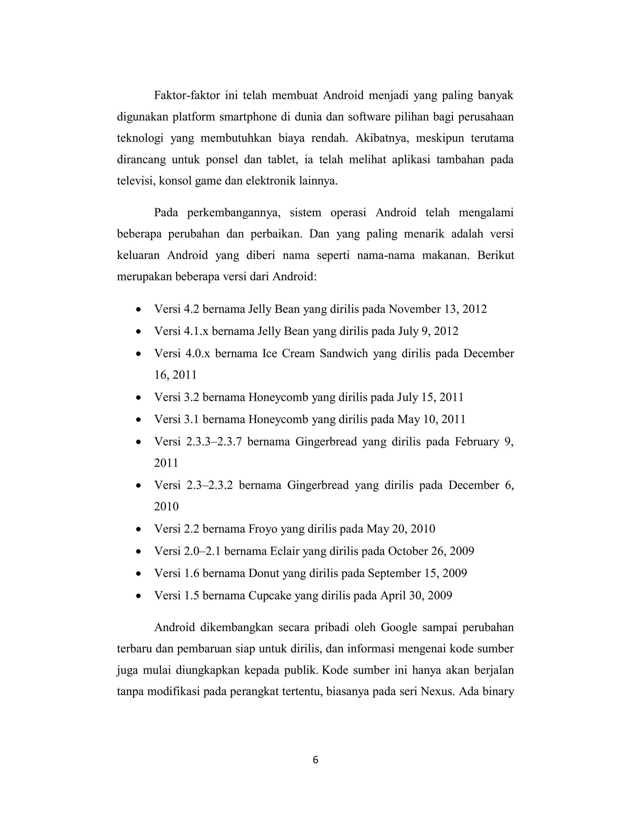 6
Faktor-faktor ini telah membuat Android menjadi yang paling banyak
digunakan platform smartphone di dunia dan software pilihan bagi perusahaan
teknologi yang membutuhkan biaya rendah. Akibatnya, meskipun terutama
dirancang untuk ponsel dan tablet, ia telah melihat aplikasi tambahan pada
televisi, konsol game dan elektronik lainnya.
Pada perkembangannya, sistem operasi Android telah mengalami
beberapa perubahan dan perbaikan. Dan yang paling menarik adalah versi
keluaran Android yang diberi nama seperti nama-nama makanan. Berikut
merupakan beberapa versi dari Android:
 Versi 4.2 bernama Jelly Bean yang dirilis pada November 13, 2012
 Versi 4.1.x bernama Jelly Bean yang dirilis pada July 9, 2012
 Versi 4.0.x bernama Ice Cream Sandwich yang dirilis pada December
16, 2011
 Versi 3.2 bernama Honeycomb yang dirilis pada July 15, 2011
 Versi 3.1 bernama Honeycomb yang dirilis pada May 10, 2011
 Versi 2.3.3–2.3.7 bernama Gingerbread yang dirilis pada February 9,
2011
 Versi 2.3–2.3.2 bernama Gingerbread yang dirilis pada December 6,
2010
 Versi 2.2 bernama Froyo yang dirilis pada May 20, 2010
 Versi 2.0–2.1 bernama Eclair yang dirilis pada October 26, 2009
 Versi 1.6 bernama Donut yang dirilis pada September 15, 2009
 Versi 1.5 bernama Cupcake yang dirilis pada April 30, 2009
Android dikembangkan secara pribadi oleh Google sampai perubahan
terbaru dan pembaruan siap untuk dirilis, dan informasi mengenai kode sumber
juga mulai diungkapkan kepada publik. Kode sumber ini hanya akan berjalan
tanpa modifikasi pada perangkat tertentu, biasanya pada seri Nexus. Ada binary
 