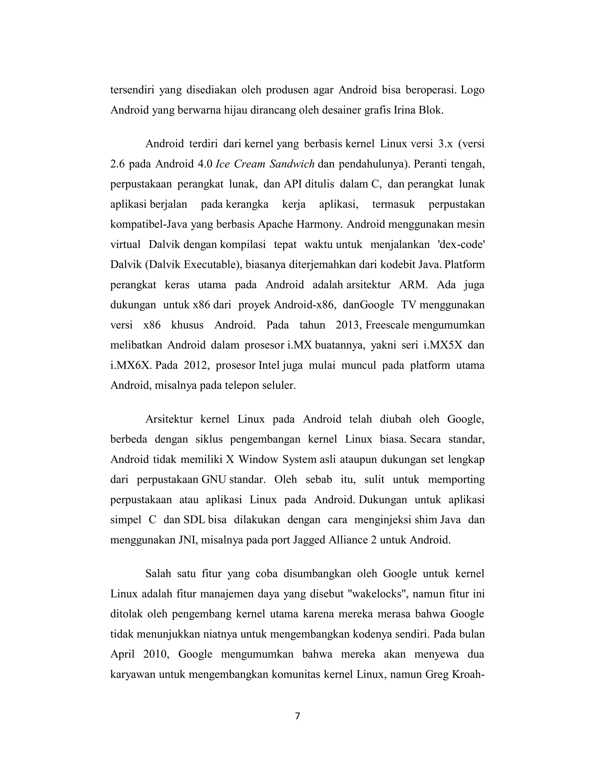 7
tersendiri yang disediakan oleh produsen agar Android bisa beroperasi. Logo
Android yang berwarna hijau dirancang oleh desainer grafis Irina Blok.
Android terdiri dari kernel yang berbasis kernel Linux versi 3.x (versi
2.6 pada Android 4.0 Ice Cream Sandwich dan pendahulunya). Peranti tengah,
perpustakaan perangkat lunak, dan API ditulis dalam C, dan perangkat lunak
aplikasi berjalan pada kerangka kerja aplikasi, termasuk perpustakan
kompatibel-Java yang berbasis Apache Harmony. Android menggunakan mesin
virtual Dalvik dengan kompilasi tepat waktu untuk menjalankan 'dex-code'
Dalvik (Dalvik Executable), biasanya diterjemahkan dari kodebit Java. Platform
perangkat keras utama pada Android adalah arsitektur ARM. Ada juga
dukungan untuk x86 dari proyek Android-x86, danGoogle TV menggunakan
versi x86 khusus Android. Pada tahun 2013, Freescale mengumumkan
melibatkan Android dalam prosesor i.MX buatannya, yakni seri i.MX5X dan
i.MX6X. Pada 2012, prosesor Intel juga mulai muncul pada platform utama
Android, misalnya pada telepon seluler.
Arsitektur kernel Linux pada Android telah diubah oleh Google,
berbeda dengan siklus pengembangan kernel Linux biasa. Secara standar,
Android tidak memiliki X Window System asli ataupun dukungan set lengkap
dari perpustakaan GNU standar. Oleh sebab itu, sulit untuk memporting
perpustakaan atau aplikasi Linux pada Android. Dukungan untuk aplikasi
simpel C dan SDL bisa dilakukan dengan cara menginjeksi shim Java dan
menggunakan JNI, misalnya pada port Jagged Alliance 2 untuk Android.
Salah satu fitur yang coba disumbangkan oleh Google untuk kernel
Linux adalah fitur manajemen daya yang disebut "wakelocks", namun fitur ini
ditolak oleh pengembang kernel utama karena mereka merasa bahwa Google
tidak menunjukkan niatnya untuk mengembangkan kodenya sendiri. Pada bulan
April 2010, Google mengumumkan bahwa mereka akan menyewa dua
karyawan untuk mengembangkan komunitas kernel Linux, namun Greg Kroah-
 