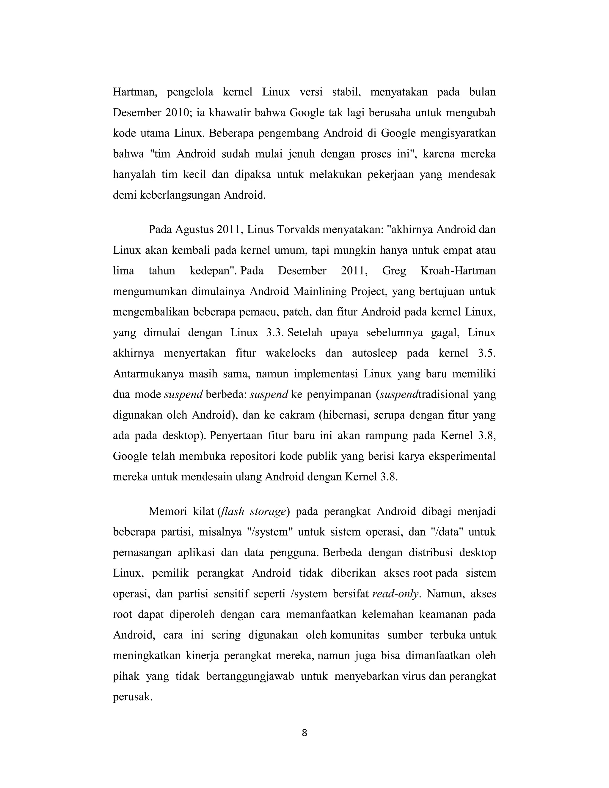 8
Hartman, pengelola kernel Linux versi stabil, menyatakan pada bulan
Desember 2010; ia khawatir bahwa Google tak lagi berusaha untuk mengubah
kode utama Linux. Beberapa pengembang Android di Google mengisyaratkan
bahwa "tim Android sudah mulai jenuh dengan proses ini", karena mereka
hanyalah tim kecil dan dipaksa untuk melakukan pekerjaan yang mendesak
demi keberlangsungan Android.
Pada Agustus 2011, Linus Torvalds menyatakan: "akhirnya Android dan
Linux akan kembali pada kernel umum, tapi mungkin hanya untuk empat atau
lima tahun kedepan". Pada Desember 2011, Greg Kroah-Hartman
mengumumkan dimulainya Android Mainlining Project, yang bertujuan untuk
mengembalikan beberapa pemacu, patch, dan fitur Android pada kernel Linux,
yang dimulai dengan Linux 3.3. Setelah upaya sebelumnya gagal, Linux
akhirnya menyertakan fitur wakelocks dan autosleep pada kernel 3.5.
Antarmukanya masih sama, namun implementasi Linux yang baru memiliki
dua mode suspend berbeda: suspend ke penyimpanan (suspendtradisional yang
digunakan oleh Android), dan ke cakram (hibernasi, serupa dengan fitur yang
ada pada desktop). Penyertaan fitur baru ini akan rampung pada Kernel 3.8,
Google telah membuka repositori kode publik yang berisi karya eksperimental
mereka untuk mendesain ulang Android dengan Kernel 3.8.
Memori kilat (flash storage) pada perangkat Android dibagi menjadi
beberapa partisi, misalnya "/system" untuk sistem operasi, dan "/data" untuk
pemasangan aplikasi dan data pengguna. Berbeda dengan distribusi desktop
Linux, pemilik perangkat Android tidak diberikan akses root pada sistem
operasi, dan partisi sensitif seperti /system bersifat read-only. Namun, akses
root dapat diperoleh dengan cara memanfaatkan kelemahan keamanan pada
Android, cara ini sering digunakan oleh komunitas sumber terbuka untuk
meningkatkan kinerja perangkat mereka, namun juga bisa dimanfaatkan oleh
pihak yang tidak bertanggungjawab untuk menyebarkan virus dan perangkat
perusak.
 