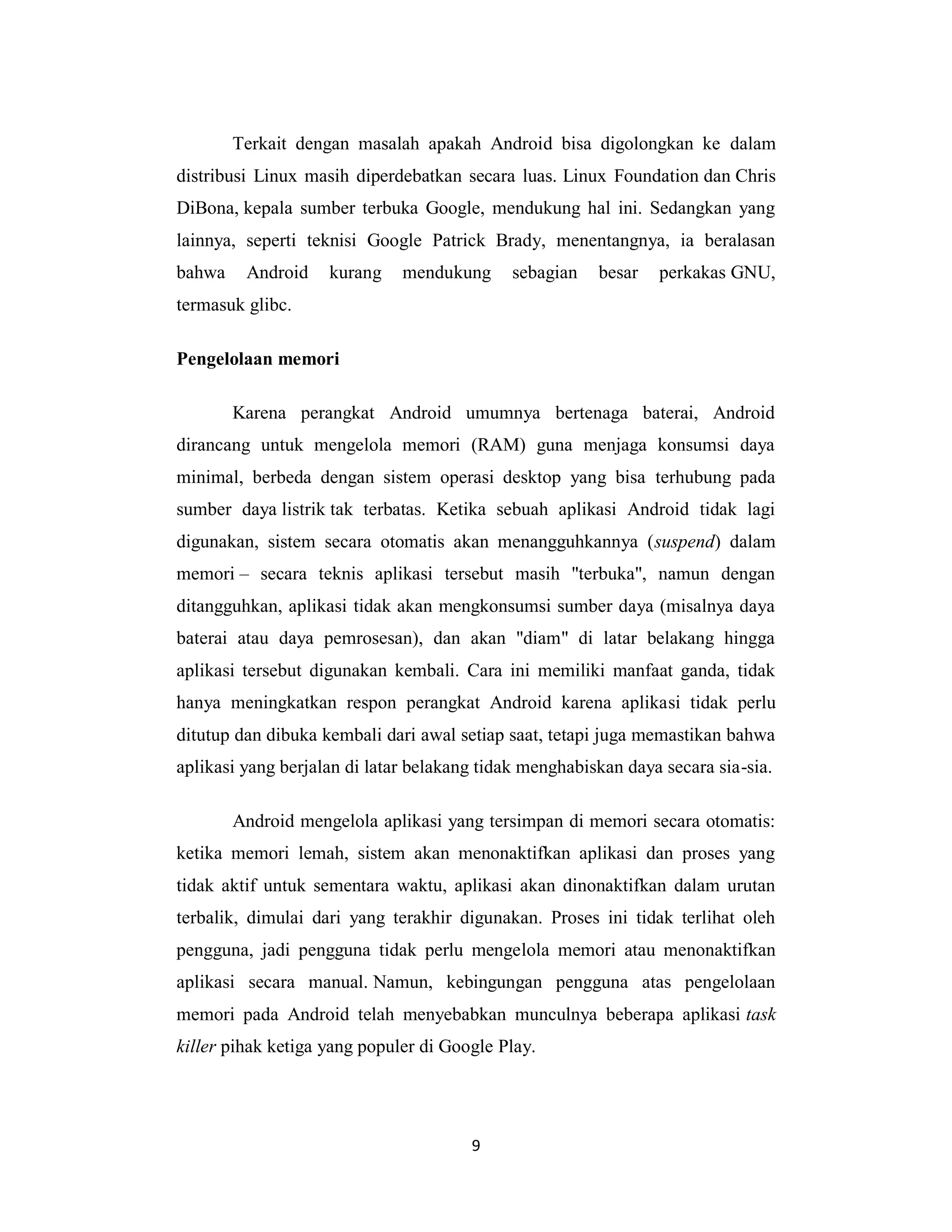 9
Terkait dengan masalah apakah Android bisa digolongkan ke dalam
distribusi Linux masih diperdebatkan secara luas. Linux Foundation dan Chris
DiBona, kepala sumber terbuka Google, mendukung hal ini. Sedangkan yang
lainnya, seperti teknisi Google Patrick Brady, menentangnya, ia beralasan
bahwa Android kurang mendukung sebagian besar perkakas GNU,
termasuk glibc.
Pengelolaan memori
Karena perangkat Android umumnya bertenaga baterai, Android
dirancang untuk mengelola memori (RAM) guna menjaga konsumsi daya
minimal, berbeda dengan sistem operasi desktop yang bisa terhubung pada
sumber daya listrik tak terbatas. Ketika sebuah aplikasi Android tidak lagi
digunakan, sistem secara otomatis akan menangguhkannya (suspend) dalam
memori – secara teknis aplikasi tersebut masih "terbuka", namun dengan
ditangguhkan, aplikasi tidak akan mengkonsumsi sumber daya (misalnya daya
baterai atau daya pemrosesan), dan akan "diam" di latar belakang hingga
aplikasi tersebut digunakan kembali. Cara ini memiliki manfaat ganda, tidak
hanya meningkatkan respon perangkat Android karena aplikasi tidak perlu
ditutup dan dibuka kembali dari awal setiap saat, tetapi juga memastikan bahwa
aplikasi yang berjalan di latar belakang tidak menghabiskan daya secara sia-sia.
Android mengelola aplikasi yang tersimpan di memori secara otomatis:
ketika memori lemah, sistem akan menonaktifkan aplikasi dan proses yang
tidak aktif untuk sementara waktu, aplikasi akan dinonaktifkan dalam urutan
terbalik, dimulai dari yang terakhir digunakan. Proses ini tidak terlihat oleh
pengguna, jadi pengguna tidak perlu mengelola memori atau menonaktifkan
aplikasi secara manual. Namun, kebingungan pengguna atas pengelolaan
memori pada Android telah menyebabkan munculnya beberapa aplikasi task
killer pihak ketiga yang populer di Google Play.
 
