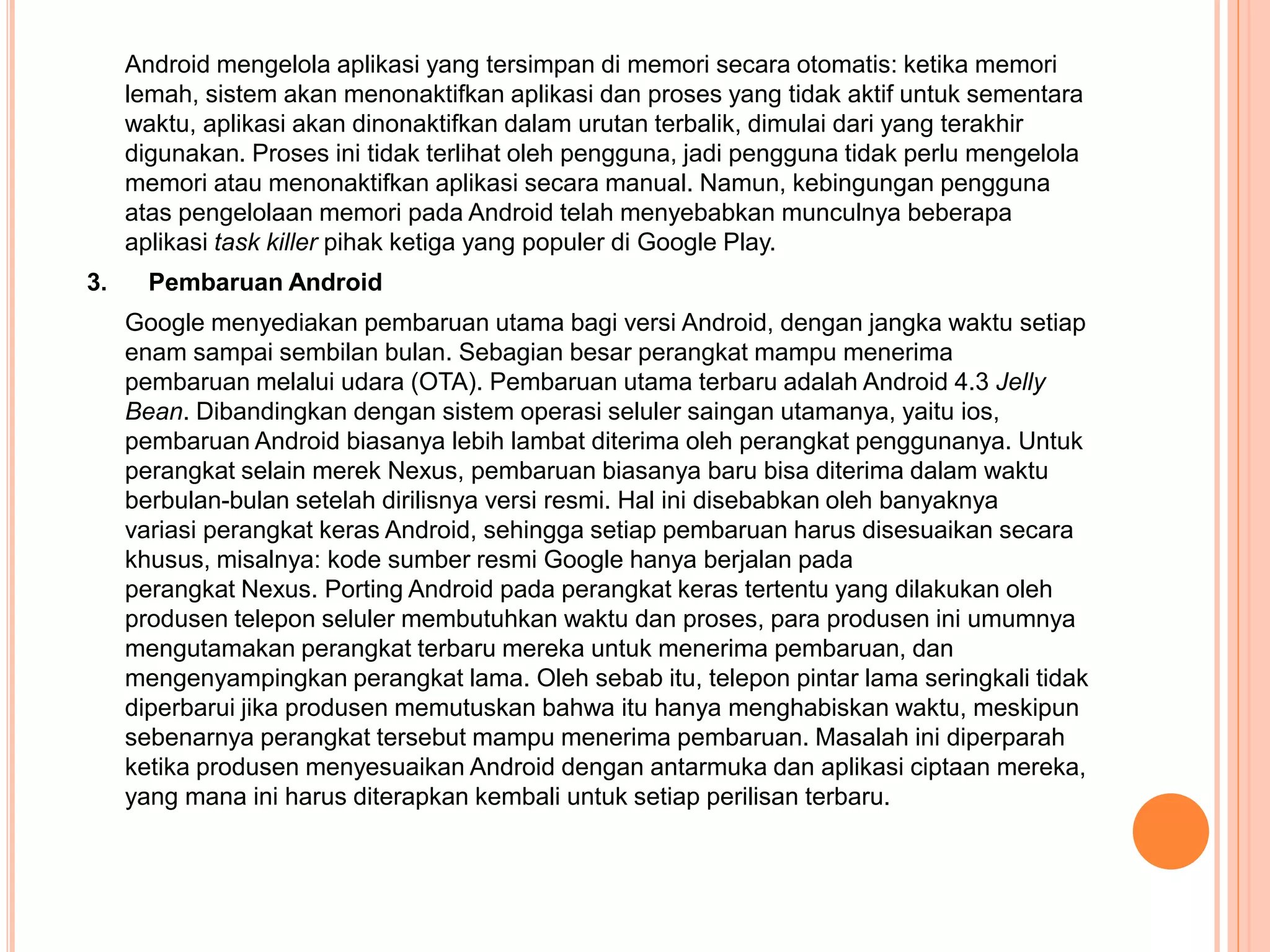 Android mengelola aplikasi yang tersimpan di memori secara otomatis: ketika memori 
lemah, sistem akan menonaktifkan aplikasi dan proses yang tidak aktif untuk sementara 
waktu, aplikasi akan dinonaktifkan dalam urutan terbalik, dimulai dari yang terakhir 
digunakan. Proses ini tidak terlihat oleh pengguna, jadi pengguna tidak perlu mengelola 
memori atau menonaktifkan aplikasi secara manual. Namun, kebingungan pengguna 
atas pengelolaan memori pada Android telah menyebabkan munculnya beberapa 
aplikasi task killer pihak ketiga yang populer di Google Play. 
3. Pembaruan Android 
Google menyediakan pembaruan utama bagi versi Android, dengan jangka waktu setiap 
enam sampai sembilan bulan. Sebagian besar perangkat mampu menerima 
pembaruan melalui udara (OTA). Pembaruan utama terbaru adalah Android 4.3 Jelly 
Bean. Dibandingkan dengan sistem operasi seluler saingan utamanya, yaitu ios, 
pembaruan Android biasanya lebih lambat diterima oleh perangkat penggunanya. Untuk 
perangkat selain merek Nexus, pembaruan biasanya baru bisa diterima dalam waktu 
berbulan-bulan setelah dirilisnya versi resmi. Hal ini disebabkan oleh banyaknya 
variasi perangkat keras Android, sehingga setiap pembaruan harus disesuaikan secara 
khusus, misalnya: kode sumber resmi Google hanya berjalan pada 
perangkat Nexus. Porting Android pada perangkat keras tertentu yang dilakukan oleh 
produsen telepon seluler membutuhkan waktu dan proses, para produsen ini umumnya 
mengutamakan perangkat terbaru mereka untuk menerima pembaruan, dan 
mengenyampingkan perangkat lama. Oleh sebab itu, telepon pintar lama seringkali tidak 
diperbarui jika produsen memutuskan bahwa itu hanya menghabiskan waktu, meskipun 
sebenarnya perangkat tersebut mampu menerima pembaruan. Masalah ini diperparah 
ketika produsen menyesuaikan Android dengan antarmuka dan aplikasi ciptaan mereka, 
yang mana ini harus diterapkan kembali untuk setiap perilisan terbaru. 
 