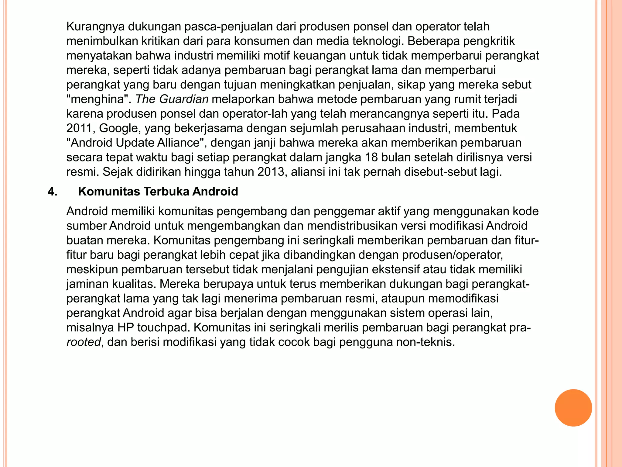 Kurangnya dukungan pasca-penjualan dari produsen ponsel dan operator telah 
menimbulkan kritikan dari para konsumen dan media teknologi. Beberapa pengkritik 
menyatakan bahwa industri memiliki motif keuangan untuk tidak memperbarui perangkat 
mereka, seperti tidak adanya pembaruan bagi perangkat lama dan memperbarui 
perangkat yang baru dengan tujuan meningkatkan penjualan, sikap yang mereka sebut 
"menghina". The Guardian melaporkan bahwa metode pembaruan yang rumit terjadi 
karena produsen ponsel dan operator-lah yang telah merancangnya seperti itu. Pada 
2011, Google, yang bekerjasama dengan sejumlah perusahaan industri, membentuk 
"Android Update Alliance", dengan janji bahwa mereka akan memberikan pembaruan 
secara tepat waktu bagi setiap perangkat dalam jangka 18 bulan setelah dirilisnya versi 
resmi. Sejak didirikan hingga tahun 2013, aliansi ini tak pernah disebut-sebut lagi. 
4. Komunitas Terbuka Android 
Android memiliki komunitas pengembang dan penggemar aktif yang menggunakan kode 
sumber Android untuk mengembangkan dan mendistribusikan versi modifikasi Android 
buatan mereka. Komunitas pengembang ini seringkali memberikan pembaruan dan fitur-fitur 
baru bagi perangkat lebih cepat jika dibandingkan dengan produsen/operator, 
meskipun pembaruan tersebut tidak menjalani pengujian ekstensif atau tidak memiliki 
jaminan kualitas. Mereka berupaya untuk terus memberikan dukungan bagi perangkat-perangkat 
lama yang tak lagi menerima pembaruan resmi, ataupun memodifikasi 
perangkat Android agar bisa berjalan dengan menggunakan sistem operasi lain, 
misalnya HP touchpad. Komunitas ini seringkali merilis pembaruan bagi perangkat pra-rooted, 
dan berisi modifikasi yang tidak cocok bagi pengguna non-teknis. 
 
