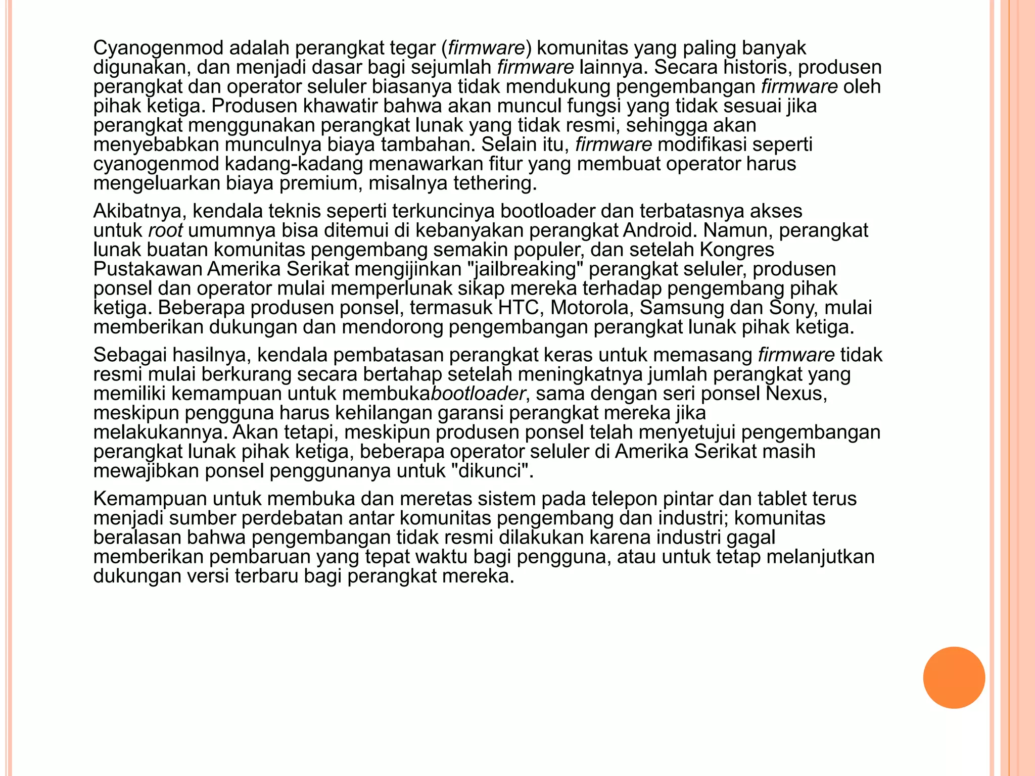Cyanogenmod adalah perangkat tegar (firmware) komunitas yang paling banyak 
digunakan, dan menjadi dasar bagi sejumlah firmware lainnya. Secara historis, produsen 
perangkat dan operator seluler biasanya tidak mendukung pengembangan firmware oleh 
pihak ketiga. Produsen khawatir bahwa akan muncul fungsi yang tidak sesuai jika 
perangkat menggunakan perangkat lunak yang tidak resmi, sehingga akan 
menyebabkan munculnya biaya tambahan. Selain itu, firmware modifikasi seperti 
cyanogenmod kadang-kadang menawarkan fitur yang membuat operator harus 
mengeluarkan biaya premium, misalnya tethering. 
Akibatnya, kendala teknis seperti terkuncinya bootloader dan terbatasnya akses 
untuk root umumnya bisa ditemui di kebanyakan perangkat Android. Namun, perangkat 
lunak buatan komunitas pengembang semakin populer, dan setelah Kongres 
Pustakawan Amerika Serikat mengijinkan "jailbreaking" perangkat seluler, produsen 
ponsel dan operator mulai memperlunak sikap mereka terhadap pengembang pihak 
ketiga. Beberapa produsen ponsel, termasuk HTC, Motorola, Samsung dan Sony, mulai 
memberikan dukungan dan mendorong pengembangan perangkat lunak pihak ketiga. 
Sebagai hasilnya, kendala pembatasan perangkat keras untuk memasang firmware tidak 
resmi mulai berkurang secara bertahap setelah meningkatnya jumlah perangkat yang 
memiliki kemampuan untuk membukabootloader, sama dengan seri ponsel Nexus, 
meskipun pengguna harus kehilangan garansi perangkat mereka jika 
melakukannya. Akan tetapi, meskipun produsen ponsel telah menyetujui pengembangan 
perangkat lunak pihak ketiga, beberapa operator seluler di Amerika Serikat masih 
mewajibkan ponsel penggunanya untuk "dikunci". 
Kemampuan untuk membuka dan meretas sistem pada telepon pintar dan tablet terus 
menjadi sumber perdebatan antar komunitas pengembang dan industri; komunitas 
beralasan bahwa pengembangan tidak resmi dilakukan karena industri gagal 
memberikan pembaruan yang tepat waktu bagi pengguna, atau untuk tetap melanjutkan 
dukungan versi terbaru bagi perangkat mereka. 
 