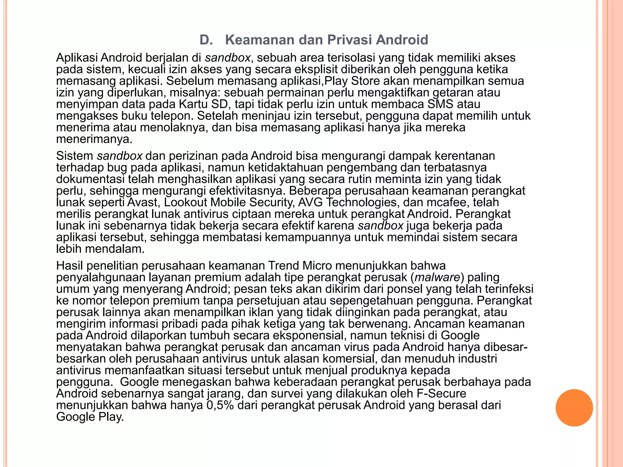D. Keamanan dan Privasi Android 
Aplikasi Android berjalan di sandbox, sebuah area terisolasi yang tidak memiliki akses 
pada sistem, kecuali izin akses yang secara eksplisit diberikan oleh pengguna ketika 
memasang aplikasi. Sebelum memasang aplikasi,Play Store akan menampilkan semua 
izin yang diperlukan, misalnya: sebuah permainan perlu mengaktifkan getaran atau 
menyimpan data pada Kartu SD, tapi tidak perlu izin untuk membaca SMS atau 
mengakses buku telepon. Setelah meninjau izin tersebut, pengguna dapat memilih untuk 
menerima atau menolaknya, dan bisa memasang aplikasi hanya jika mereka 
menerimanya. 
Sistem sandbox dan perizinan pada Android bisa mengurangi dampak kerentanan 
terhadap bug pada aplikasi, namun ketidaktahuan pengembang dan terbatasnya 
dokumentasi telah menghasilkan aplikasi yang secara rutin meminta izin yang tidak 
perlu, sehingga mengurangi efektivitasnya. Beberapa perusahaan keamanan perangkat 
lunak seperti Avast, Lookout Mobile Security, AVG Technologies, dan mcafee, telah 
merilis perangkat lunak antivirus ciptaan mereka untuk perangkat Android. Perangkat 
lunak ini sebenarnya tidak bekerja secara efektif karena sandbox juga bekerja pada 
aplikasi tersebut, sehingga membatasi kemampuannya untuk memindai sistem secara 
lebih mendalam. 
Hasil penelitian perusahaan keamanan Trend Micro menunjukkan bahwa 
penyalahgunaan layanan premium adalah tipe perangkat perusak (malware) paling 
umum yang menyerang Android; pesan teks akan dikirim dari ponsel yang telah terinfeksi 
ke nomor telepon premium tanpa persetujuan atau sepengetahuan pengguna. Perangkat 
perusak lainnya akan menampilkan iklan yang tidak diinginkan pada perangkat, atau 
mengirim informasi pribadi pada pihak ketiga yang tak berwenang. Ancaman keamanan 
pada Android dilaporkan tumbuh secara eksponensial, namun teknisi di Google 
menyatakan bahwa perangkat perusak dan ancaman virus pada Android hanya dibesar-besarkan 
oleh perusahaan antivirus untuk alasan komersial, dan menuduh industri 
antivirus memanfaatkan situasi tersebut untuk menjual produknya kepada 
pengguna. Google menegaskan bahwa keberadaan perangkat perusak berbahaya pada 
Android sebenarnya sangat jarang, dan survei yang dilakukan oleh F-Secure 
menunjukkan bahwa hanya 0,5% dari perangkat perusak Android yang berasal dari 
Google Play. 
 
