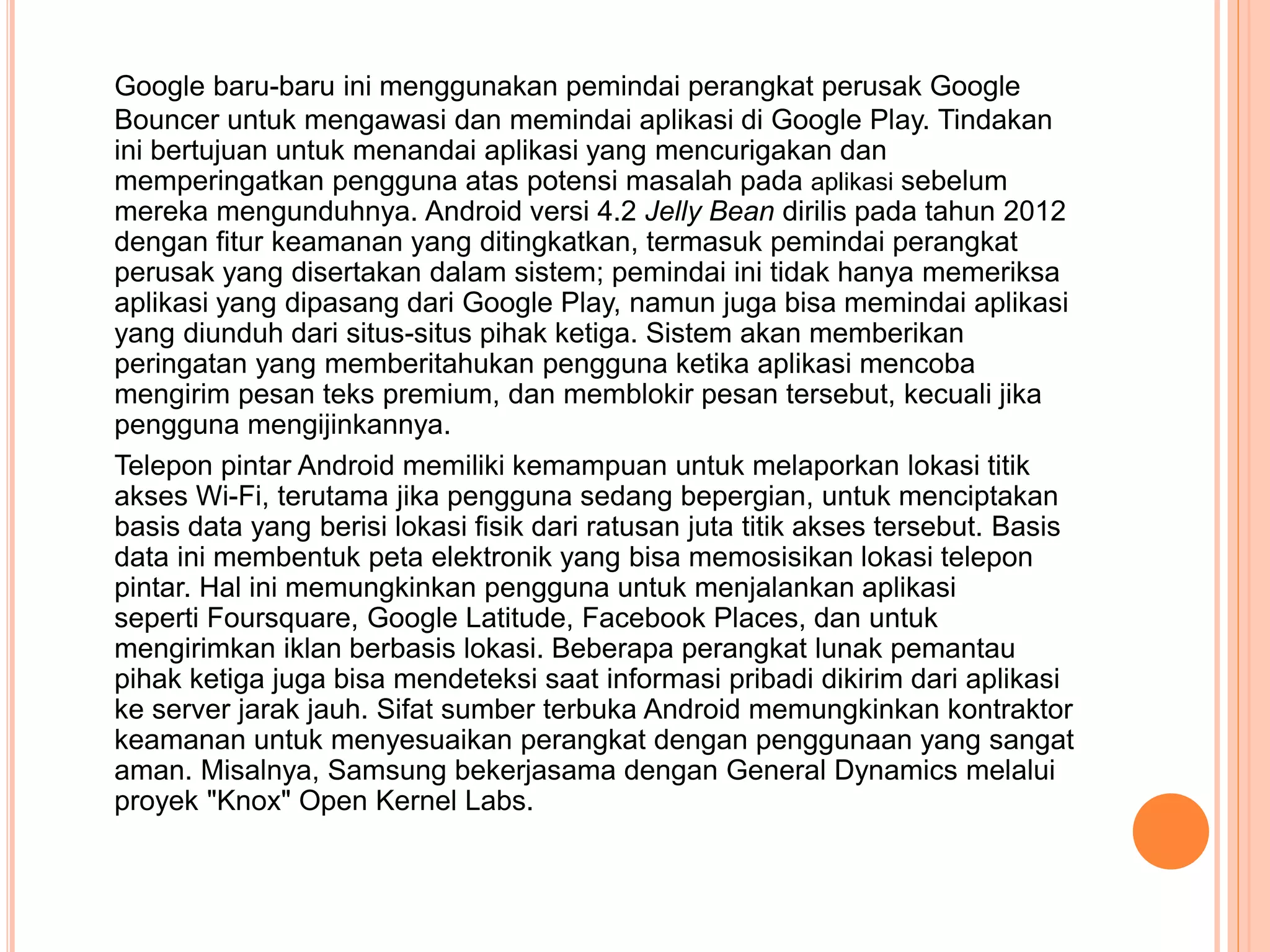 Google baru-baru ini menggunakan pemindai perangkat perusak Google 
Bouncer untuk mengawasi dan memindai aplikasi di Google Play. Tindakan 
ini bertujuan untuk menandai aplikasi yang mencurigakan dan 
memperingatkan pengguna atas potensi masalah pada aplikasi sebelum 
mereka mengunduhnya. Android versi 4.2 Jelly Bean dirilis pada tahun 2012 
dengan fitur keamanan yang ditingkatkan, termasuk pemindai perangkat 
perusak yang disertakan dalam sistem; pemindai ini tidak hanya memeriksa 
aplikasi yang dipasang dari Google Play, namun juga bisa memindai aplikasi 
yang diunduh dari situs-situs pihak ketiga. Sistem akan memberikan 
peringatan yang memberitahukan pengguna ketika aplikasi mencoba 
mengirim pesan teks premium, dan memblokir pesan tersebut, kecuali jika 
pengguna mengijinkannya. 
Telepon pintar Android memiliki kemampuan untuk melaporkan lokasi titik 
akses Wi-Fi, terutama jika pengguna sedang bepergian, untuk menciptakan 
basis data yang berisi lokasi fisik dari ratusan juta titik akses tersebut. Basis 
data ini membentuk peta elektronik yang bisa memosisikan lokasi telepon 
pintar. Hal ini memungkinkan pengguna untuk menjalankan aplikasi 
seperti Foursquare, Google Latitude, Facebook Places, dan untuk 
mengirimkan iklan berbasis lokasi. Beberapa perangkat lunak pemantau 
pihak ketiga juga bisa mendeteksi saat informasi pribadi dikirim dari aplikasi 
ke server jarak jauh. Sifat sumber terbuka Android memungkinkan kontraktor 
keamanan untuk menyesuaikan perangkat dengan penggunaan yang sangat 
aman. Misalnya, Samsung bekerjasama dengan General Dynamics melalui 
proyek "Knox" Open Kernel Labs. 
 