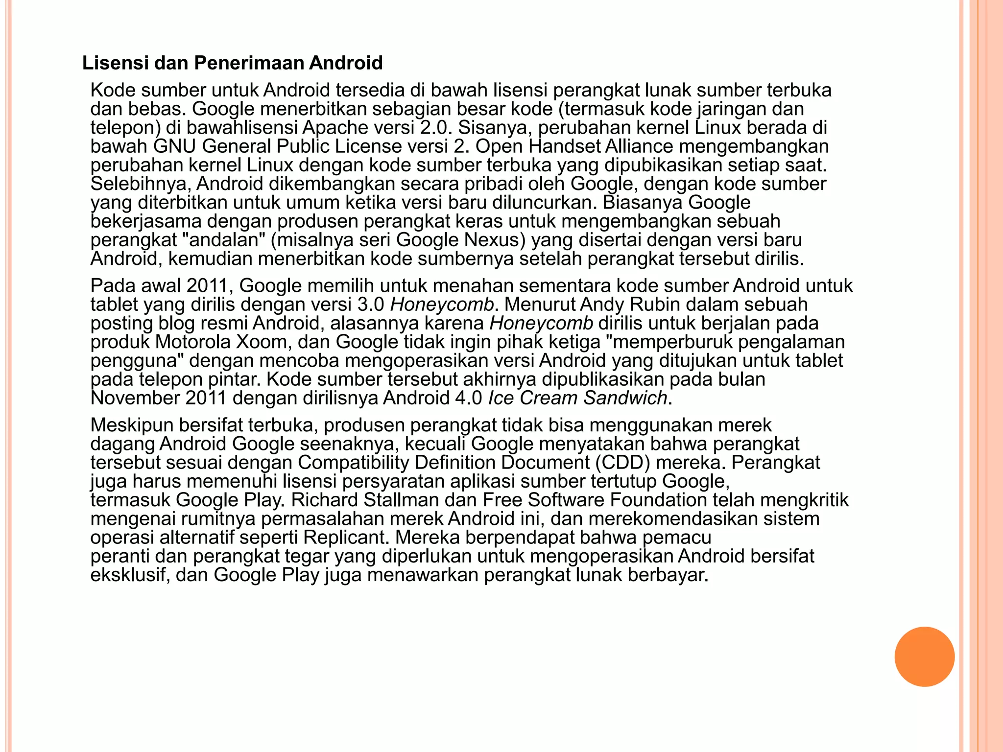 Lisensi dan Penerimaan Android 
Kode sumber untuk Android tersedia di bawah lisensi perangkat lunak sumber terbuka 
dan bebas. Google menerbitkan sebagian besar kode (termasuk kode jaringan dan 
telepon) di bawahlisensi Apache versi 2.0. Sisanya, perubahan kernel Linux berada di 
bawah GNU General Public License versi 2. Open Handset Alliance mengembangkan 
perubahan kernel Linux dengan kode sumber terbuka yang dipubikasikan setiap saat. 
Selebihnya, Android dikembangkan secara pribadi oleh Google, dengan kode sumber 
yang diterbitkan untuk umum ketika versi baru diluncurkan. Biasanya Google 
bekerjasama dengan produsen perangkat keras untuk mengembangkan sebuah 
perangkat "andalan" (misalnya seri Google Nexus) yang disertai dengan versi baru 
Android, kemudian menerbitkan kode sumbernya setelah perangkat tersebut dirilis. 
Pada awal 2011, Google memilih untuk menahan sementara kode sumber Android untuk 
tablet yang dirilis dengan versi 3.0 Honeycomb. Menurut Andy Rubin dalam sebuah 
posting blog resmi Android, alasannya karena Honeycomb dirilis untuk berjalan pada 
produk Motorola Xoom, dan Google tidak ingin pihak ketiga "memperburuk pengalaman 
pengguna" dengan mencoba mengoperasikan versi Android yang ditujukan untuk tablet 
pada telepon pintar. Kode sumber tersebut akhirnya dipublikasikan pada bulan 
November 2011 dengan dirilisnya Android 4.0 Ice Cream Sandwich. 
Meskipun bersifat terbuka, produsen perangkat tidak bisa menggunakan merek 
dagang Android Google seenaknya, kecuali Google menyatakan bahwa perangkat 
tersebut sesuai dengan Compatibility Definition Document (CDD) mereka. Perangkat 
juga harus memenuhi lisensi persyaratan aplikasi sumber tertutup Google, 
termasuk Google Play. Richard Stallman dan Free Software Foundation telah mengkritik 
mengenai rumitnya permasalahan merek Android ini, dan merekomendasikan sistem 
operasi alternatif seperti Replicant. Mereka berpendapat bahwa pemacu 
peranti dan perangkat tegar yang diperlukan untuk mengoperasikan Android bersifat 
eksklusif, dan Google Play juga menawarkan perangkat lunak berbayar. 
 