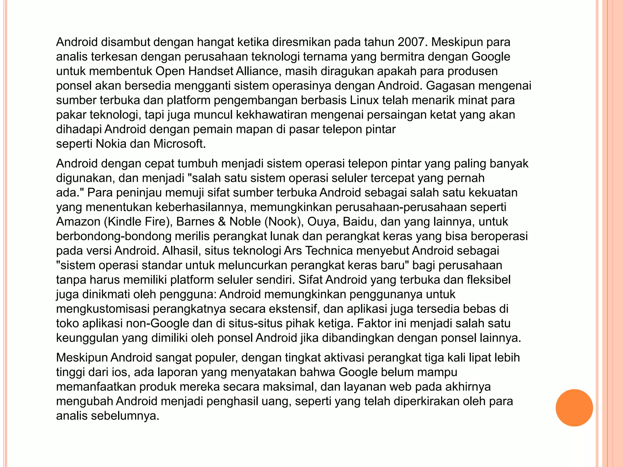 Android disambut dengan hangat ketika diresmikan pada tahun 2007. Meskipun para 
analis terkesan dengan perusahaan teknologi ternama yang bermitra dengan Google 
untuk membentuk Open Handset Alliance, masih diragukan apakah para produsen 
ponsel akan bersedia mengganti sistem operasinya dengan Android. Gagasan mengenai 
sumber terbuka dan platform pengembangan berbasis Linux telah menarik minat para 
pakar teknologi, tapi juga muncul kekhawatiran mengenai persaingan ketat yang akan 
dihadapi Android dengan pemain mapan di pasar telepon pintar 
seperti Nokia dan Microsoft. 
Android dengan cepat tumbuh menjadi sistem operasi telepon pintar yang paling banyak 
digunakan, dan menjadi "salah satu sistem operasi seluler tercepat yang pernah 
ada." Para peninjau memuji sifat sumber terbuka Android sebagai salah satu kekuatan 
yang menentukan keberhasilannya, memungkinkan perusahaan-perusahaan seperti 
Amazon (Kindle Fire), Barnes & Noble (Nook), Ouya, Baidu, dan yang lainnya, untuk 
berbondong-bondong merilis perangkat lunak dan perangkat keras yang bisa beroperasi 
pada versi Android. Alhasil, situs teknologi Ars Technica menyebut Android sebagai 
"sistem operasi standar untuk meluncurkan perangkat keras baru" bagi perusahaan 
tanpa harus memiliki platform seluler sendiri. Sifat Android yang terbuka dan fleksibel 
juga dinikmati oleh pengguna: Android memungkinkan penggunanya untuk 
mengkustomisasi perangkatnya secara ekstensif, dan aplikasi juga tersedia bebas di 
toko aplikasi non-Google dan di situs-situs pihak ketiga. Faktor ini menjadi salah satu 
keunggulan yang dimiliki oleh ponsel Android jika dibandingkan dengan ponsel lainnya. 
Meskipun Android sangat populer, dengan tingkat aktivasi perangkat tiga kali lipat lebih 
tinggi dari ios, ada laporan yang menyatakan bahwa Google belum mampu 
memanfaatkan produk mereka secara maksimal, dan layanan web pada akhirnya 
mengubah Android menjadi penghasil uang, seperti yang telah diperkirakan oleh para 
analis sebelumnya. 
 