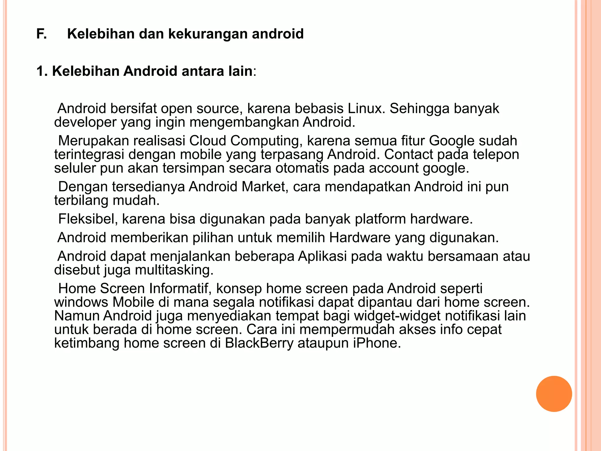 F. Kelebihan dan kekurangan android 
1. Kelebihan Android antara lain: 
Android bersifat open source, karena bebasis Linux. Sehingga banyak 
developer yang ingin mengembangkan Android. 
Merupakan realisasi Cloud Computing, karena semua fitur Google sudah 
terintegrasi dengan mobile yang terpasang Android. Contact pada telepon 
seluler pun akan tersimpan secara otomatis pada account google. 
Dengan tersedianya Android Market, cara mendapatkan Android ini pun 
terbilang mudah. 
Fleksibel, karena bisa digunakan pada banyak platform hardware. 
Android memberikan pilihan untuk memilih Hardware yang digunakan. 
Android dapat menjalankan beberapa Aplikasi pada waktu bersamaan atau 
disebut juga multitasking. 
Home Screen Informatif, konsep home screen pada Android seperti 
windows Mobile di mana segala notifikasi dapat dipantau dari home screen. 
Namun Android juga menyediakan tempat bagi widget-widget notifikasi lain 
untuk berada di home screen. Cara ini mempermudah akses info cepat 
ketimbang home screen di BlackBerry ataupun iPhone. 
 