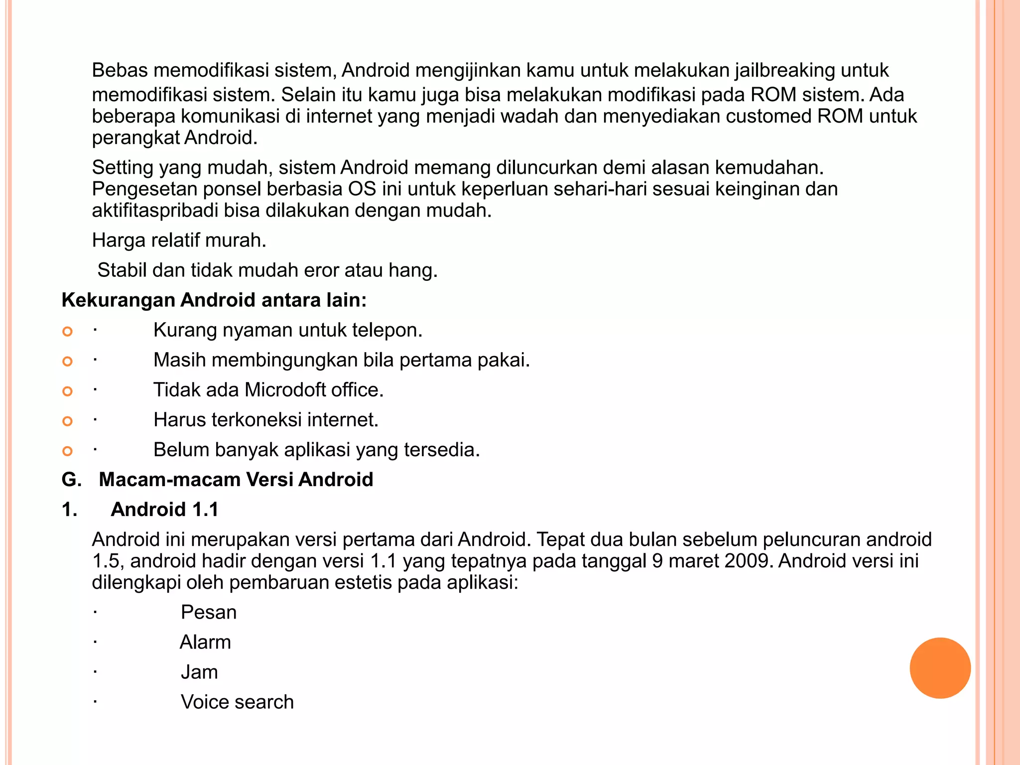 Bebas memodifikasi sistem, Android mengijinkan kamu untuk melakukan jailbreaking untuk 
memodifikasi sistem. Selain itu kamu juga bisa melakukan modifikasi pada ROM sistem. Ada 
beberapa komunikasi di internet yang menjadi wadah dan menyediakan customed ROM untuk 
perangkat Android. 
Setting yang mudah, sistem Android memang diluncurkan demi alasan kemudahan. 
Pengesetan ponsel berbasia OS ini untuk keperluan sehari-hari sesuai keinginan dan 
aktifitaspribadi bisa dilakukan dengan mudah. 
Harga relatif murah. 
Stabil dan tidak mudah eror atau hang. 
Kekurangan Android antara lain: 
 · Kurang nyaman untuk telepon. 
 · Masih membingungkan bila pertama pakai. 
 · Tidak ada Microdoft office. 
 · Harus terkoneksi internet. 
 · Belum banyak aplikasi yang tersedia. 
G. Macam-macam Versi Android 
1. Android 1.1 
Android ini merupakan versi pertama dari Android. Tepat dua bulan sebelum peluncuran android 
1.5, android hadir dengan versi 1.1 yang tepatnya pada tanggal 9 maret 2009. Android versi ini 
dilengkapi oleh pembaruan estetis pada aplikasi: 
· Pesan 
· Alarm 
· Jam 
· Voice search 
 