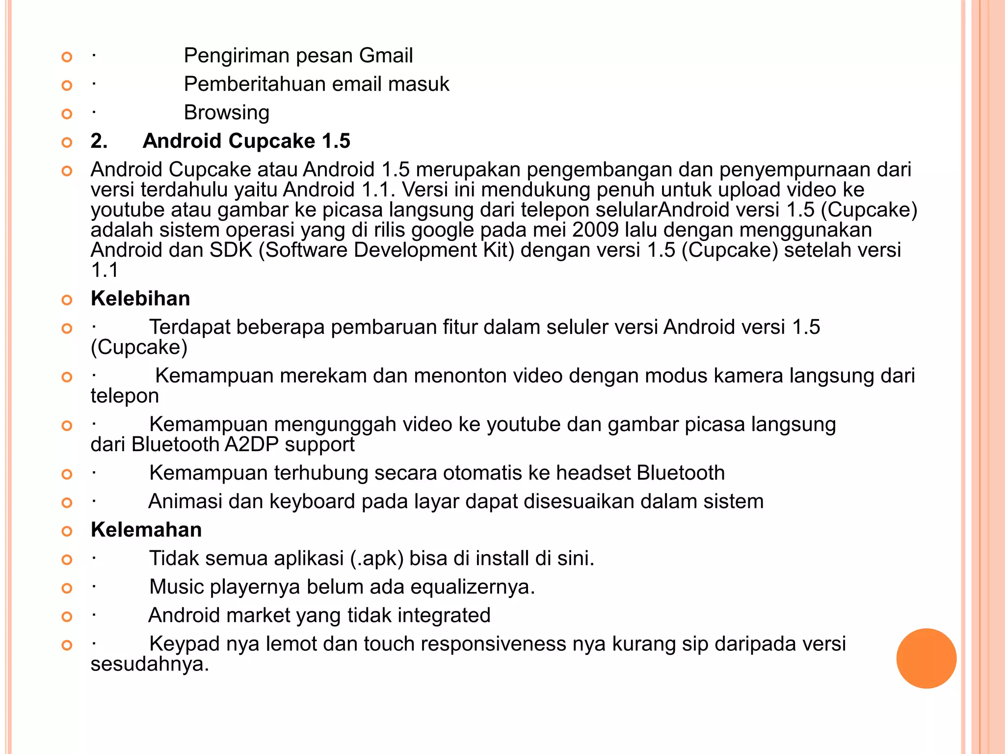  · Pengiriman pesan Gmail 
 · Pemberitahuan email masuk 
 · Browsing 
 2. Android Cupcake 1.5 
 Android Cupcake atau Android 1.5 merupakan pengembangan dan penyempurnaan dari 
versi terdahulu yaitu Android 1.1. Versi ini mendukung penuh untuk upload video ke 
youtube atau gambar ke picasa langsung dari telepon selularAndroid versi 1.5 (Cupcake) 
adalah sistem operasi yang di rilis google pada mei 2009 lalu dengan menggunakan 
Android dan SDK (Software Development Kit) dengan versi 1.5 (Cupcake) setelah versi 
1.1 
 Kelebihan 
 · Terdapat beberapa pembaruan fitur dalam seluler versi Android versi 1.5 
(Cupcake) 
 · Kemampuan merekam dan menonton video dengan modus kamera langsung dari 
telepon 
 · Kemampuan mengunggah video ke youtube dan gambar picasa langsung 
dari Bluetooth A2DP support 
 · Kemampuan terhubung secara otomatis ke headset Bluetooth 
 · Animasi dan keyboard pada layar dapat disesuaikan dalam sistem 
 Kelemahan 
 · Tidak semua aplikasi (.apk) bisa di install di sini. 
 · Music playernya belum ada equalizernya. 
 · Android market yang tidak integrated 
 · Keypad nya lemot dan touch responsiveness nya kurang sip daripada versi 
sesudahnya. 
 