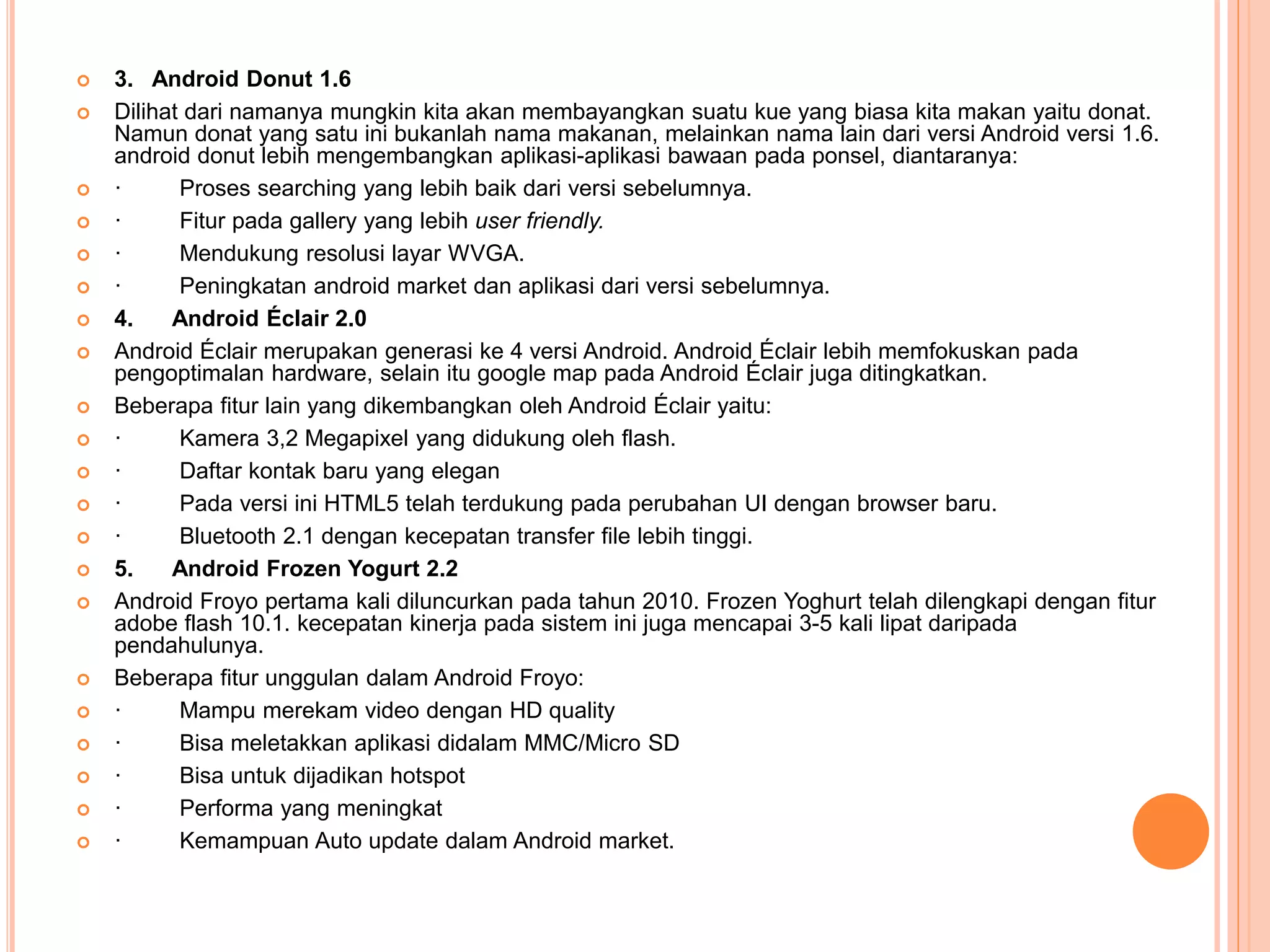  3. Android Donut 1.6 
 Dilihat dari namanya mungkin kita akan membayangkan suatu kue yang biasa kita makan yaitu donat. 
Namun donat yang satu ini bukanlah nama makanan, melainkan nama lain dari versi Android versi 1.6. 
android donut lebih mengembangkan aplikasi-aplikasi bawaan pada ponsel, diantaranya: 
 · Proses searching yang lebih baik dari versi sebelumnya. 
 · Fitur pada gallery yang lebih user friendly. 
 · Mendukung resolusi layar WVGA. 
 · Peningkatan android market dan aplikasi dari versi sebelumnya. 
 4. Android Éclair 2.0 
 Android Éclair merupakan generasi ke 4 versi Android. Android Éclair lebih memfokuskan pada 
pengoptimalan hardware, selain itu google map pada Android Éclair juga ditingkatkan. 
 Beberapa fitur lain yang dikembangkan oleh Android Éclair yaitu: 
 · Kamera 3,2 Megapixel yang didukung oleh flash. 
 · Daftar kontak baru yang elegan 
 · Pada versi ini HTML5 telah terdukung pada perubahan UI dengan browser baru. 
 · Bluetooth 2.1 dengan kecepatan transfer file lebih tinggi. 
 5. Android Frozen Yogurt 2.2 
 Android Froyo pertama kali diluncurkan pada tahun 2010. Frozen Yoghurt telah dilengkapi dengan fitur 
adobe flash 10.1. kecepatan kinerja pada sistem ini juga mencapai 3-5 kali lipat daripada 
pendahulunya. 
 Beberapa fitur unggulan dalam Android Froyo: 
 · Mampu merekam video dengan HD quality 
 · Bisa meletakkan aplikasi didalam MMC/Micro SD 
 · Bisa untuk dijadikan hotspot 
 · Performa yang meningkat 
 · Kemampuan Auto update dalam Android market. 
