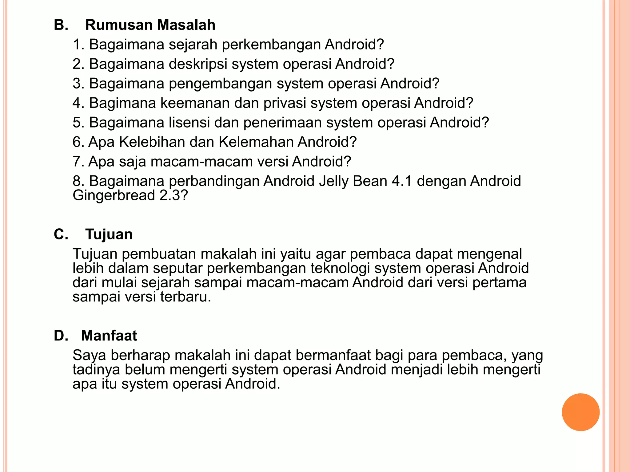 B. Rumusan Masalah 
1. Bagaimana sejarah perkembangan Android? 
2. Bagaimana deskripsi system operasi Android? 
3. Bagaimana pengembangan system operasi Android? 
4. Bagimana keemanan dan privasi system operasi Android? 
5. Bagaimana lisensi dan penerimaan system operasi Android? 
6. Apa Kelebihan dan Kelemahan Android? 
7. Apa saja macam-macam versi Android? 
8. Bagaimana perbandingan Android Jelly Bean 4.1 dengan Android 
Gingerbread 2.3? 
C. Tujuan 
Tujuan pembuatan makalah ini yaitu agar pembaca dapat mengenal 
lebih dalam seputar perkembangan teknologi system operasi Android 
dari mulai sejarah sampai macam-macam Android dari versi pertama 
sampai versi terbaru. 
D. Manfaat 
Saya berharap makalah ini dapat bermanfaat bagi para pembaca, yang 
tadinya belum mengerti system operasi Android menjadi lebih mengerti 
apa itu system operasi Android. 
 