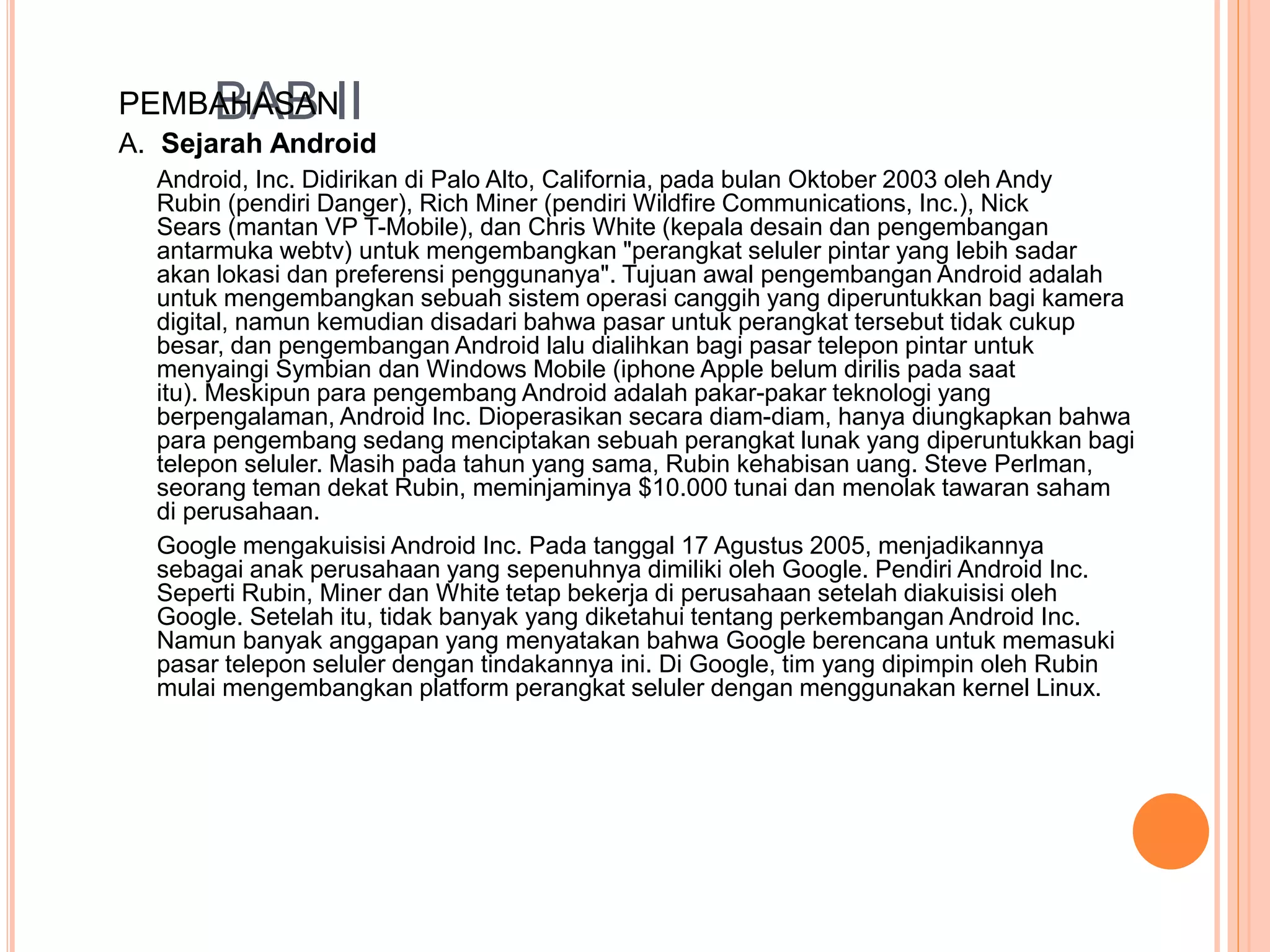 PEMBABHAASBAN II 
A. Sejarah Android 
Android, Inc. Didirikan di Palo Alto, California, pada bulan Oktober 2003 oleh Andy 
Rubin (pendiri Danger), Rich Miner (pendiri Wildfire Communications, Inc.), Nick 
Sears (mantan VP T-Mobile), dan Chris White (kepala desain dan pengembangan 
antarmuka webtv) untuk mengembangkan "perangkat seluler pintar yang lebih sadar 
akan lokasi dan preferensi penggunanya". Tujuan awal pengembangan Android adalah 
untuk mengembangkan sebuah sistem operasi canggih yang diperuntukkan bagi kamera 
digital, namun kemudian disadari bahwa pasar untuk perangkat tersebut tidak cukup 
besar, dan pengembangan Android lalu dialihkan bagi pasar telepon pintar untuk 
menyaingi Symbian dan Windows Mobile (iphone Apple belum dirilis pada saat 
itu). Meskipun para pengembang Android adalah pakar-pakar teknologi yang 
berpengalaman, Android Inc. Dioperasikan secara diam-diam, hanya diungkapkan bahwa 
para pengembang sedang menciptakan sebuah perangkat lunak yang diperuntukkan bagi 
telepon seluler. Masih pada tahun yang sama, Rubin kehabisan uang. Steve Perlman, 
seorang teman dekat Rubin, meminjaminya $10.000 tunai dan menolak tawaran saham 
di perusahaan. 
Google mengakuisisi Android Inc. Pada tanggal 17 Agustus 2005, menjadikannya 
sebagai anak perusahaan yang sepenuhnya dimiliki oleh Google. Pendiri Android Inc. 
Seperti Rubin, Miner dan White tetap bekerja di perusahaan setelah diakuisisi oleh 
Google. Setelah itu, tidak banyak yang diketahui tentang perkembangan Android Inc. 
Namun banyak anggapan yang menyatakan bahwa Google berencana untuk memasuki 
pasar telepon seluler dengan tindakannya ini. Di Google, tim yang dipimpin oleh Rubin 
mulai mengembangkan platform perangkat seluler dengan menggunakan kernel Linux. 
 