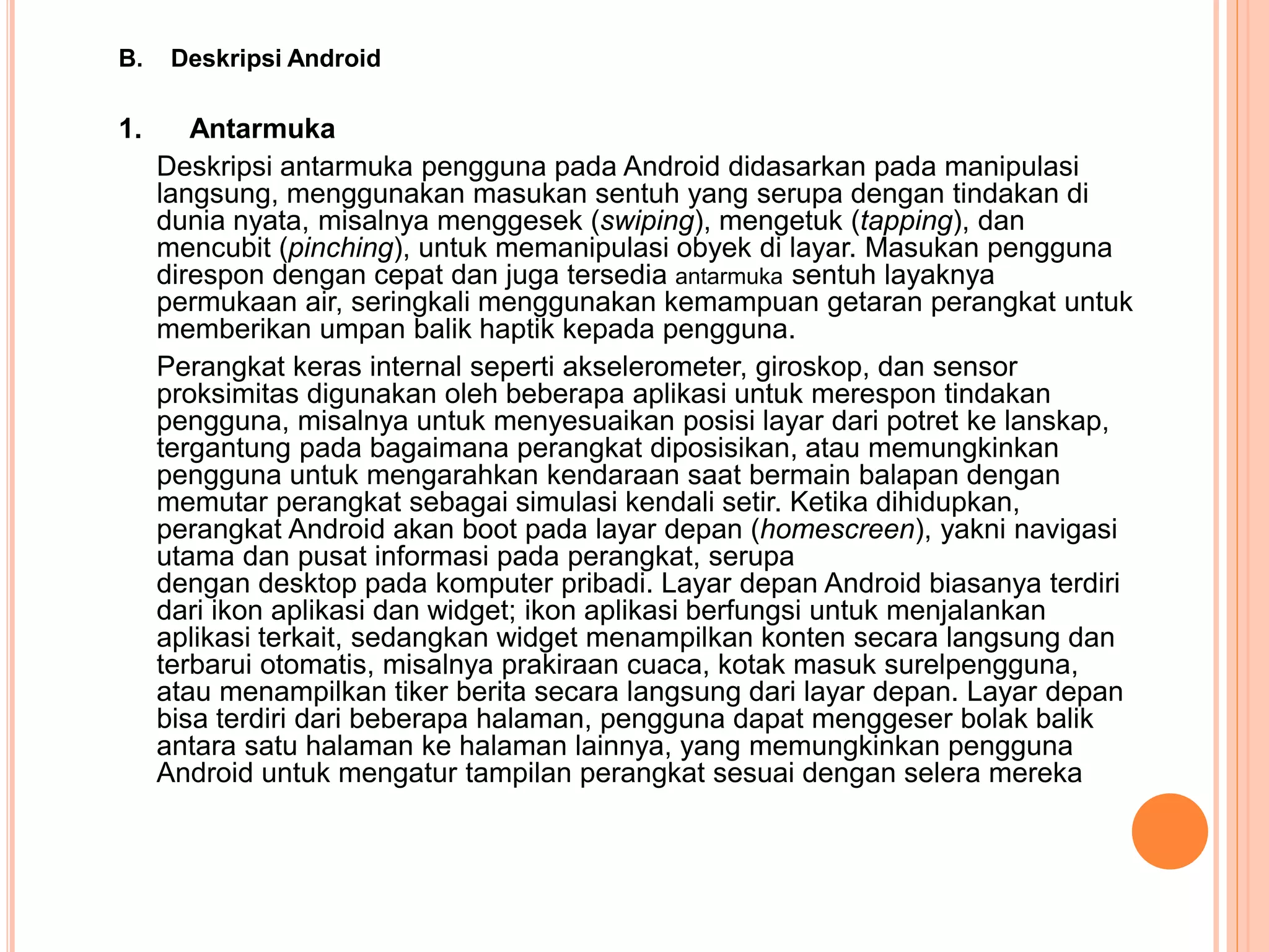 B. Deskripsi Android 
1. Antarmuka 
Deskripsi antarmuka pengguna pada Android didasarkan pada manipulasi 
langsung, menggunakan masukan sentuh yang serupa dengan tindakan di 
dunia nyata, misalnya menggesek (swiping), mengetuk (tapping), dan 
mencubit (pinching), untuk memanipulasi obyek di layar. Masukan pengguna 
direspon dengan cepat dan juga tersedia antarmuka sentuh layaknya 
permukaan air, seringkali menggunakan kemampuan getaran perangkat untuk 
memberikan umpan balik haptik kepada pengguna. 
Perangkat keras internal seperti akselerometer, giroskop, dan sensor 
proksimitas digunakan oleh beberapa aplikasi untuk merespon tindakan 
pengguna, misalnya untuk menyesuaikan posisi layar dari potret ke lanskap, 
tergantung pada bagaimana perangkat diposisikan, atau memungkinkan 
pengguna untuk mengarahkan kendaraan saat bermain balapan dengan 
memutar perangkat sebagai simulasi kendali setir. Ketika dihidupkan, 
perangkat Android akan boot pada layar depan (homescreen), yakni navigasi 
utama dan pusat informasi pada perangkat, serupa 
dengan desktop pada komputer pribadi. Layar depan Android biasanya terdiri 
dari ikon aplikasi dan widget; ikon aplikasi berfungsi untuk menjalankan 
aplikasi terkait, sedangkan widget menampilkan konten secara langsung dan 
terbarui otomatis, misalnya prakiraan cuaca, kotak masuk surelpengguna, 
atau menampilkan tiker berita secara langsung dari layar depan. Layar depan 
bisa terdiri dari beberapa halaman, pengguna dapat menggeser bolak balik 
antara satu halaman ke halaman lainnya, yang memungkinkan pengguna 
Android untuk mengatur tampilan perangkat sesuai dengan selera mereka 
 