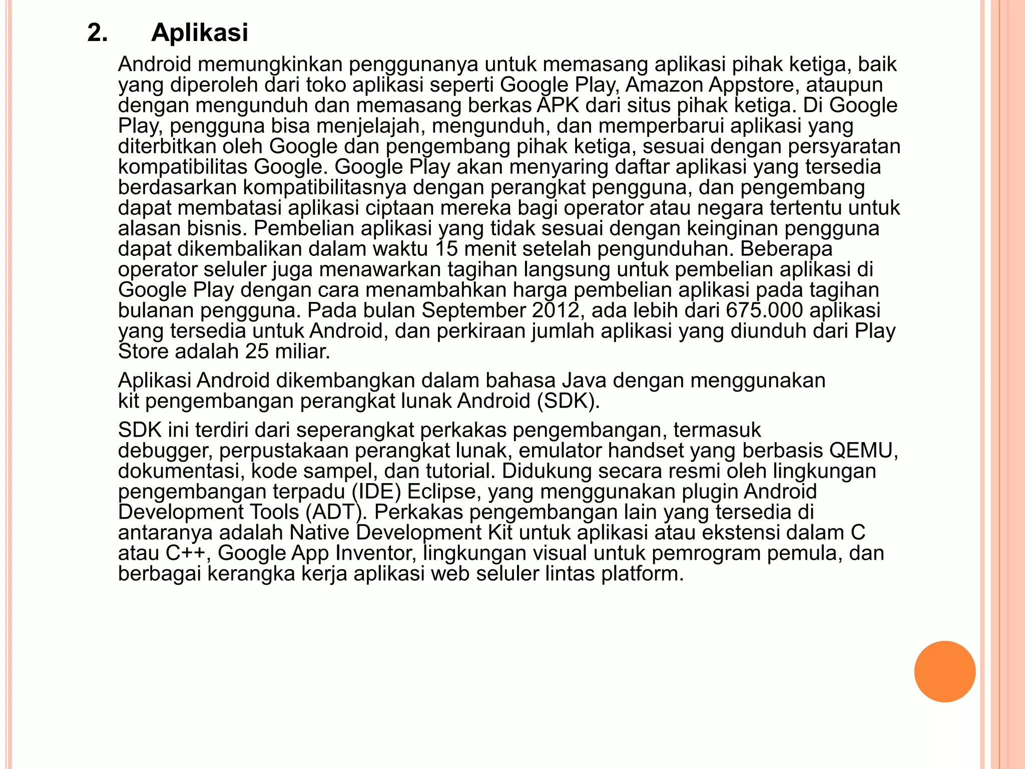 2. Aplikasi 
Android memungkinkan penggunanya untuk memasang aplikasi pihak ketiga, baik 
yang diperoleh dari toko aplikasi seperti Google Play, Amazon Appstore, ataupun 
dengan mengunduh dan memasang berkas APK dari situs pihak ketiga. Di Google 
Play, pengguna bisa menjelajah, mengunduh, dan memperbarui aplikasi yang 
diterbitkan oleh Google dan pengembang pihak ketiga, sesuai dengan persyaratan 
kompatibilitas Google. Google Play akan menyaring daftar aplikasi yang tersedia 
berdasarkan kompatibilitasnya dengan perangkat pengguna, dan pengembang 
dapat membatasi aplikasi ciptaan mereka bagi operator atau negara tertentu untuk 
alasan bisnis. Pembelian aplikasi yang tidak sesuai dengan keinginan pengguna 
dapat dikembalikan dalam waktu 15 menit setelah pengunduhan. Beberapa 
operator seluler juga menawarkan tagihan langsung untuk pembelian aplikasi di 
Google Play dengan cara menambahkan harga pembelian aplikasi pada tagihan 
bulanan pengguna. Pada bulan September 2012, ada lebih dari 675.000 aplikasi 
yang tersedia untuk Android, dan perkiraan jumlah aplikasi yang diunduh dari Play 
Store adalah 25 miliar. 
Aplikasi Android dikembangkan dalam bahasa Java dengan menggunakan 
kit pengembangan perangkat lunak Android (SDK). 
SDK ini terdiri dari seperangkat perkakas pengembangan, termasuk 
debugger, perpustakaan perangkat lunak, emulator handset yang berbasis QEMU, 
dokumentasi, kode sampel, dan tutorial. Didukung secara resmi oleh lingkungan 
pengembangan terpadu (IDE) Eclipse, yang menggunakan plugin Android 
Development Tools (ADT). Perkakas pengembangan lain yang tersedia di 
antaranya adalah Native Development Kit untuk aplikasi atau ekstensi dalam C 
atau C++, Google App Inventor, lingkungan visual untuk pemrogram pemula, dan 
berbagai kerangka kerja aplikasi web seluler lintas platform. 
 