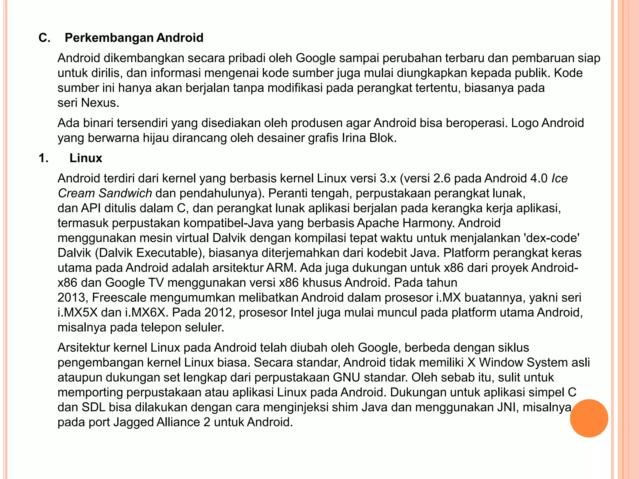 C. Perkembangan Android 
Android dikembangkan secara pribadi oleh Google sampai perubahan terbaru dan pembaruan siap 
untuk dirilis, dan informasi mengenai kode sumber juga mulai diungkapkan kepada publik. Kode 
sumber ini hanya akan berjalan tanpa modifikasi pada perangkat tertentu, biasanya pada 
seri Nexus. 
Ada binari tersendiri yang disediakan oleh produsen agar Android bisa beroperasi. Logo Android 
yang berwarna hijau dirancang oleh desainer grafis Irina Blok. 
1. Linux 
Android terdiri dari kernel yang berbasis kernel Linux versi 3.x (versi 2.6 pada Android 4.0 Ice 
Cream Sandwich dan pendahulunya). Peranti tengah, perpustakaan perangkat lunak, 
dan API ditulis dalam C, dan perangkat lunak aplikasi berjalan pada kerangka kerja aplikasi, 
termasuk perpustakan kompatibel-Java yang berbasis Apache Harmony. Android 
menggunakan mesin virtual Dalvik dengan kompilasi tepat waktu untuk menjalankan 'dex-code' 
Dalvik (Dalvik Executable), biasanya diterjemahkan dari kodebit Java. Platform perangkat keras 
utama pada Android adalah arsitektur ARM. Ada juga dukungan untuk x86 dari proyek Android-x86 
dan Google TV menggunakan versi x86 khusus Android. Pada tahun 
2013, Freescale mengumumkan melibatkan Android dalam prosesor i.MX buatannya, yakni seri 
i.MX5X dan i.MX6X. Pada 2012, prosesor Intel juga mulai muncul pada platform utama Android, 
misalnya pada telepon seluler. 
Arsitektur kernel Linux pada Android telah diubah oleh Google, berbeda dengan siklus 
pengembangan kernel Linux biasa. Secara standar, Android tidak memiliki X Window System asli 
ataupun dukungan set lengkap dari perpustakaan GNU standar. Oleh sebab itu, sulit untuk 
memporting perpustakaan atau aplikasi Linux pada Android. Dukungan untuk aplikasi simpel C 
dan SDL bisa dilakukan dengan cara menginjeksi shim Java dan menggunakan JNI, misalnya 
pada port Jagged Alliance 2 untuk Android. 
 