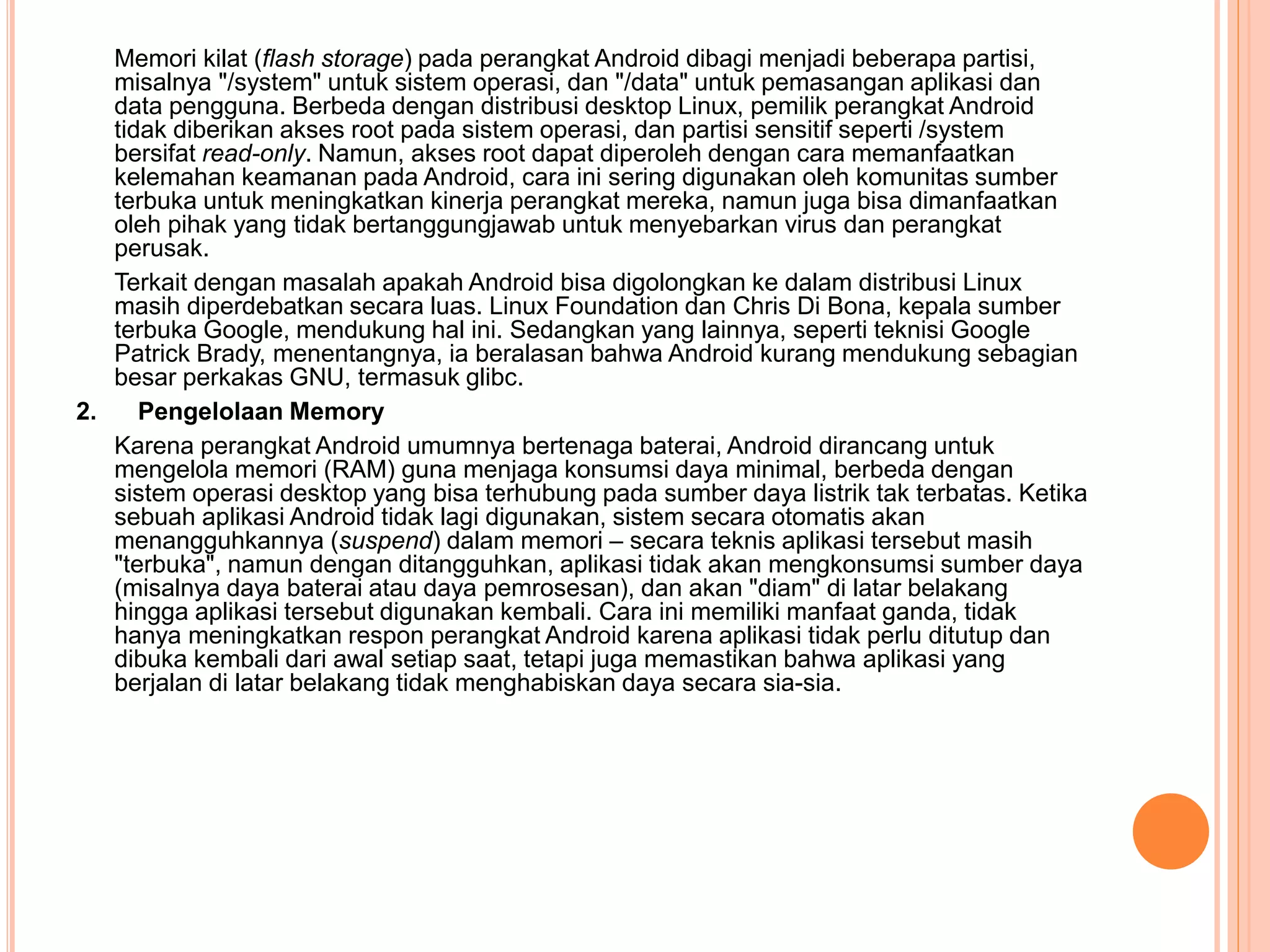 Memori kilat (flash storage) pada perangkat Android dibagi menjadi beberapa partisi, 
misalnya "/system" untuk sistem operasi, dan "/data" untuk pemasangan aplikasi dan 
data pengguna. Berbeda dengan distribusi desktop Linux, pemilik perangkat Android 
tidak diberikan akses root pada sistem operasi, dan partisi sensitif seperti /system 
bersifat read-only. Namun, akses root dapat diperoleh dengan cara memanfaatkan 
kelemahan keamanan pada Android, cara ini sering digunakan oleh komunitas sumber 
terbuka untuk meningkatkan kinerja perangkat mereka, namun juga bisa dimanfaatkan 
oleh pihak yang tidak bertanggungjawab untuk menyebarkan virus dan perangkat 
perusak. 
Terkait dengan masalah apakah Android bisa digolongkan ke dalam distribusi Linux 
masih diperdebatkan secara luas. Linux Foundation dan Chris Di Bona, kepala sumber 
terbuka Google, mendukung hal ini. Sedangkan yang lainnya, seperti teknisi Google 
Patrick Brady, menentangnya, ia beralasan bahwa Android kurang mendukung sebagian 
besar perkakas GNU, termasuk glibc. 
2. Pengelolaan Memory 
Karena perangkat Android umumnya bertenaga baterai, Android dirancang untuk 
mengelola memori (RAM) guna menjaga konsumsi daya minimal, berbeda dengan 
sistem operasi desktop yang bisa terhubung pada sumber daya listrik tak terbatas. Ketika 
sebuah aplikasi Android tidak lagi digunakan, sistem secara otomatis akan 
menangguhkannya (suspend) dalam memori – secara teknis aplikasi tersebut masih 
"terbuka", namun dengan ditangguhkan, aplikasi tidak akan mengkonsumsi sumber daya 
(misalnya daya baterai atau daya pemrosesan), dan akan "diam" di latar belakang 
hingga aplikasi tersebut digunakan kembali. Cara ini memiliki manfaat ganda, tidak 
hanya meningkatkan respon perangkat Android karena aplikasi tidak perlu ditutup dan 
dibuka kembali dari awal setiap saat, tetapi juga memastikan bahwa aplikasi yang 
berjalan di latar belakang tidak menghabiskan daya secara sia-sia. 
 
