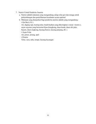 11
7. Nutrisi Untuk Penderita Anemia
a. Nutrisi adalah makanan yang mengandung cukup nilai gizi dan tenaga untuk
perkembangan dan pemeliharaan kesehatan secara optimal.
b. Makanan yang dianjurkan bagi penderita anemia adalah yang mengandung :
• Zat Besi ( Fe )
Ati, daging sapi, kuning telur, buah-buahan yang dikeringkan ( misal : kismis ),
sayur-sayuran yang berwarna hijau (kangkung, daun katuk, daun ubi jalar,
bayam, daun singkong, kacang buncis, kacang panjang, dll. ).
• Asam Folat
Ati, jamur, pisang, apel
• Protein
Telur, susu, tahu, tempe, kacang-kacangan
 