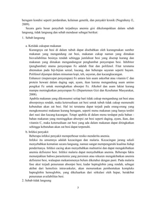 7
beragam kondisi seperti perdarahan, kelainan genetik, dan penyakit kronik (Nugraheny E,
2009).
Secara garis besar penyebab terjadinya anemia gizi dikelompokkan dalam sebab
langsung, tidak langsung dan sebab mendasar sebagai berikut:
1. Sebab langsung
a. Ketidak cukupan makanan
Kurangnya zat besi di dalam tubuh dapat disebabkan oleh kurangmakan sumber
makanan yang mengandung zat besi, makanan cukup namun yang dimakan
biovailabilitas besinya rendah sehingga jumlahzat besi yang diserap kurang dan
makanan yang dimakan mengandungzat penghambat penyerapan besi. Inhibitor
(penghambat) utama penyerapan Fe adalah fitat dan polifenol. Fitat terutama
ditemukan pada biji-bijian sereal, kacang, dan beberapa sayuran seperti bayam.
Polifenol dijumpai dalam minuman kopi, teh, sayuran, dan kacangkacangan.
Enhancer (mepercepat penyerapan) Fe antara lain asam askorbat atau vitamin C dan
protein hewani dalam daging sapi, ayam, ikan karena mengandung asam amino
pengikat Fe untuk meningkatkan absorpsi Fe. Alkohol dan asam laktat kurang
mampu meningkatkan penyerapan Fe (Departemen Gizi dan Kesehatan Masyarakat,
2008).
Apabila makanan yang dikonsumsi setiap hari tidak cukup mengandung zat besi atau
absorpsinya rendah, maka ketersediaan zat besi untuk tubuh tidak cukup memenuhi
kebutuhan akan zat besi. Hal ini terutama dapat terjadi pada orang-orang yang
mengkonsumsi makanan kurang beragam, seperti menu makanan yang hanya terdiri
dari nasi dan kacang-kacangan. Tetapi apabila di dalam menu terdapat pula bahan -
bahan makanan yang meninggikan absorpsi zat besi seperti daging, ayam, ikan, dan
vitamin C, maka ketersediaan zat besi yang ada dalam makanan dapat ditingkatkan
sehingga kebutuhan akan zat besi dapat terpenuhi.
b. Infeksi penyakit
Beberapa infeksi penyakit memperbesar resiko menderita anemia.
Infeksi itu umumnya adalah kecacingan dan malaria. Kecacingan jarang sekali
menyebabkan kematian secara langsung, namun sangat mempengaruhi kualitas hidup
penderitanya. Infeksi cacing akan menyebabkan malnutrisi dan dapat mengakibatkan
anemia defisiensi besi. Infeksi malaria dapat menyebabkan anemia. Beberapa fakta
menunjukkan bahwa parasitemia yang persisten atau rekuren mengakibatkan anemia
defisiensi besi, walaupun mekanismenya belum diketahui dengan pasti. Pada malaria
fase akut terjadi penurunan absorpsi besi, kadar heptoglobin yang rendah, sebagai
akibat dari hemolisis intravaskuler, akan menurunkan pembentukan kompleks
haptoglobin hemoglobin, yang dikeluarkan dari sirkulasi oleh hepar, berakibat
penurunan availabilitas besi.
2. Sebab tidak langsung
 