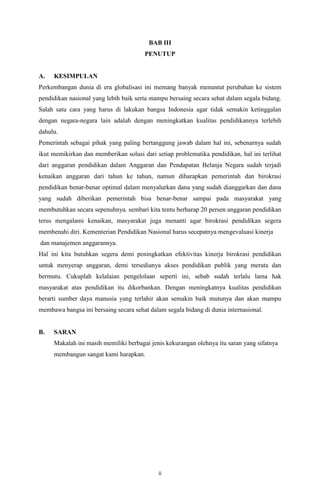 ii
BAB III
PENUTUP
A. KESIMPULAN
Perkembangan dunia di era globalisasi ini memang banyak menuntut perubahan ke sistem
pendidikan nasional yang lebih baik serta mampu bersaing secara sehat dalam segala bidang.
Salah satu cara yang harus di lakukan bangsa Indonesia agar tidak semakin ketinggalan
dengan negara-negara lain adalah dengan meningkatkan kualitas pendidikannya terlebih
dahulu.
Pemerintah sebagai pihak yang paling bertanggung jawab dalam hal ini, sebenarnya sudah
ikut memikirkan dan memberikan solusi dari setiap problematika pendidikan, hal ini terlihat
dari anggaran pendidikan dalam Anggaran dan Pendapatan Belanja Negara sudah terjadi
kenaikan anggaran dari tahun ke tahun, namun diharapkan pemerintah dan birokrasi
pendidikan benar-benar optimal dalam menyalurkan dana yang sudah dianggarkan dan dana
yang sudah diberikan pemerintah bisa benar-benar sampai pada masyarakat yang
membutuhkan secara sepenuhnya. sembari kita tentu berharap 20 persen anggaran pendidikan
terus mengalami kenaikan, masyarakat juga menanti agar birokrasi pendidikan segera
membenahi diri. Kementerian Pendidikan Nasional harus secepatnya mengevaluasi kinerja
dan manajemen anggarannya.
Hal ini kita butuhkan segera demi peningkatkan efektivitas kinerja birokrasi pendidikan
untuk menyerap anggaran, demi tersedianya akses pendidikan publik yang merata dan
bermutu. Cukuplah kelalaian pengelolaan seperti ini, sebab sudah terlalu lama hak
masyarakat atas pendidikan itu dikorbankan. Dengan meningkatnya kualitas pendidikan
berarti sumber daya manusia yang terlahir akan semakin baik mutunya dan akan mampu
membawa bangsa ini bersaing secara sehat dalam segala bidang di dunia internasional.
B. SARAN
Makalah ini masih memiliki berbagai jenis kekurangan olehnya itu saran yang sifatnya
membangun sangat kami harapkan.
 