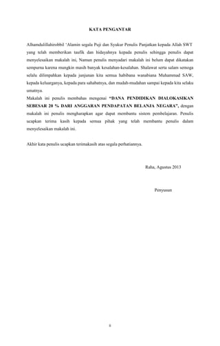 ii
KATA PENGANTAR
Alhamdulillahirobbil „Alamin segala Puji dan Syukur Penulis Panjatkan kepada Allah SWT
yang telah memberikan taufik dan hidayahnya kepada penulis sehingga penulis dapat
menyelesaikan makalah ini, Namun penulis menyadari makalah ini belum dapat dikatakan
sempurna karena mungkin masih banyak kesalahan-kesalahan. Shalawat serta salam semoga
selalu dilimpahkan kepada junjunan kita semua habibana wanabiana Muhammad SAW,
kepada keluarganya, kepada para sahabatnya, dan mudah-mudahan sampai kepada kita selaku
umatnya.
Makalah ini penulis membahas mengenai “DANA PENDIDIKAN DIALOKASIKAN
SEBESAR 20 % DARI ANGGARAN PENDAPATAN BELANJA NEGARA”, dengan
makalah ini penulis mengharapkan agar dapat membantu sistem pembelajaran. Penulis
ucapkan terima kasih kepada semua pihak yang telah membantu penulis dalam
menyelesaikan makalah ini.
Akhir kata penulis ucapkan terimakasih atas segala perhatiannya.
Raha, Agustus 2013
Penyusun
 