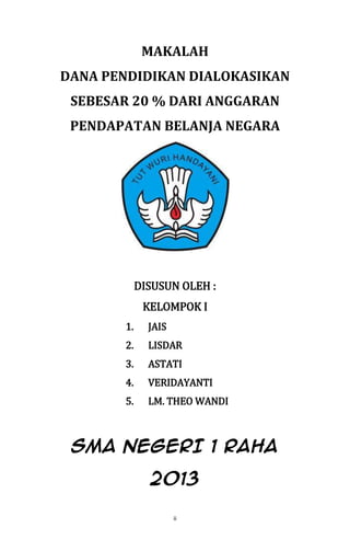 ii
MAKALAH
DANA PENDIDIKAN DIALOKASIKAN
SEBESAR 20 % DARI ANGGARAN
PENDAPATAN BELANJA NEGARA
DISUSUN OLEH :
KELOMPOK I
1. JAIS
2. LISDAR
3. ASTATI
4. VERIDAYANTI
5. LM. THEO WANDI
SMA NEGERI 1 RAHA
2013
 